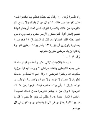 ‫ﻭﻻ ﻴﻠﺒﺴﻭﺍ ﺜﻭﺒﻴﻥ ٠١ ﻭﻗﺎل ﻟﻬﻡ ﺤﻴﺜﻤﺎ ﺩﺨﻠﺘﻡ ﺒﻴﺘﺎ ﻓﺄﻗﻴﻤﻭﺍ ﻓﻴـﻪ‬
              ‫ﹰ‬
‫ﺤﺘﻰ ﺘﺨﺭﺠﻭﺍ ﻤﻥ ﻫﻨﺎﻙ ١١ ﻭﻜل ﻤﻥ ﻻ ﻴﻘﺒﻠﻜﻡ ﻭﻻ ﻴﺴﻤﻊ ﻟﻜﻡ‬
‫ﻓﺎﺨﺭﺠﻭﺍ ﻤﻥ ﻫﻨﺎﻙ ﻭﺍﻨﻔﻀﻭﺍ ﺍﻟﺘﺭﺍﺏ ﺍﻟﺫﻱ ﺘﺤﺕ ﺃﺭﺠﻠﻜﻡ ﺸﻬﺎﺩﺓ‬
‫ﻋﻠﻴﻬﻡ )ﺍﻟﺤﻕ ﺃﻗﻭل ﻟﻜﻡ ﺴﺘﻜﻭﻥ ﻷﺭﺽ ﺴﺩﻭﻡ ﻭﻋﻤـﻭﺭﺓ ﻴـﻭﻡ‬
‫ﺍﻟﺩﻴﻥ ﺤﺎﻟﻪ ﺃﻜﺜﺭ ﺍﺤﺘﻤﺎﻻ ﻤﻤﺎ ﻟﺘﻠـﻙ ﺍﻟﻤﺩﻴﻨـﺔ( ٢١ ﻓﺨﺭﺠـﻭﺍ‬
                               ‫ﹰ‬
‫ﻭﺼﺎﺭﻭﺍ ﻴﻜﺭﺯﻭﻥ ﺃﻥ ﻴﺘﻭﺒﻭﺍ ٣١ ﻭﺃﺨﺭﺠﻭﺍ ﺸـﻴﺎﻁﻴﻥ ﻜﺜﻴـﺭﺓ‬
                     ‫ﻭﺩﻫﻨﻭﺍ ﺒﺯﻴﺕ ﻤﺭﻀﻰ ﻜﺜﻴﺭﻴﻥ ﻓﺸﻭﻓﻬﻡ.‬
                                          ‫ﻟﻭﻗﺎ ٩: ١ – ٦‬
‫١ ﻭﺩﻋﺎ )ﺘﻼﻤﻴﺫﻩ( ﺍﻻﺜﻨﻲ ﻋﺸﺭ ﻭﺃﻋﻁﺎﻫﻡ ﻗﻭﺓ ﻭﺴﻠﻁﺎﻨﺎ‬
 ‫ﹰ‬
‫ﻋﻠﻰ ﺠﻤﻴﻊ ﺍﻟﺸﻴﺎﻁﻴﻥ ﻭﺸﻔﺎﺀ ﺃﻤﺭﺍﺽ ٢ ﻭﺃﺭﺴـﻠﻬﻡ ﻟﻴﻜـﺭﺯﻭﺍ‬
‫ﺒﻤﻠﻜﻭﺕ ﺍﷲ ﻭﻴﺸﻔﻭﺍ ﺍﻟﻤﺭﻀﻰ ٣ ﻭﻗﺎل ﻟﻬﻡ ﻻ ﺘﺤﻤﻠـﻭﺍ ﺸـﻴﺌﺎ‬
 ‫ً‬
‫ﻟﻠﻁﺭﻴﻕ ﻻ ﻋﺼﺎ ﻭﻻ ﻤﺯﻭﺩﺍ ﻭﻻ ﺨﺒﺯﺍ ﻭﻻ ﻓﻀـﺔ ﻭﻻ ﻴﻜـﻭﻥ‬
                  ‫‪‬‬       ‫‪‬‬
‫ﻟﻠﻭﺍﺤﺩ ﺜﻭﺒﺎﻥ ٤ ﻭﺃﻱ ﺒﻴﺕ ﺩﺨﻠﺘﻤﻭﻩ ﻓﻬﻨﺎﻙ ﺃﻗﻴﻤﻭﺍ ﻭﻤﻥ ﻫﻨـﺎﻙ‬
‫ﺍﺨﺭﺠﻭﺍ ٥ ﻭﻜل ﻤﻥ ﻻ ﻴﻘﺒﻠﻜﻡ ﻓﺎﺨﺭﺠﻭﺍ ﻤـﻥ ﺘﻠـﻙ ﺍﻟﻤﺩﻴﻨـﺔ‬
‫ﻭﺍﻨﻔﻀﻭﺍ ﺍﻟﻐﺒﺎﺭ ﺃﻴﻀﺎ ﻋﻥ ﺃﺭﺠﻠﻜﻡ ﺸـﻬﺎﺩﺓ ﻋﻠـﻴﻬﻡ ٦ ﻓﻠﻤـﺎ‬
                                 ‫‪‬‬
‫ﺨﺭﺠﻭﺍ ﻜﺎﻨﻭﺍ ﻴﺠﺘﺎﺯﻭﻥ ﻓﻲ ﻜل ﻗﺭﻴﺔ ﻴﺒﺸﺭﻭﻥ ﻭﻴﺸﻔﻭﻥ ﻓﻲ ﻜل‬
                                                 ‫ﻤﻭﻀﻊ.‬
 