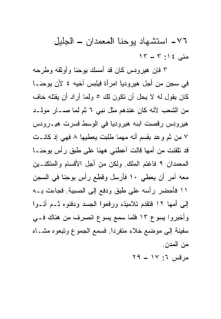 ‫٦٧- ﺍﺴﺘﺸﻬﺎﺩ ﻴﻭﺤﻨﺎ ﺍﻟﻤﻌﻤﺩﺍﻥ – ﺍﻟﺠﻠﻴل‬
                                    ‫ﻤﺘﻰ ٤١: ٣ – ٣١‬
                                                ‫ﹼ‬
‫٣ ﻓﺈﻥ ﻫﻴﺭﻭﺩﺱ ﻜﺎﻥ ﻗﺩ ﺃﻤﺴﻙ ﻴﻭﺤﻨﺎ ﻭﺃﻭﺜﻘﻪ ﻭﻁﺭﺤﻪ‬
‫ﻓﻲ ﺴﺠﻥ ﻤﻥ ﺃﺠل ﻫﻴﺭﻭﺩﻴﺎ ﺍﻤﺭﺃﺓ ﻓﻴﻠﺒﺱ ﺃﺨﻴﻪ ٤ ﻷﻥ ﻴﻭﺤﻨـﺎ‬
‫ﻜﺎﻥ ﻴﻘﻭل ﻟﻪ ﻻ ﻴﺤل ﺃﻥ ﺘﻜﻭﻥ ﻟﻙ ٥ ﻭﻟﻤﺎ ﺃﺭﺍﺩ ﺃﻥ ﻴﻘﺘﻠﻪ ﺨﺎﻑ‬
‫ﻤﻥ ﺍﻟﺸﻌﺏ ﻷﻨﻪ ﻜﺎﻥ ﻋﻨﺩﻫﻡ ﻤﺜل ﻨﺒﻲ ٦ ﺜﻡ ﻟﻤﺎ ﺼـﺎﺭ ﻤﻭﻟـﺩ‬
‫ﻫﻴﺭﻭﺩﺱ ﺭﻗﺼﺕ ﺍﺒﻨﻪ ﻫﻴﺭﻭﺩﻴﺎ ﻓﻲ ﺍﻟﻭﺴﻁ ﻓﺴﺭﺕ ﻫﻴـﺭﻭﺩﺱ‬
         ‫‪‬‬
‫٧ ﻤﻥ ﺜﻡ ﻭﻋﺩ ﺒﻘﺴﻡ ﺃﻨﻪ ﻤﻬﻤﺎ ﻁﻠﺒﺕ ﻴﻌﻁﻴﻬﺎ ٨ ﻓﻬﻲ ﺇﺫ ﻜﺎﻨـﺕ‬
                                             ‫‪‬‬
‫ﻗﺩ ﺘﻠﻘﻨﺕ ﻤﻥ ﺃﻤﻬﺎ ﻗﺎﻟﺕ ﺃﻋﻁﻨﻲ ﻫﻬﻨﺎ ﻋﻠﻰ ﻁﺒﻕ ﺭﺃﺱ ﻴﻭﺤﻨـﺎ‬
‫ﺍﻟﻤﻌﻤﺩﺍﻥ ٩ ﻓﺎﻏﺘﻡ ﺍﻟﻤﻠﻙ. ﻭﻟﻜﻥ ﻤﻥ ﺃﺠل ﺍﻷﻗﺴﺎﻡ ﻭﺍﻟﻤﺘﻜﺌـﻴﻥ‬
‫ﻤﻌﻪ ﺃﻤﺭ ﺃﻥ ‪‬ﻌﻁﻲ ٠١ ﻓﺄﺭﺴل ﻭﻗﻁﻊ ﺭﺃﺱ ﻴﻭﺤﻨﺎ ﻓﻲ ﺍﻟﺴﺠﻥ‬
                                    ‫ﻴ‬
‫١١ ﻓﺄﺤﻀﺭ ﺭﺃﺴﻪ ﻋﻠﻰ ﻁﺒﻕ ﻭ ‪‬ﻓﻊ ﺇﻟﻰ ﺍﻟﺼﺒﻴﺔ. ﻓﺠﺎﺀﺕ ﺒـﻪ‬
                        ‫ﺩ‬
‫ﺇﻟﻰ ﺃﻤﻬﺎ ٢١ ﻓﺘﻘﺩﻡ ﺘﻼﻤﻴﺫﻩ ﻭﺭﻓﻌﻭﺍ ﺍﻟﺠﺴﺩ ﻭﺩﻓﻨﻭﻩ ﺜـﻡ ﺃﺘـﻭﺍ‬
‫ﻭﺃﺨﺒﺭﻭﺍ ﻴﺴﻭﻉ ٣١ ﻓﻠﻤﺎ ﺴﻤﻊ ﻴﺴﻭﻉ ﺍﻨﺼﺭﻑ ﻤﻥ ﻫﻨﺎﻙ ﻓـﻲ‬
‫ﺴﻔﻴﻨﺔ ﺇﻟﻰ ﻤﻭﻀﻊ ﺨﻼﺀ ﻤﻨﻔﺭ ‪‬ﺍ. ﻓﺴﻤﻊ ﺍﻟﺠﻤﻭﻉ ﻭﺘﺒﻌﻭﻩ ﻤﺸـﺎﻩ‬
                           ‫ﺩ‬
                                            ‫ﻤﻥ ﺍﻟﻤﺩﻥ.‬
                                  ‫ﻤﺭﻗﺱ ٦: ٧١ – ٩٢‬
 