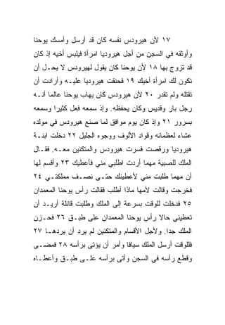 ‫٧١ ﻷﻥ ﻫﻴﺭﻭﺩﺱ ﻨﻔﺴﻪ ﻜﺎﻥ ﻗﺩ ﺃﺭﺴل ﻭﺃﻤﺴﻙ ﻴﻭﺤﻨﺎ‬
‫ﻭﺃﻭﺜﻘﻪ ﻓﻲ ﺍﻟﺴﺠﻥ ﻤﻥ ﺃﺠل ﻫﻴﺭﻭﺩﻴﺎ ﺍﻤﺭﺃﺓ ﻓﻴﻠﺒﺱ ﺃﺨﻴﻪ ﺇﺫ ﻜﺎﻥ‬
‫ﻗﺩ ﺘﺯﻭﺝ ﺒﻬﺎ ٨١ ﻷﻥ ﻴﻭﺤﻨﺎ ﻜﺎﻥ ﻴﻘﻭل ﻟﻬﻴﺭﻭﺩﺱ ﻻ ﻴﺤـل ﺃﻥ‬
‫ﺘﻜﻭﻥ ﻟﻙ ﺍﻤﺭﺃﺓ ﺃﺨﻴﻙ ٩١ ﻓﺤﻨﻘﺕ ﻫﻴﺭﻭﺩﻴﺎ ﻋﻠﻴـﻪ ﻭﺃﺭﺍﺩﺕ ﺃﻥ‬
‫ﺘﻘﺘﻠﻪ ﻭﻟﻡ ﺘﻘﺩﺭ ٠٢ ﻷﻥ ﻫﻴﺭﻭﺩﺱ ﻜﺎﻥ ﻴﻬﺎﺏ ﻴﻭﺤﻨﺎ ﻋﺎﻟﻤﺎ ﺃﻨـﻪ‬
      ‫‪‬‬
‫ﺭﺠل ﺒﺎﺭ ﻭﻗﺩﻴﺱ ﻭﻜﺎﻥ ﻴﺤﻔﻅﻪ. ﻭﺇﺫ ﺴﻤﻌﻪ ﻓﻌل ﻜﺜﻴﺭﺍ ﻭﺴﻤﻌﻪ‬
       ‫‪‬‬
‫ﺒﺴﺭﻭﺭ ١٢ ﻭﺇﺫ ﻜﺎﻥ ﻴﻭﻡ ﻤﻭﺍﻓﻕ ﻟﻤﺎ ﺼﻨﻊ ﻫﻴﺭﻭﺩﺱ ﻓﻲ ﻤﻭﻟﺩﻩ‬
‫ﻋﺸﺎﺀ ﻟﻌﻅﻤﺎﺌﻪ ﻭﻗﻭﺍﺩ ﺍﻷﻟﻭﻑ ﻭﻭﺠﻭﻩ ﺍﻟﺠﻠﻴل ٢٢ ﺩﺨﻠﺕ ﺍﺒﻨـﺔ‬
‫ﻫﻴﺭﻭﺩﻴﺎ ﻭﺭﻗﺼﺕ ﻓﺴﺭﺕ ﻫﻴﺭﻭﺩﺱ ﻭﺍﻟﻤﺘﻜﺌﻴﻥ ﻤﻌـﻪ. ﻓﻘـﺎل‬
‫ﺍﻟﻤﻠﻙ ﻟﻠﺼﺒﻴﺔ ﻤﻬﻤﺎ ﺃﺭﺩﺕ ﺍﻁﻠﺒﻲ ﻤﻨﻲ ﻓﺄﻋﻁﻴﻙ ٣٢ ﻭﺃﻗﺴﻡ ﻟﻬﺎ‬
‫ﺃﻥ ﻤﻬﻤﺎ ﻁﻠﺒﺕ ﻤﻨﻲ ﻷﻋﻁﻴﻨﻙ ﺤﺘـﻰ ﻨﺼـﻑ ﻤﻤﻠﻜﺘـﻲ ٤٢‬
‫ﻓﺨﺭﺠﺕ ﻭﻗﺎﻟﺕ ﻷﻤﻬﺎ ﻤﺎﺫﺍ ﺃﻁﻠﺏ ﻓﻘﺎﻟﺕ ﺭﺃﺱ ﻴﻭﺤﻨﺎ ﺍﻟﻤﻌﻤﺩﺍﻥ‬
‫٥٢ ﻓﺩﺨﻠﺕ ﻟﻠﻭﻗﺕ ﺒﺴﺭﻋﺔ ﺇﻟﻰ ﺍﻟﻤﻠﻙ ﻭﻁﻠﺒﺕ ﻗﺎﺌﻠﺔ ﺃﺭﻴـﺩ ﺃﻥ‬
‫ﺘﻌﻁﻴﻨﻲ ﺤﺎﻻ ﺭﺃﺱ ﻴﻭﺤﻨﺎ ﺍﻟﻤﻌﻤﺩﺍﻥ ﻋﻠﻰ ﻁﺒـﻕ ٦٢ ﻓﺤـﺯﻥ‬
                                     ‫ﹰ‬
‫ﺍﻟﻤﻠﻙ ﺠﺩﺍ. ﻭﻷﺠل ﺍﻷﻗﺴﺎﻡ ﻭﺍﻟﻤﺘﻜﺌﻴﻥ ﻟﻡ ﻴﺭﺩ ﺃﻥ ﻴﺭﺩﻫـﺎ ٧٢‬
                                            ‫‪‬‬
‫ﻓﻠﻠﻭﻗﺕ ﺃﺭﺴل ﺍﻟﻤﻠﻙ ﺴﻴﺎﻓﺎ ﻭﺃﻤﺭ ﺃﻥ ﻴﺅﺘﻰ ﺒﺭﺃﺴﻪ ٨٢ ﻓﻤﻀـﻰ‬
                             ‫ﹰ‬
‫ﻭﻗﻁﻊ ﺭﺃﺴﻪ ﻓﻲ ﺍﻟﺴﺠﻥ ﻭﺃﺘﻰ ﺒﺭﺃﺴﻪ ﻋﻠـﻰ ﻁﺒـﻕ ﻭﺃﻋﻁـﺎﻩ‬
 