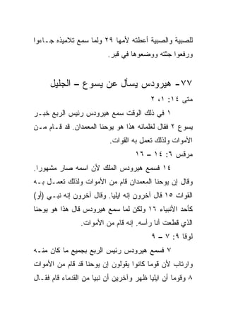 ‫ﻟﻠﺼﺒﻴﺔ ﻭﺍﻟﺼﺒﻴﺔ ﺃﻋﻁﺘﻪ ﻷﻤﻬﺎ ٩٢ ﻭﻟﻤﺎ ﺴﻤﻊ ﺘﻼﻤﻴﺫﻩ ﺠـﺎﺀﻭﺍ‬
                          ‫ﻭﺭﻓﻌﻭﺍ ﺠﺜﺘﻪ ﻭﻭﻀﻌﻭﻫﺎ ﻓﻲ ﻗﺒﺭ.‬


     ‫٧٧- ﻫﻴﺭﻭﺩﺱ ﻴﺴﺄل ﻋﻥ ﻴﺴﻭﻉ – ﺍﻟﺠﻠﻴل‬
                                         ‫ﻤﺘﻰ ٤١: ١، ٢‬
                                                   ‫ﹼ‬
‫١ ﻓﻲ ﺫﻟﻙ ﺍﻟﻭﻗﺕ ﺴﻤﻊ ﻫﻴﺭﻭﺩﺱ ﺭﺌﻴﺱ ﺍﻟﺭﺒﻊ ﺨﺒـﺭ‬
‫ﻴﺴﻭﻉ ٢ ﻓﻘﺎل ﻟﻐﻠﻤﺎﻨﻪ ﻫﺫﺍ ﻫﻭ ﻴﻭﺤﻨﺎ ﺍﻟﻤﻌﻤﺩﺍﻥ. ﻗﺩ ﻗـﺎﻡ ﻤـﻥ‬
                          ‫ﺍﻷﻤﻭﺍﺕ ﻭﻟﺫﻟﻙ ﺘﻌﻤل ﺒﻪ ﺍﻟﻘﻭﺍﺕ.‬
                                   ‫ﻤﺭﻗﺱ ٦: ٤١ – ٦١‬
‫٤١ ﻓﺴﻤﻊ ﻫﻴﺭﻭﺩﺱ ﺍﻟﻤﻠﻙ ﻷﻥ ﺍﺴﻤﻪ ﺼﺎﺭ ﻤﺸﻬﻭﺭﺍ.‬
  ‫‪‬‬
‫ﻭﻗﺎل ﺇﻥ ﻴﻭﺤﻨﺎ ﺍﻟﻤﻌﻤﺩﺍﻥ ﻗﺎﻡ ﻤﻥ ﺍﻷﻤﻭﺍﺕ ﻭﻟﺫﻟﻙ ﹸﻌﻤـل ﺒـﻪ‬
        ‫ﺘ‬
‫ﺍﻟﻘﻭﺍﺕ ٥١ ﻗﺎل ﺁﺨﺭﻭﻥ ﺇﻨﻪ ﺍﻴﻠﻴﺎ. ﻭﻗﺎل ﺁﺨﺭﻭﻥ ﺇﻨﻪ ﻨﺒـﻲ )ﺃﻭ(‬
‫ﻜﺄﺤﺩ ﺍﻷﻨﺒﻴﺎﺀ ٦١ ﻭﻟﻜﻥ ﻟﻤﺎ ﺴﻤﻊ ﻫﻴﺭﻭﺩﺱ ﻗﺎل ﻫﺫﺍ ﻫﻭ ﻴﻭﺤﻨﺎ‬
                ‫ﺍﻟﺫﻱ ﻗﻁﻌﺕ ﺃﻨﺎ ﺭﺃﺴﻪ. ﺇﻨﻪ ﻗﺎﻡ ﻤﻥ ﺍﻷﻤﻭﺍﺕ.‬
                                         ‫ﻟﻭﻗﺎ ٩: ٧ – ٩‬
‫٧ ﻓﺴﻤﻊ ﻫﻴﺭﻭﺩﺱ ﺭﺌﻴﺱ ﺍﻟﺭﺒﻊ ﺒﺠﻤﻴﻊ ﻤﺎ ﻜﺎﻥ ﻤﻨـﻪ‬
‫ﻭﺍﺭﺘﺎﺏ ﻷﻥ ﻗﻭﻤﺎ ﻜﺎﻨﻭﺍ ﻴﻘﻭﻟﻭﻥ ﺇﻥ ﻴﻭﺤﻨﺎ ﻗﺩ ﻗﺎﻡ ﻤﻥ ﺍﻷﻤﻭﺍﺕ‬
                                        ‫‪‬‬
‫٨ ﻭﻗﻭﻤﺎ ﺃﻥ ﺍﻴﻠﻴﺎ ﻅﻬﺭ ﻭﺁﺨﺭﻴﻥ ﺃﻥ ﻨﺒﻴﺎ ﻤﻥ ﺍﻟﻘﺩﻤﺎﺀ ﻗﺎﻡ ﻓﻘـﺎل‬
                      ‫‪‬‬                           ‫‪‬‬
 