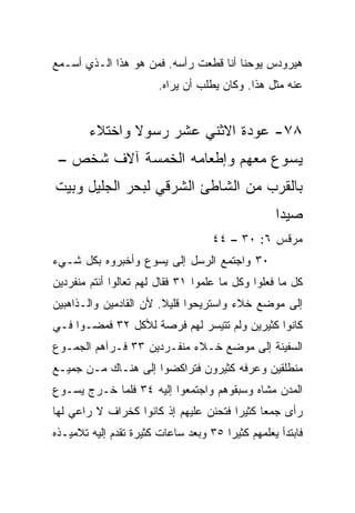 ‫ﻫﻴﺭﻭﺩﺱ ﻴﻭﺤﻨﺎ ﺃﻨﺎ ﻗﻁﻌﺕ ﺭﺃﺴﻪ. ﻓﻤﻥ ﻫﻭ ﻫﺫﺍ ﺍﻟـﺫﻱ ﺃﺴـﻤﻊ‬
                        ‫ﻋﻨﻪ ﻤﺜل ﻫﺫﺍ. ﻭﻜﺎﻥ ﻴﻁﻠﺏ ﺃﻥ ﻴﺭﺍﻩ.‬


        ‫٨٧- ﻋﻭﺩﺓ ﺍﻻﺜﻨﻲ ﻋﺸﺭ ﺭﺴﻭﻻ ﻭﺍﺨﺘﻼﺀ‬
               ‫ﹰ‬
 ‫ﻴﺴﻭﻉ ﻤﻌﻬﻡ ﻭﺇﻁﻌﺎﻤﻪ ﺍﻟﺨﻤﺴﺔ ﺁﻻﻑ ﺸﺨﺹ –‬
‫ﺒﺎﻟﻘﺭﺏ ﻤﻥ ﺍﻟﺸﺎﻁﺊ ﺍﻟﺸﺭﻗﻲ ﻟﺒﺤﺭ ﺍﻟﺠﻠﻴل ﻭﺒﻴﺕ‬
                                                  ‫ﺼﻴﺩﺍ‬
                                    ‫ﻤﺭﻗﺱ ٦: ٠٣ – ٤٤‬
‫٠٣ ﻭﺍﺠﺘﻤﻊ ﺍﻟﺭﺴل ﺇﻟﻰ ﻴﺴﻭﻉ ﻭﺃﺨﺒﺭﻭﻩ ﺒﻜل ﺸـﻲﺀ‬
‫ﻜل ﻤﺎ ﻓﻌﻠﻭﺍ ﻭﻜل ﻤﺎ ﻋﻠﻤﻭﺍ ١٣ ﻓﻘﺎل ﻟﻬﻡ ﺘﻌﺎﻟﻭﺍ ﺃﻨﺘﻡ ﻤﻨﻔﺭﺩﻴﻥ‬
‫ﺇﻟﻰ ﻤﻭﻀﻊ ﺨﻼﺀ ﻭﺍﺴﺘﺭﻴﺤﻭﺍ ﻗﻠﻴﻼ. ﻷﻥ ﺍﻟﻘﺎﺩﻤﻴﻥ ﻭﺍﻟـﺫﺍﻫﺒﻴﻥ‬
                        ‫ﹰ‬
‫ﻜﺎﻨﻭﺍ ﻜﺜﻴﺭﻴﻥ ﻭﻟﻡ ﺘﺘﻴﺴﺭ ﻟﻬﻡ ﻓﺭﺼﺔ ﻟﻸﻜل ٢٣ ﻓﻤﻀـﻭﺍ ﻓـﻲ‬
‫ﺍﻟﺴﻔﻴﻨﺔ ﺇﻟﻰ ﻤﻭﻀﻊ ﺨـﻼﺀ ﻤﻨﻔـﺭﺩﻴﻥ ٣٣ ﻓـﺭﺁﻫﻡ ﺍﻟﺠﻤـﻭﻉ‬
‫ﻤﻨﻁﻠﻘﻴﻥ ﻭﻋﺭﻓﻪ ﻜﺜﻴﺭﻭﻥ ﻓﺘﺭﺍﻜﻀﻭﺍ ﺇﻟﻰ ﻫﻨـﺎﻙ ﻤـﻥ ﺠﻤﻴـﻊ‬
‫ﺍﻟﻤﺩﻥ ﻤﺸﺎﻩ ﻭﺴﺒﻘﻭﻫﻡ ﻭﺍﺠﺘﻤﻌﻭﺍ ﺇﻟﻴﻪ ٤٣ ﻓﻠﻤﺎ ﺨـﺭﺝ ﻴﺴـﻭﻉ‬
‫ﺭﺃﻯ ﺠﻤﻌﺎ ﻜﺜﻴﺭﺍ ﻓﺘﺤﻨﻥ ﻋﻠﻴﻬﻡ ﺇﺫ ﻜﺎﻨﻭﺍ ﻜﺨﺭﺍﻑ ﻻ ﺭﺍﻋﻲ ﻟﻬﺎ‬
                                       ‫‪‬‬     ‫‪‬‬
‫ﻓﺎﺒﺘﺩﺃ ﻴﻌﻠﻤﻬﻡ ﻜﺜﻴﺭﺍ ٥٣ ﻭﺒﻌﺩ ﺴﺎﻋﺎﺕ ﻜﺜﻴﺭﺓ ﺘﻘﺩﻡ ﺇﻟﻴﻪ ﺘﻼﻤﻴـﺫﻩ‬
                                       ‫‪‬‬
 