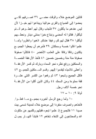 ‫ﻗﺎﺌﻠﻴﻥ ﺍﻟﻤﻭﻀﻊ ﺨﻼﺀ ﻭﺍﻟﻭﻗﺕ ﻤﻀـﻰ ٦٣ ﺍﺼـﺭﻓﻬﻡ ﻟﻜـﻲ‬
‫ﻴﻤﻀﻭﺍ ﺇﻟﻰ ﺍﻟﻀﻴﺎﻉ ﻭﺍﻟﻘﺭﻯ ﺤﻭﺍﻟﻴﻨﺎ ﻭﻴﺒﺘﺎﻋﻭﺍ ﻟﻬﻡ ﺨﺒـﺯﺍ ﻷﻥ‬
    ‫‪‬‬
‫ﻟﻴﺱ ﻋﻨﺩﻫﻡ ﻤﺎ ﻴﺄﻜﻠﻭﻥ ٧٣ ﻓﺄﺠﺎﺏ ﻭﻗﺎل ﻟﻬﻡ ﺃﻋﻁـﻭﻫﻡ ﺃﻨـﺘﻡ‬
‫ﻟﻴﺄﻜﻠﻭﺍ. ﻓﻘﺎﻟﻭﺍ ﻟﻪ ﺃﻨﻤﻀﻲ ﻭﻨﺒﺘﺎﻉ ﺨﺒﺯﺍ ﺒﻤﺌﺘﻲ ﺩﻴﻨﺎﺭ ﻭﻨﻌﻁـﻴﻬﻡ‬
                      ‫‪‬‬
‫ﻟﻴﺄﻜﻠﻭﺍ ٨٣ ﻓﻘﺎل ﻟﻬﻡ ﻜﻡ ﺭﻏﻴﻔﺎ ﻋﻨﺩﻜﻡ. ﺍﺫﻫﺒﻭﺍ ﻭﺍﻨﻅﺭﻭﺍ ﻭﻟﻤـﺎ‬
                             ‫ﹰ‬
‫ﻋﻠﻤﻭﺍ ﻗﺎﻟﻭﺍ ﺨﻤﺴﺔ ﻭﺴﻤﻜﺘﺎﻥ ٩٣ ﻓﺄﻤﺭﻫﻡ ﺃﻥ ﻴﺠﻌﻠﻭﺍ ﺍﻟﺠﻤﻴـﻊ‬
‫ﻴﺘﻜﺌﻭﻥ ﺭﻓﺎﻗﺎ ﺭﻓﺎﻗﺎ ﻋﻠﻰ ﺍﻟﻌﺸﺏ ﺍﻷﺨﻀﺭ ٠٤ ﻓﺎﺘﻜﺄﻭﺍ ﺼﻔﻭﻓﺎ‬
 ‫ﹰ‬                                ‫ﹰ‬     ‫ﹰ‬
‫ﺼﻔﻭﻓﺎ ﻤﺌﺔ ﻤﺌﺔ ﻭﺨﻤﺴﻴﻥ ﺨﻤﺴﻴﻥ ١٤ ﻓﺄﺨﺫ ﺍﻷﺭﻏﻔﺔ ﺍﻟﺨﻤﺴـﺔ‬
                                             ‫ﹰ‬
‫ﻭﺍﻟﺴﻤﻜﺘﻴﻥ ﻭﺭﻓﻊ ﻨﻅﺭﻩ ﻨﺤﻭ ﺍﻟﺴﻤﺎﺀ ﻭﺒﺎﺭﻙ ﺜﻡ ﻜ ‪‬ﺭ ﺍﻷﺭﻏﻔـﺔ‬
         ‫ﺴ‬
‫ﻭﺃﻋﻁﻰ ﺘﻼﻤﻴﺫﻩ ﻟﻴﻘﺩﻤﻭﺍ ﺇﻟﻴﻬﻡ. ﻭﻗ ‪‬ﻡ ﺍﻟﺴـﻤﻜﺘﻴﻥ ﻟﻠﺠﻤﻴـﻊ ٢٤‬
                      ‫ﺴ‬
‫ﻓﺄﻜل ﺍﻟﺠﻤﻴﻊ ﻭﺸﺒﻌﻭﺍ ٣٤ ﺜﻡ ﺭﻓﻌﻭﺍ ﻤﻥ ﺍﻟﻜﺴﺭ ﺍﺜﻨﺘﻲ ﻋﺸـﺭﺓ‬
‫ﻗﻔﺔ ﻤﻤﻠﻭﺀﺓ ﻭﻤﻥ ﺍﻟﺴﻤﻙ ٤٤ ﻭﻜﺎﻥ ﺍﻟﺫﻴﻥ ﺃﻜﻠﻭﺍ ﻤﻥ ﺍﻷﺭﻏﻔـﺔ‬
                                   ‫ﻨﺤﻭ ﺨﻤﺴﺔ ﺁﻻﻑ ﺭﺠل.‬
                                      ‫ﻟﻭﻗﺎ ٩: ٠١ – ٧١‬
‫٠١ ﻭﻟﻤﺎ ﺭﺠﻊ ﺍﻟﺭﺴل ﺃﺨﺒﺭﻭﻩ ﺒﺠﻤﻴـﻊ ﻤـﺎ ﻓﻌﻠـﻭﺍ.‬
‫ﻓﺄﺨﺫﻫﻡ ﻭﺍﻨﺼﺭﻑ ﻤﻨﻔﺭ ‪‬ﺍ ﺇﻟﻰ ﻤﻭﻀﻊ ﺨﻼﺀ ﻟﻤﺩﻴﻨﺔ ﺘﺴﻤﻰ ﺒﻴﺕ‬
                              ‫ﺩ‬
‫ﺼﻴﺩﺍ ١١ ﻓﺎﻟﺠﻤﻭﻉ ﺇﺫ ﻋﻠﻤﻭﺍ ﺘﺒﻌﻭﻩ ﻓﻘﺒﻠﻬﻡ ﻭﻜﻠﻤﻬﻡ ﻋﻥ ﻤﻠﻜﻭﺕ‬
‫ﺍﷲ ﻭﺍﻟﻤﺤﺘﺎﺠﻭﻥ ﺇﻟﻰ ﺍﻟﺸﻔﺎﺀ ﺸﻔﺎﻫﻡ ٢١ ﻓﺎﺒﺘﺩﺃ ﺍﻟﻨﻬـﺎﺭ ﻴﻤﻴـل‬
 