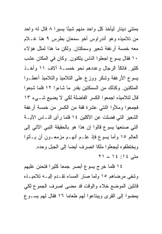 ‫ﺒﻤﺌﺘﻲ ﺩﻴﻨﺎﺭ ﻟﻴﺄﺨﺫ ﻜل ﻭﺍﺤﺩ ﻤﻨﻬﻡ ﺸﻴﺌﺎ ﻴﺴﻴﺭﺍ ٨ ﻗﺎل ﻟﻪ ﻭﺍﺤﺩ‬
               ‫‪‬‬     ‫ً‬
‫ﻤﻥ ﺘﻼﻤﻴﺫﻩ ﻭﻫﻭ ﺃﻨﺩﺭﺍﻭﺱ ﺃﺨﻭ ﺴﻤﻌﺎﻥ ﺒﻁﺭﺱ ٩ ﻫﻨﺎ ﻏـﻼﻡ‬
‫ﻤﻌﻪ ﺨﻤﺴﺔ ﺃﺭﻏﻔﺔ ﺸﻌﻴﺭ ﻭﺴﻤﻜﺘﺎﻥ. ﻭﻟﻜﻥ ﻤﺎ ﻫﺫﺍ ﻟﻤﺜل ﻫﺅﻻﺀ‬
‫٠١ ﻓﻘﺎل ﻴﺴﻭﻉ ﺍﺠﻌﻠﻭﺍ ﺍﻟﻨﺎﺱ ﻴﺘﻜﺌﻭﻥ. ﻭﻜﺎﻥ ﻓﻲ ﺍﻟﻤﻜﺎﻥ ﻋﺸﺏ‬
‫ﻜﺜﻴﺭ. ﻓﺎﺘﻜﺄ ﺍﻟﺭﺠﺎل ﻭﻋﺩﺩﻫﻡ ﻨﺤﻭ ﺨﻤﺴـﺔ ﺁﻻﻑ ١١ ﻭﺃﺨـﺫ‬
‫ﻴﺴﻭﻉ ﺍﻷﺭﻏﻔﺔ ﻭﺸﻜﺭ ﻭﻭﺯﻉ ﻋﻠﻰ ﺍﻟﺘﻼﻤﻴﺫ ﻭﺍﻟﺘﻼﻤﻴﺫ ﺃﻋﻁـﻭﺍ‬
‫ﺍﻟﻤﺘﻜﺌﻴﻥ. ﻭﻜﺫﻟﻙ ﻤﻥ ﺍﻟﺴﻤﻜﺘﻴﻥ ﺒﻘﺩﺭ ﻤﺎ ﺸﺎﺀﻭﺍ ٢١ ﻓﻠﻤﺎ ﺸﺒﻌﻭﺍ‬
‫ﻗﺎل ﻟﺘﻼﻤﻴﺫﻩ ﺍﺠﻤﻌﻭﺍ ﺍﻟﻜﺴﺭ ﺍﻟﻔﺎﻀﻠﺔ ﻟﻜﻲ ﻻ ﻴﻀﻴﻊ ﺸـﻲﺀ ٣١‬
‫ﻓﺠﻤﻌﻭﺍ ﻭﻤﻸﻭﺍ ﺍﺜﻨﺘﻲ ﻋﺸﺭﺓ ﻗﻔﺔ ﻤﻥ ﺍﻟﻜﺴﺭ ﻤﻥ ﺨﻤﺴﺔ ﺃﺭﻏﻔﺔ‬
‫ﺍﻟﺸﻌﻴﺭ ﺍﻟﺘﻲ ﻓﻀﻠﺕ ﻋﻥ ﺍﻵﻜﻠﻴﻥ ٤١ ﻓﻠﻤﺎ ﺭﺃﻯ ﺍﻟﻨـﺎﺱ ﺍﻵﻴـﺔ‬
‫ﺍﻟﺘﻲ ﺼﻨﻌﻬﺎ ﻴﺴﻭﻉ ﻗﺎﻟﻭﺍ ﺇﻥ ﻫﺫﺍ ﻫﻭ ﺒﺎﻟﺤﻘﻴﻘﺔ ﺍﻟﻨﺒﻲ ﺍﻵﺘﻲ ﺇﻟﻰ‬
‫ﺍﻟﻌﺎﻟﻡ ٥١ ﻭﺃﻤﺎ ﻴﺴﻭﻉ ﻓﺈﺫ ﻋﻠـﻡ ﺃﻨﻬـﻡ ﻤﺯﻤﻌـﻭﻥ ﺃﻥ ﻴـﺄﺘﻭﺍ‬
     ‫ﻭﻴﺨﺘﻁﻔﻭﻩ ﻟﻴﺠﻌﻠﻭﺍ ﻤﻠﻜﺎ ﺍﻨﺼﺭﻑ ﺃﻴﻀﺎ ﺇﻟﻰ ﺍﻟﺠﺒل ﻭﺤﺩﻩ.‬
                      ‫‪‬‬          ‫ﹰ‬
                                   ‫ﻤﺘﻰ ٤١: ٤١ – ١٢‬
                                                ‫ﹼ‬
‫٤١ ﻓﻠﻤﺎ ﺨﺭﺝ ﻴﺴﻭﻉ ﺃﺒﺼﺭ ﺠﻤﻌﺎ ﻜﺜﻴﺭﺍ ﻓﺘﺤﻨﻥ ﻋﻠﻴﻬﻡ‬
             ‫‪‬‬     ‫‪‬‬
‫ﻭﺸﻔﻰ ﻤﺭﻀﺎﻫﻡ ٥١ ﻭﻟﻤﺎ ﺼﺎﺭ ﺍﻟﻤﺴﺎﺀ ﺘﻘـﺩﻡ ﺇﻟﻴـﻪ ﺘﻼﻤﻴـﺫﻩ‬
‫ﻗﺎﺌﻠﻴﻥ ﺍﻟﻤﻭﻀﻊ ﺨﻼﺀ ﻭﺍﻟﻭﻗﺕ ﻗﺩ ﻤﻀﻰ ﺍﺼﺭﻑ ﺍﻟﺠﻤﻭﻉ ﻟﻜﻲ‬
‫ﻴﻤﻀﻭﺍ ﺇﻟﻰ ﺍﻟﻘﺭﻯ ﻭﻴﺒﺘﺎﻋﻭﺍ ﻟﻬﻡ ﻁﻌﺎﻤﺎ ٦١ ﻓﻘﺎل ﻟﻬﻡ ﻴﺴـﻭﻉ‬
                   ‫‪‬‬
 