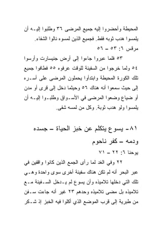 ‫ﺍﻟﻤﺤﻴﻁﺔ ﻭﺃﺤﻀﺭﻭﺍ ﺇﻟﻴﻪ ﺠﻤﻴﻊ ﺍﻟﻤﺭﻀﻰ ٦٣ ﻭﻁﻠﺒﻭﺍ ﺇﻟﻴـﻪ ﺃﻥ‬
    ‫ﻴﻠﻤﺴﻭﺍ ﻫﺩﺏ ﺜﻭﺒﻪ ﻓﻘﻁ. ﻓﺠﻤﻴﻊ ﺍﻟﺫﻴﻥ ﻟﻤﺴﻭﻩ ﻨﺎﻟﻭﺍ ﺍﻟﺸﻔﺎﺀ.‬
                                   ‫ﻤﺭﻗﺱ ٦: ٣٥ – ٦٥‬
‫٣٥ ﻓﻠﻤﺎ ﻋﺒﺭﻭﺍ ﺠﺎﺀﻭﺍ ﺇﻟﻰ ﺃﺭﺽ ﺠﻨﻴﺴﺎﺭﺕ ﻭﺃﺭﺴﻭﺍ‬
‫٤٥ ﻭﻟﻤﺎ ﺨﺭﺠﻭﺍ ﻤﻥ ﺍﻟﺴﻔﻴﻨﺔ ﻟﻠﻭﻗﺕ ﻋﺭﻓﻭﻩ ٥٥ ﻓﻁﺎﻓﻭﺍ ﺠﻤﻴﻊ‬
‫ﺘﻠﻙ ﺍﻟﻜﻭﺭﺓ ﺍﻟﻤﺤﻴﻁﺔ ﻭﺍﺒﺘﺩﺃﻭﺍ ﻴﺤﻤﻠﻭﻥ ﺍﻟﻤﺭﻀﻰ ﻋﻠﻰ ﺃﺴـﺭﻩ‬
‫ﺇﻟﻰ ﺤﻴﺙ ﺴﻤﻌﻭﺍ ﺃﻨﻪ ﻫﻨﺎﻙ ٦٥ ﻭﺤﻴﺜﻤﺎ ﺩﺨل ﺇﻟﻰ ﻗﺭﻯ ﺃﻭ ﻤﺩﻥ‬
‫ﺃﻭ ﻀﻴﺎﻉ ﻭﻀﻌﻭﺍ ﺍﻟﻤﺭﻀﻰ ﻓﻲ ﺍﻷﺴـﻭﺍﻕ ﻭﻁﻠﺒـﻭﺍ ﺇﻟﻴـﻪ ﺃﻥ‬
               ‫ﻴﻠﻤﺴﻭﺍ ﻭﻟﻭ ﻫﺩﺏ ﺜﻭﺒﺔ. ﻭﻜل ﻤﻥ ﻟﻤﺴﻪ ﺸﻔﻰ.‬


    ‫١٨- ﻴﺴﻭﻉ ﻴﺘﻜﻠﻡ ﻋﻥ ﺨﺒﺯ ﺍﻟﺤﻴﺎﺓ – ﺠﺴﺩﻩ‬
                                ‫ﻭﺩﻤﻪ – ﻜﻔﺭ ﻨﺎﺤﻭﻡ‬
                                    ‫ﻴﻭﺤﻨﺎ ٦: ٢٢ – ١٧‬
‫٢٢ ﻭﻓﻲ ﺍﻟﻐﺩ ﻟﻤﺎ ﺭﺃﻯ ﺍﻟﺠﻤﻊ ﺍﻟﺫﻴﻥ ﻜﺎﻨﻭﺍ ﻭﺍﻗﻔﻴﻥ ﻓﻲ‬
‫ﻋﺒﺭ ﺍﻟﺒﺤﺭ ﺃﻨﻪ ﻟﻡ ﺘﻜﻥ ﻫﻨﺎﻙ ﺴﻔﻴﻨﺔ ﺃﺨﺭﻯ ﺴﻭﻯ ﻭﺍﺤﺩﺓ ﻭﻫـﻲ‬
‫ﺘﻠﻙ ﺍﻟﺘﻲ ﺩﺨﻠﻬﺎ ﺘﻼﻤﻴﺫﻩ ﻭﺃﻥ ﻴﺴﻭﻉ ﻟﻡ ﻴـﺩﺨل ﺍﻟﺴـﻔﻴﻨﺔ ﻤـﻊ‬
‫ﺘﻼﻤﻴﺫﻩ ﺒل ﻤﻀﻰ ﺘﻼﻤﻴﺫﻩ ﻭﺤﺩﻫﻡ ٣٢ ﻏﻴﺭ ﺃﻨﻪ ﺠﺎﺀﺕ ﺴـﻔﻥ‬
‫ﻤﻥ ﻁﺒﺭﻴﺔ ﺇﻟﻰ ﻗﺭﺏ ﺍﻟﻤﻭﻀﻊ ﺍﻟﺫﻱ ﺃﻜﻠﻭﺍ ﻓﻴﻪ ﺍﻟﺨﺒﺯ ﺇﺫ ﺸـﻜﺭ‬
 