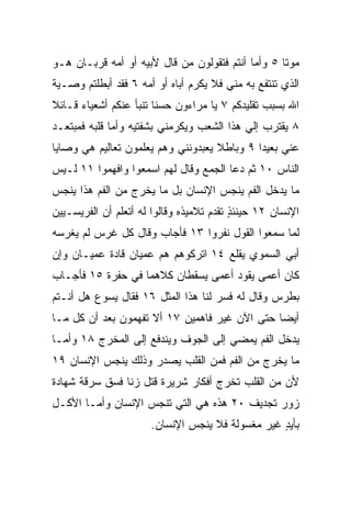 ‫ﻤﻭﺘﺎ ٥ ﻭﺃﻤﺎ ﺃﻨﺘﻡ ﻓﺘﻘﻭﻟﻭﻥ ﻤﻥ ﻗﺎل ﻷﺒﻴﻪ ﺃﻭ ﺃﻤﻪ ﻗﺭﺒـﺎﻥ ﻫـﻭ‬
                                                   ‫ﹰ‬
‫ﺍﻟﺫﻱ ﺘﻨﺘﻔﻊ ﺒﻪ ﻤﻨﻲ ﻓﻼ ﻴﻜﺭﻡ ﺃﺒﺎﻩ ﺃﻭ ﺃﻤﻪ ٦ ﻓﻘﺩ ﺃﺒﻁﻠﺘﻡ ﻭﺼـﻴﺔ‬
‫ﺍﷲ ﺒﺴﺒﺏ ﺘﻘﻠﻴﺩﻜﻡ ٧ ﻴﺎ ﻤﺭﺍﺀﻭﻥ ﺤﺴﻨﺎ ﺘﻨﺒﺄ ﻋﻨﻜﻡ ﺃﺸﻌﻴﺎﺀ ﻗـﺎﺌﻼ‬
‫ﹰ‬                       ‫ﹰ‬
‫٨ ﻴﻘﺘﺭﺏ ﺇﻟﻲ ﻫﺫﺍ ﺍﻟﺸﻌﺏ ﻭﻴﻜﺭﻤﻨﻲ ﺒﺸﻔﺘﻴﻪ ﻭﺃﻤﺎ ﻗﻠﺒﻪ ﻓﻤﺒﺘﻌـﺩ‬
                                           ‫‪‬‬
‫ﻋﻨﻲ ﺒﻌﻴﺩﺍ ٩ ﻭﺒﺎﻁﻼ ﻴﻌﺒﺩﻭﻨﻨﻲ ﻭﻫﻡ ﻴﻌﻠﻤﻭﻥ ﺘﻌﺎﻟﻴﻡ ﻫﻲ ﻭﺼﺎﻴﺎ‬
                                    ‫ﹰ‬        ‫‪‬‬
‫ﺍﻟﻨﺎﺱ ٠١ ﺜﻡ ﺩﻋﺎ ﺍﻟﺠﻤﻊ ﻭﻗﺎل ﻟﻬﻡ ﺍﺴﻤﻌﻭﺍ ﻭﺍﻓﻬﻤﻭﺍ ١١ ﻟـﻴﺱ‬
‫ﻤﺎ ﻴﺩﺨل ﺍﻟﻔﻡ ﻴﻨﺠﺱ ﺍﻹﻨﺴﺎﻥ ﺒل ﻤﺎ ﻴﺨﺭﺝ ﻤﻥ ﺍﻟﻔﻡ ﻫﺫﺍ ﻴﻨﺠﺱ‬
‫ﺍﻹﻨﺴﺎﻥ ٢١ ﺤﻴﻨﺌﺫ ﺘﻘﺩﻡ ﺘﻼﻤﻴﺫﻩ ﻭﻗﺎﻟﻭﺍ ﻟﻪ ﺃﺘﻌﻠﻡ ﺃﻥ ﺍﻟﻔﺭﻴﺴـﻴﻴﻥ‬
                                          ‫ٍ‬
‫ﻟﻤﺎ ﺴﻤﻌﻭﺍ ﺍﻟﻘﻭل ﻨﻔﺭﻭﺍ ٣١ ﻓﺄﺠﺎﺏ ﻭﻗﺎل ﻜل ﻏﺭﺱ ﻟﻡ ﻴﻐﺭﺴﻪ‬
‫ﺃﺒﻲ ﺍﻟﺴﻤﻭﻱ ﻴﻘﻠﻊ ٤١ ﺍﺘﺭﻜﻭﻫﻡ ﻫﻡ ﻋﻤﻴﺎﻥ ﻗﺎﺩﺓ ﻋﻤﻴـﺎﻥ ﻭﺇﻥ‬
‫ﻜﺎﻥ ﺃﻋﻤﻰ ﻴﻘﻭﺩ ﺃﻋﻤﻰ ﻴﺴﻘﻁﺎﻥ ﻜﻼﻫﻤﺎ ﻓﻲ ﺤﻔﺭﺓ ٥١ ﻓﺄﺠـﺎﺏ‬
‫ﺒﻁﺭﺱ ﻭﻗﺎل ﻟﻪ ﻓﺴﺭ ﻟﻨﺎ ﻫﺫﺍ ﺍﻟﻤﺜل ٦١ ﻓﻘﺎل ﻴﺴﻭﻉ ﻫل ﺃﻨـﺘﻡ‬
‫ﺃﻴﻀﺎ ﺤﺘﻰ ﺍﻵﻥ ﻏﻴﺭ ﻓﺎﻫﻤﻴﻥ ٧١ ﺃﻻ ﺘﻔﻬﻤﻭﻥ ﺒﻌﺩ ﺃﻥ ﻜل ﻤـﺎ‬
                                               ‫‪‬‬
‫ﻴﺩﺨل ﺍﻟﻔﻡ ﻴﻤﻀﻲ ﺇﻟﻰ ﺍﻟﺠﻭﻑ ﻭﻴﻨﺩﻓﻊ ﺇﻟﻰ ﺍﻟﻤﺨﺭﺝ ٨١ ﻭﺃﻤـﺎ‬
‫ﻤﺎ ﻴﺨﺭﺝ ﻤﻥ ﺍﻟﻔﻡ ﻓﻤﻥ ﺍﻟﻘﻠﺏ ﻴﺼﺩﺭ ﻭﺫﻟﻙ ﻴﻨﺠﺱ ﺍﻹﻨﺴﺎﻥ ٩١‬
‫ﻷﻥ ﻤﻥ ﺍﻟﻘﻠﺏ ﺘﺨﺭﺝ ﺃﻓﻜﺎﺭ ﺸﺭﻴﺭﺓ ﻗﺘل ﺯﻨﺎ ﻓﺴﻕ ﺴﺭﻗﺔ ﺸﻬﺎﺩﺓ‬
‫ﺯﻭﺭ ﺘﺠﺩﻴﻑ ٠٢ ﻫﺫﻩ ﻫﻲ ﺍﻟﺘﻲ ﺘﻨﺠﺱ ﺍﻹﻨﺴﺎﻥ ﻭﺃﻤـﺎ ﺍﻷﻜـل‬
                      ‫ﺒﺄﻴﺩ ﻏﻴﺭ ﻤﻐﺴﻭﻟﺔ ﻓﻼ ﻴﻨﺠﺱ ﺍﻹﻨﺴﺎﻥ.‬
                                                 ‫ٍ‬
 