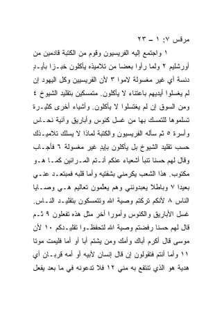 ‫ﻤﺭﻗﺱ ٧: ١ – ٣٢‬
‫١ ﻭﺍﺠﺘﻤﻊ ﺇﻟﻴﻪ ﺍﻟﻔﺭﻴﺴﻴﻭﻥ ﻭﻗﻭﻡ ﻤﻥ ﺍﻟﻜﺘﺒﺔ ﻗﺎﺩﻤﻴﻥ ﻤﻥ‬
‫ﺃﻭﺭﺸﻠﻴﻡ ٢ ﻭﻟﻤﺎ ﺭﺃﻭﺍ ﺒﻌﻀﺎ ﻤﻥ ﺘﻼﻤﻴﺫﻩ ﻴﺄﻜﻠﻭﻥ ﺨﺒـﺯﺍ ﺒﺄﻴـﺩ‬
‫ٍ‬      ‫‪‬‬                      ‫‪‬‬
‫ﺩﻨﺴﺔ ﺃﻱ ﻏﻴﺭ ﻤﻐﺴﻭﻟﺔ ﻻﻤﻭﺍ ٣ ﻷﻥ ﺍﻟﻔﺭﻴﺴﻴﻴﻥ ﻭﻜل ﺍﻟﻴﻬﻭﺩ ﺇﻥ‬
‫ﻟﻡ ﻴﻐﺴﻠﻭﺍ ﺃﻴﺩﻴﻬﻡ ﺒﺎﻋﺘﻨﺎﺀ ﻻ ﻴﺄﻜﻠﻭﻥ. ﻤﺘﻤﺴﻜﻴﻥ ﺒﺘﻘﻠﻴﺩ ﺍﻟﺸﻴﻭﺥ ٤‬
‫ﻭﻤﻥ ﺍﻟﺴﻭﻕ ﺇﻥ ﻟﻡ ﻴﻐﺘﺴﻠﻭﺍ ﻻ ﻴﺄﻜﻠﻭﻥ. ﻭﺃﺸﻴﺎﺀ ﺃﺨﺭﻯ ﻜﺜﻴـﺭﺓ‬
‫ﺘﺴﻠﻤﻭﻫﺎ ﻟﻠﺘﻤﺴﻙ ﺒﻬﺎ ﻤﻥ ﻏﺴل ﻜﺌﻭﺱ ﻭﺃﺒﺎﺭﻴﻕ ﻭﺁﻨﻴﺔ ﻨﺤـﺎﺱ‬
‫ﻭﺃﺴﺭﺓ ٥ ﺜﻡ ﺴﺄﻟﻪ ﺍﻟﻔﺭﻴﺴﻴﻭﻥ ﻭﺍﻟﻜﺘﺒﺔ ﻟﻤﺎﺫﺍ ﻻ ﻴﺴﻠﻙ ﺘﻼﻤﻴـﺫﻙ‬
‫ﺤﺴﺏ ﺘﻘﻠﻴﺩ ﺍﻟﺸﻴﻭﺥ ﺒل ﻴﺄﻜﻠﻭﻥ ﺒﺈﻴﺩ ﻏﻴﺭ ﻤﻐﺴﻭﻟﺔ ٦ ﻓﺄﺠـﺎﺏ‬
                    ‫ٍ‬
‫ﻭﻗﺎل ﻟﻬﻡ ﺤﺴﻨﺎ ﺘﻨﺒﺄ ﺃﺸﻌﻴﺎﺀ ﻋﻨﻜﻡ ﺃﻨـﺘﻡ ﺍﻟﻤـﺭﺍﺌﻴﻥ ﻜﻤـﺎ ﻫـﻭ‬
                                           ‫ﹰ‬
‫ﻤﻜﺘﻭﺏ. ﻫﺫﺍ ﺍﻟﺸﻌﺏ ﻴﻜﺭﻤﻨﻲ ﺒﺸﻔﺘﻴﻪ ﻭﺃﻤﺎ ﻗﻠﺒﻪ ﻓﻤﺒﺘﻌـﺩ ﻋﻨـﻲ‬
‫ﺒﻌﻴﺩﺍ ٧ ﻭﺒﺎﻁﻼ ﻴﻌﺒﺩﻭﻨﻨﻲ ﻭﻫﻡ ﻴﻌﱠﻤﻭﻥ ﺘﻌﺎﻟﻴﻡ ﻫـﻲ ﻭﺼـﺎﻴﺎ‬
                     ‫ﻠ‬                ‫ﹰ‬        ‫‪‬‬
‫ﺍﻟﻨﺎﺱ ٨ ﻷﻨﻜﻡ ﺘﺭﻜﺘﻡ ﻭﺼﻴﺔ ﺍﷲ ﻭﺘﺘﻤﺴﻜﻭﻥ ﺒﺘﻘﻠﻴـﺩ ﺍﻟﻨـﺎﺱ.‬
‫ﻏﺴل ﺍﻷﺒﺎﺭﻴﻕ ﻭﺍﻟﻜﺌﻭﺱ ﻭﺃﻤﻭﺭﺍ ﺃﺨﺭ ﻤﺜل ﻫﺫﻩ ﺘﻔﻌﻠﻭﻥ ٩ ﺜـﻡ‬
                          ‫‪‬‬
‫ﻗﺎل ﻟﻬﻡ ﺤﺴﻨﺎ ﺭﻓﻀﺘﻡ ﻭﺼﻴﺔ ﺍﷲ ﻟﺘﺤﻔﻅـﻭﺍ ﺘﻘﻠﻴـﺩﻜﻡ ٠١ ﻷﻥ‬
                                       ‫ﹰ‬
‫ﻤﻭﺴﻰ ﻗﺎل ﺃﻜﺭﻡ ﺃﺒﺎﻙ ﻭﺃﻤﻙ ﻭﻤﻥ ﻴﺸﺘﻡ ﺃﺒﺎ ﺃﻭ ﺃﻤﺎ ﻓﻠﻴﻤﺕ ﻤﻭﺘﺎ‬
 ‫ﹰ‬          ‫‪‬‬      ‫‪‬‬
‫١١ ﻭﺃﻤﺎ ﺃﻨﺘﻡ ﻓﺘﻘﻭﻟﻭﻥ ﺇﻥ ﻗﺎل ﺇﻨﺴﺎﻥ ﻷﺒﻴﻪ ﺃﻭ ﺃﻤﻪ ﻗﺭﺒـﺎﻥ ﺃﻱ‬
‫ﻫﺩﻴﺔ ﻫﻭ ﺍﻟﺫﻱ ﺘﻨﺘﻔﻊ ﺒﻪ ﻤﻨﻲ ٢١ ﻓﻼ ﺘﺩﻋﻭﻨﻪ ﻓﻲ ﻤﺎ ﺒﻌﺩ ﻴﻔﻌل‬
 