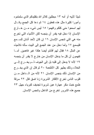 ‫ﺸﻴﺌﺎ ﻷﺒﻴﻪ ﺃﻭ ﺃﻤﻪ ٣١ ﻤﺒﻁﻠﻴﻥ ﻜﻼﻡ ﺍﷲ ﺒﺘﻘﻠﻴﺩﻜﻡ ﺍﻟﺫﻱ ﺴﻠﻤﺘﻤﻭﻩ‬
                                                    ‫ً‬
‫ﻭﺃﻤﻭﺭﺍ ﻜﺜﻴﺭﺓ ﻤﺜل ﻫﺫﻩ ﺘﻔﻌﻠﻭﻥ ٤١ ﺜﻡ ﺩﻋﺎ ﻜل ﺍﻟﺠﻤﻊ ﻭﻗـﺎل‬
                                               ‫‪‬‬
‫ﻟﻬﻡ ﺍﺴﻤﻌﻭﺍ ﻤﻨﻲ ﻜﻠﻜﻡ ﻭﺍﻓﻬﻤﻭﺍ ٥١ ﻟﻴﺱ ﺸﻲﺀ ﻤـﻥ ﺨـﺎﺭﺝ‬
‫ﺍﻹﻨﺴﺎﻥ ﺇﺫﺍ ﺩﺨل ﻓﻴﻪ ﻴﻘﺩﺭ ﺃﻥ ﻴﻨﺠﺴﻪ ﻟﻜﻥ ﺍﻷﺸﻴﺎﺀ ﺍﻟﺘﻲ ﺘﺨﺭﺝ‬
‫ﻤﻨﻪ ﻫﻲ ﺍﻟﺘﻲ ﺘﻨﺠﺱ ﺍﻹﻨﺴﺎﻥ ٦١ ﺇﻥ ﻜﺎﻥ ﻷﺤﺩ ﺃﺫﻨﺎﻥ ﻟﻠﺴـﻤﻊ‬
‫ﻓﻠﻴﺴﻤﻊ ٧١ ﻭﻟﻤﺎ ﺩﺨل ﻤﻥ ﻋﻨﺩ ﺍﻟﺠﻤﻊ ﺇﻟﻰ ﺍﻟﺒﻴﺕ ﺴﺄﻟﻪ ﺘﻼﻤﻴﺫﻩ‬
‫ﻋﻥ ﺍﻟﻤﺜل ٨١ ﻓﻘﺎل ﻟﻬﻡ ﺃﻓﺄﻨﺘﻡ ﺃﻴﻀﺎ ﻫﻜﺫﺍ ﻏﻴﺭ ﻓﺎﻫﻤﻴﻥ. ﺃﻤـﺎ‬
                       ‫‪‬‬
‫ﺘﻔﻬﻤﻭﻥ ﺃﻥ ﻜل ﻤﺎ ﻴﺩﺨل ﺍﻹﻨﺴﺎﻥ ﻤﻥ ﺨﺎﺭﺝ ﻻ ﻴﻘﺩﺭ ﺃﻥ ﻴﻨﺠﺴﻪ‬
‫٩١ ﻷﻨﻪ ﻻ ﻴﺩﺨل ﺇﻟﻰ ﻗﻠﺒﻪ ﺒل ﺇﻟﻰ ﺍﻟﺠﻭﻑ ﺜـﻡ ﻴﺨـﺭﺝ ﺇﻟـﻰ‬
‫ﺍﻟﺨﻼﺀ ﻭﺫﻟﻙ ﻴﻁﻬﺭ ﻜل ﺍﻷﻁﻌﻤﺔ ٠٢ ﺜﻡ ﻗﺎل ﺇﻥ ﺍﻟﺫﻱ ﻴﺨـﺭﺝ‬
‫ﻤﻥ ﺍﻹﻨﺴﺎﻥ ﺫﻟﻙ ﻴﻨﺠﺱ ﺍﻹﻨﺴﺎﻥ ١٢ ﻷﻨﻪ ﻤﻥ ﺍﻟـﺩﺍﺨل ﻤـﻥ‬
‫ﻗﻠﻭﺏ ﺍﻟﻨﺎﺱ ﺘﺨﺭﺝ ﺍﻷﻓﻜﺎﺭ ﺍﻟﺸﺭﻴﺭﺓ ﺯﻨﺎ ﻓﺴﻕ ﻗﺘل ٢٢ ﺴﺭﻗﺔ‬
‫ﻁﻤﻊ ﺨﺒﺙ ﻤﻜﺭ ﻋﻬﺎﺭﺓ ﻋﻴﻥ ﺸﺭﻴﺭﺓ ﺘﺠﺩﻴﻑ ﻜﺒﺭﻴﺎﺀ ﺠﻬل ٣٢‬
      ‫ﺠﻤﻴﻊ ﻫﺫﻩ ﺍﻟﺸﺭﻭﺭ ﺘﺨﺭﺝ ﻤﻥ ﺍﻟﺩﺍﺨل ﻭﺘﻨﺠﺱ ﺍﻹﻨﺴﺎﻥ.‬
 