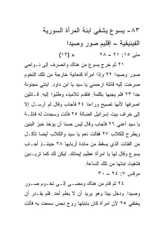 ‫٣٨- ﻴﺴﻭﻉ ﻴﺸﻔﻲ ﺍﺒﻨﺔ ﺍﻟﻤﺭﺃﺓ ﺍﻟﺴﻭﺭﻴﺔ‬
                    ‫ﺍﻟﻔﻴﻨﻴﻘﻴﺔ – ﺇﻗﻠﻴﻡ ﺼﻭﺭ ﻭﺼﻴﺩﺍ‬
                 ‫× )٢١(‬              ‫ﻤﺘﻰ ٥١: ١٢ – ٨٢‬
                                                  ‫ﹼ‬
‫١٢ ﺜﻡ ﺨﺭﺝ ﻴﺴﻭﻉ ﻤﻥ ﻫﻨﺎﻙ ﻭﺍﻨﺼﺭﻑ ﺇﻟﻰ ﻨـﻭﺍﺤﻲ‬
‫ﺼﻭﺭ ﻭﺼﻴﺩﺍ ٢٢ ﻭﺇﺫﺍ ﺍﻤﺭﺃﺓ ﻜﻨﻌﺎﻨﻴﺔ ﺨﺎﺭﺠﺔ ﻤﻥ ﺘﻠﻙ ﺍﻟﺘﺨﻭﻡ‬
‫ﺼﺭﺨﺕ ﺇﻟﻴﻪ ﻗﺎﺌﻠﺔ ﺍﺭﺤﻤﻨﻲ ﻴﺎ ﺴﻴﺩ ﻴﺎ ﺍﺒﻥ ﺩﺍﻭﺩ. ﺍﺒﻨﺘﻲ ﻤﺠﻨﻭﻨﺔ‬
‫ﺠﺩﺍ ٣٢ ﻓﻠﻡ ﻴﺠﺒﻬﺎ ﺒﻜﻠﻤﺔ. ﻓﺘﻘﺩﻡ ﺘﻼﻤﻴﺫﻩ ﻭﻁﻠﺒﻭﺍ ﺇﻟﻴﻪ. ﻗـﺎﺌﻠﻴﻥ‬
                                                       ‫‪‬‬
‫ﺍﺼﺭﻓﻬﺎ ﻷﻨﻬﺎ ﺘﺼﻴﺢ ﻭﺭﺍﺀﻨﺎ ٤٢ ﻓﺄﺠﺎﺏ ﻭﻗﺎل ﻟﻡ ﺃﺭﺴـل ﺇﻻ‬
‫ﺇﻟﻰ ﺨﺭﺍﻑ ﺒﻴﺕ ﺇﺴﺭﺍﺌﻴل ﺍﻟﻀﺎﻟﺔ ٥٢ ﻓﺄﺘﺕ ﻭﺴﺠﺩﺕ ﻟﻪ ﻗﺎﺌﻠـﺔ‬
‫ﻴﺎ ﺴﻴﺩ ﺃﻋﻨﻲ ٦٢ ﻓﺄﺠﺎﺏ ﻭﻗﺎل ﻟﻴﺱ ﺤﺴﻨﺎ ﺃﻥ ﻴﺅﺨﺫ ﺨﺒﺯ ﺍﻟﺒﻨﻴﻥ‬
                    ‫ﹰ‬
‫ﻭﻴﻁﺭﺡ ﻟﻠﻜﻼﺏ ٧٢ ﻓﻘﺎﻟﺕ ﻨﻌﻡ ﻴﺎ ﺴﻴﺩ ﻭﺍﻟﻜﻼﺏ ﺃﻴﻀﺎ ﺘﺄﻜـل‬
       ‫‪‬‬
‫ﻤﻥ ﺍﻟﻔﺘﺎﺕ ﺍﻟﺫﻱ ﻴﺴﻘﻁ ﻤﻥ ﻤﺎﺌﺩﺓ ﺃﺭﺒﺎﺒﻬﺎ ٨٢ ﺤﻴﻨﺌـﺫ ﺃﺠـﺎﺏ‬
      ‫ٍ‬
‫ﻴﺴﻭﻉ ﻭﻗﺎل ﻟﻬﺎ ﻴﺎ ﺍﻤﺭﺃﺓ ﻋﻅﻴﻡ ﺇﻴﻤﺎﻨﻙ. ﻟﻴﻜﻥ ﻟﻙ ﻜﻤﺎ ﺘﺭﻴـﺩﻴﻥ‬
                             ‫ﻓﺸﻔﻴﺕ ﺍﺒﻨﺘﻬﺎ ﻤﻥ ﺘﻠﻙ ﺍﻟﺴﺎﻋﺔ.‬
                                    ‫ﻤﺭﻗﺱ ٧: ٤٢ – ٠٣‬
‫٤٢ ﺜﻡ ﻗﺎﻡ ﻤﻥ ﻫﻨﺎﻙ ﻭﻤﻀـﻰ ﺇﻟـﻰ ﺘﺨـﻭﻡ ﺼـﻭﺭ‬
‫ﻭﺼﻴﺩﺍ. ﻭﺩﺨل ﺒﻴﺘﺎ ﻭﻫﻭ ﻴﺭﻴﺩ ﺃﻥ ﻻ ﻴﻌﻠﻡ ﺃﺤﺩ. ﻓﻠﻡ ﻴﻘـﺩﺭ ﺃﻥ‬
                                      ‫ﹰ‬
‫ﻴﺨﺘﻔﻲ ٥٢ ﻷﻥ ﺍﻤﺭﺃﺓ ﻜﺎﻥ ﺒﺎﺒﻨﺘﻬﺎ ﺭﻭﺡ ﻨﺠﺱ ﺴﻤﻌﺕ ﺒﻪ ﻓﺄﺘﺕ‬
 