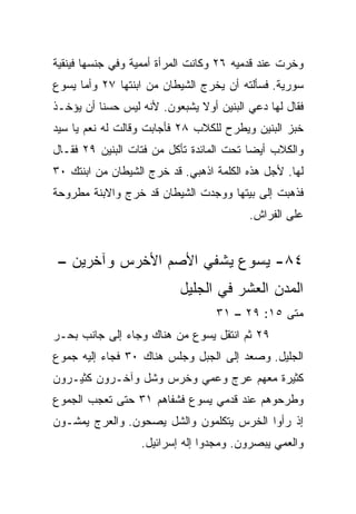 ‫ﻭﺨﺭﺕ ﻋﻨﺩ ﻗﺩﻤﻴﻪ ٦٢ ﻭﻜﺎﻨﺕ ﺍﻟﻤﺭﺃﺓ ﺃﻤﻤﻴﺔ ﻭﻓﻲ ﺠﻨﺴﻬﺎ ﻓﻴﻨﻘﻴﺔ‬
‫ﺴﻭﺭﻴﺔ. ﻓﺴﺄﻟﺘﻪ ﺃﻥ ﻴﺨﺭﺝ ﺍﻟﺸﻴﻁﺎﻥ ﻤﻥ ﺍﺒﻨﺘﻬﺎ ٧٢ ﻭﺃﻤﺎ ﻴﺴﻭﻉ‬
‫ﻓﻘﺎل ﻟﻬﺎ ﺩﻋﻲ ﺍﻟﺒﻨﻴﻥ ﺃﻭﻻ ﻴﺸﺒﻌﻭﻥ. ﻷﻨﻪ ﻟﻴﺱ ﺤﺴﻨﺎ ﺃﻥ ﻴﺅﺨـﺫ‬
          ‫ﹰ‬                   ‫ﹰ‬
‫ﺨﺒﺯ ﺍﻟﺒﻨﻴﻥ ﻭﻴﻁﺭﺡ ﻟﻠﻜﻼﺏ ٨٢ ﻓﺄﺠﺎﺒﺕ ﻭﻗﺎﻟﺕ ﻟﻪ ﻨﻌﻡ ﻴﺎ ﺴﻴﺩ‬
‫ﻭﺍﻟﻜﻼﺏ ﺃﻴﻀﺎ ﺘﺤﺕ ﺍﻟﻤﺎﺌﺩﺓ ﺘﺄﻜل ﻤﻥ ﻓﺘﺎﺕ ﺍﻟﺒﻨﻴﻥ ٩٢ ﻓﻘـﺎل‬
                                          ‫‪‬‬
‫ﻟﻬﺎ. ﻷﺠل ﻫﺫﻩ ﺍﻟﻜﻠﻤﺔ ﺍﺫﻫﺒﻲ. ﻗﺩ ﺨﺭﺝ ﺍﻟﺸﻴﻁﺎﻥ ﻤﻥ ﺍﺒﻨﺘﻙ ٠٣‬
‫ﻓﺫﻫﺒﺕ ﺇﻟﻰ ﺒﻴﺘﻬﺎ ﻭﻭﺠﺩﺕ ﺍﻟﺸﻴﻁﺎﻥ ﻗﺩ ﺨﺭﺝ ﻭﺍﻻﺒﻨﺔ ﻤﻁﺭﻭﺤﺔ‬
                                         ‫ﻋﻠﻰ ﺍﻟﻔﺭﺍﺵ.‬


 ‫٤٨- ﻴﺴﻭﻉ ﻴﺸﻔﻲ ﺍﻷﺼﻡ ﺍﻷﺨﺭﺱ ﻭﺁﺨﺭﻴﻥ –‬
                          ‫ﺍﻟﻤﺩﻥ ﺍﻟﻌﺸﺭ ﻓﻲ ﺍﻟﺠﻠﻴل‬
                                  ‫ﻤﺘﻰ ٥١: ٩٢ – ١٣‬
                                               ‫ﹼ‬
‫٩٢ ﺜﻡ ﺍﻨﺘﻘل ﻴﺴﻭﻉ ﻤﻥ ﻫﻨﺎﻙ ﻭﺠﺎﺀ ﺇﻟﻰ ﺠﺎﻨﺏ ﺒﺤـﺭ‬
‫ﺍﻟﺠﻠﻴل. ﻭﺼﻌﺩ ﺇﻟﻰ ﺍﻟﺠﺒل ﻭﺠﻠﺱ ﻫﻨﺎﻙ ٠٣ ﻓﺠﺎﺀ ﺇﻟﻴﻪ ﺠﻤﻭﻉ‬
‫ﻜﺜﻴﺭﺓ ﻤﻌﻬﻡ ﻋﺭﺝ ﻭﻋﻤﻲ ﻭﺨﺭﺱ ﻭﺸل ﻭﺁﺨـﺭﻭﻥ ﻜﺜﻴـﺭﻭﻥ‬
‫ﻭﻁﺭﺤﻭﻫﻡ ﻋﻨﺩ ﻗﺩﻤﻲ ﻴﺴﻭﻉ ﻓﺸﻔﺎﻫﻡ ١٣ ﺤﺘﻰ ﺘﻌﺠﺏ ﺍﻟﺠﻤﻭﻉ‬
‫ﺇﺫ ﺭﺃﻭﺍ ﺍﻟﺨﺭﺱ ﻴﺘﻜﻠﻤﻭﻥ ﻭﺍﻟﺸل ﻴﺼﺤﻭﻥ. ﻭﺍﻟﻌﺭﺝ ﻴﻤﺸـﻭﻥ‬
                  ‫ﻭﺍﻟﻌﻤﻲ ﻴﺒﺼﺭﻭﻥ. ﻭﻤﺠﺩﻭﺍ ﺇﻟﻪ ﺇﺴﺭﺍﺌﻴل.‬
 