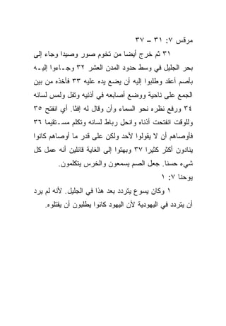 ‫ﻤﺭﻗﺱ ٧: ١٣ – ٧٣‬
‫١٣ ﺜﻡ ﺨﺭﺝ ﺃﻴﻀﺎ ﻤﻥ ﺘﺨﻭﻡ ﺼﻭﺭ ﻭﺼﻴﺩﺍ ﻭﺠﺎﺀ ﺇﻟﻰ‬
                            ‫‪‬‬
‫ﺒﺤﺭ ﺍﻟﺠﻠﻴل ﻓﻲ ﻭﺴﻁ ﺤﺩﻭﺩ ﺍﻟﻤﺩﻥ ﺍﻟﻌﺸﺭ ٢٣ ﻭﺠـﺎﺀﻭﺍ ﺇﻟﻴـﻪ‬
‫ﺒﺄﺼﻡ ﺃﻋﻘﺩ ﻭﻁﻠﺒﻭﺍ ﺇﻟﻴﻪ ﺃﻥ ﻴﻀﻊ ﻴﺩﻩ ﻋﻠﻴﻪ ٣٣ ﻓﺄﺨﺫﻩ ﻤﻥ ﺒﻴﻥ‬
‫ﺍﻟﺠﻤﻊ ﻋﻠﻰ ﻨﺎﺤﻴﺔ ﻭﻭﻀﻊ ﺃﺼﺎﺒﻌﻪ ﻓﻲ ﺃﺫﻨﻴﻪ ﻭﺘﻔل ﻭﻟﻤﺱ ﻟﺴﺎﻨﻪ‬
‫٤٣ ﻭﺭﻓﻊ ﻨﻅﺭﻩ ﻨﺤﻭ ﺍﻟﺴﻤﺎﺀ ﻭﺃﻥ ﻭﻗﺎل ﻟﻪ ﺇﻓﺜﺎ. ﺃﻱ ﺍﻨﻔﺘﺢ ٥٣‬
                          ‫‪‬‬
‫ﻭﻟﻠﻭﻗﺕ ﺍﻨﻔﺘﺤﺕ ﺃﺫﻨﺎﻩ ﻭﺍﻨﺤل ﺭﺒﺎﻁ ﻟﺴﺎﻨﻪ ﻭﺘﻜﻠﻡ ﻤﺴـﺘﻘﻴﻤﺎ ٦٣‬
    ‫‪‬‬
‫ﻓﺄﻭﺼﺎﻫﻡ ﺃﻥ ﻻ ﻴﻘﻭﻟﻭﺍ ﻷﺤﺩ ﻭﻟﻜﻥ ﻋﻠﻰ ﻗﺩﺭ ﻤﺎ ﺃﻭﺼﺎﻫﻡ ﻜﺎﻨﻭﺍ‬
‫ﻴﻨﺎﺩﻭﻥ ﺃﻜﺜﺭ ﻜﺜﻴﺭﺍ ٧٣ ﻭﺒﻬﺘﻭﺍ ﺇﻟﻰ ﺍﻟﻐﺎﻴﺔ ﻗﺎﺌﻠﻴﻥ ﺃﻨﻪ ﻋﻤل ﻜل‬
                                        ‫‪‬‬
        ‫ﺸﻲﺀ ﺤﺴﻨﺎ. ﺠﻌل ﺍﻟﺼﻡ ﻴﺴﻤﻌﻭﻥ ﻭﺍﻟﺨﺭﺱ ﻴﺘﻜﻠﻤﻭﻥ.‬
                                          ‫ﹰ‬
                                             ‫ﻴﻭﺤﻨﺎ ٧: ١‬
‫١ ﻭﻜﺎﻥ ﻴﺴﻭﻉ ﻴﺘﺭﺩﺩ ﺒﻌﺩ ﻫﺫﺍ ﻓﻲ ﺍﻟﺠﻠﻴل. ﻷﻨﻪ ﻟﻡ ﻴﺭﺩ‬
   ‫ﺃﻥ ﻴﺘﺭﺩﺩ ﻓﻲ ﺍﻟﻴﻬﻭﺩﻴﺔ ﻷﻥ ﺍﻟﻴﻬﻭﺩ ﻜﺎﻨﻭﺍ ﻴﻁﻠﺒﻭﻥ ﺃﻥ ﻴﻘﺘﻠﻭﻩ.‬
 