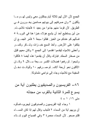 ‫ﺍﻟﺠﻤﻊ ﻷﻥ ﺍﻵﻥ ﻟﻬﻡ ﺜﻼﺜﺔ ﺃﻴﺎﻡ ﻴﻤﻜﺜﻭﻥ ﻤﻌﻲ ﻭﻟﻴﺱ ﻟﻬـﻡ ﻤـﺎ‬
‫ﻴﺄﻜﻠﻭﻥ ٣ ﻭﺇﻥ ﺼﺭﻓﺘﻬﻡ ﺇﻟﻰ ﺒﻴﻭﺘﻬﻡ ﺼﺎﺌﻤﻴﻥ ﻴﺨـﻭﺭﻭﻥ ﻓـﻲ‬
‫ﺍﻟﻁﺭﻴﻕ. ﻷﻥ ﻗﻭﻤﺎ ﻤﻨﻬﻡ ﺠﺎﺀﻭﺍ ﻤﻥ ﺒﻌﻴﺩ ٤ ﻓﺄﺠﺎﺒﻪ ﺘﻼﻤﻴـﺫﻩ.‬
                                      ‫‪‬‬
‫ﻤﻥ ﺃﻴﻥ ﻴﺴﺘﻁﻴﻊ ﺃﺤﺩ ﺃﻥ ﻴﺸﺒﻊ ﻫﺅﻻﺀ ﺨﺒﺯﺍ ﻫﻨﺎ ﻓﻲ ﺍﻟﺒﺭﻴـﺔ ٥‬
                  ‫‪‬‬
‫ﻓﺴﺄﻟﻬﻡ ﻜﻡ ﻋﻨﺩﻜﻡ ﻤﻥ ﺍﻟﺨﺒﺯ. ﻓﻘﺎﻟﻭﺍ ﺴﺒﻌﺔ ٦ ﻓﺄﻤﺭ ﺍﻟﺠﻤـﻊ ﺃﻥ‬
‫ﻴﺘﻜﺌﻭﺍ ﻋﻠﻰ ﺍﻷﺭﺽ. ﻭﺃﺨﺫ ﺍﻟﺴﺒﻊ ﺨﺒـﺯﺍﺕ ﻭﺸـﻜﺭ ﻭﻜﺴـﺭ‬
‫ﻭﺃﻋﻁﻰ ﺘﻼﻤﻴﺫﻩ ﻟﻴﻘﺩﻤﻭﺍ ﻓﻘﺩﻤﻭﺍ ﺇﻟﻰ ﺍﻟﺠﻤﻊ ٧ ﻭﻜﺎﻥ ﻤﻌﻬﻡ ﻗﻠﻴل‬
‫ﻤﻥ ﺼﻐﺎﺭ ﺍﻟﺴﻤﻙ. ﻓﺒﺎﺭﻙ ﻭﻗﺎل ﺃﻥ ﻴﻘﺩﻤﻭﺍ ﻫﺫﻩ ﺃﻴﻀﺎ ٨ ﻓﺄﻜﻠﻭﺍ‬
          ‫‪‬‬
‫ﻭﺸﺒﻌﻭﺍ. ﺜﻡ ﺭﻓﻌﻭﺍ ﻓﻀﻼﺕ ﺍﻟﻜﺴﺭ ﺴـﺒﻌﺔ ﺴـﻼل ٩ ﻭﻜـﺎﻥ‬
‫ﺍﻵﻜﻠﻭﻥ ﻨﺤﻭ ﺃﺭﺒﻌﺔ ﺁﻻﻑ. ﺜﻡ ﺼـﺭﻓﻬﻡ ٠١ ﻭﻟﻠﻭﻗـﺕ ﺩﺨـل‬
              ‫ﺍﻟﺴﻔﻴﻨﺔ ﻤﻊ ﺘﻼﻤﻴﺫﻩ ﻭﺠﺎﺀ ﺇﻟﻰ ﻨﻭﺍﺤﻲ ﺩﻟﻤﺎﻨﻭﺜﺔ.‬


‫٦٨- ﺍﻟﻔﺭﻴﺴﻴﻭﻥ ﻭﺍﻟﺼﺩﻴﻘﻴﻭﻥ ﻴﻁﻠﺒﻭﻥ ﺁﻴﺔ ﻤﻥ‬
          ‫ﻴﺴﻭﻉ ﻟﻠﻤﺭﺓ ﺍﻟﺜﺎﻨﻴﺔ ﺒﺎﻟﻘﺭﺏ ﻤﻥ ﻤﺠﺩﻟﻪ‬
                                       ‫ﻤﺘﻰ ٦١: ١ – ٤‬
                                                  ‫ﹼ‬
‫١ ﻭﺠﺎﺀ ﺇﻟﻴﻪ ﺍﻟﻔﺭﻴﺴﻴﻭﻥ ﻭﺍﻟﺼﺩﻭﻗﻴﻭﻥ ﻟﻴﺠﺭﺒﻭﻩ ﻓﺴﺄﻟﻭﻩ‬
‫ﺃﻥ ﻴﺭﻴﻬﻡ ﺁﻴﺔ ﻤﻥ ﺍﻟﺴﻤﺎﺀ ٢ ﻓﺄﺠﺎﺏ ﻭﻗﺎل ﻟﻬﻡ ﺇﺫﺍ ﻜﺎﻥ ﺍﻟﻤﺴـﺎﺀ‬
‫ﻗﻠﺘﻡ ﺼﺤﻭ. ﻷﻥ ﺍﻟﺴﻤﺎﺀ ﻤﺤﻤ ‪‬ﺓ ٣ ﻭﻓﻲ ﺍﻟﺼﺒﺎﺡ ﺍﻟﻴﻭﻡ ﺸـﺘﺎﺀ‬
                          ‫ﺭ‬
 