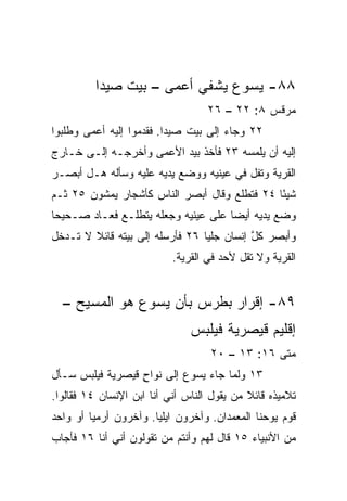 ‫٨٨- ﻴﺴﻭﻉ ﻴﺸﻔﻲ ﺃﻋﻤﻰ – ﺒﻴﺕ ﺼﻴﺩﺍ‬
                                   ‫ﻤﺭﻗﺱ ٨: ٢٢ – ٦٢‬
‫٢٢ ﻭﺠﺎﺀ ﺇﻟﻰ ﺒﻴﺕ ﺼﻴﺩﺍ. ﻓﻘﺩﻤﻭﺍ ﺇﻟﻴﻪ ﺃﻋﻤﻰ ﻭﻁﻠﺒﻭﺍ‬
‫ﺇﻟﻴﻪ ﺃﻥ ﻴﻠﻤﺴﻪ ٣٢ ﻓﺄﺨﺫ ﺒﻴﺩ ﺍﻷﻋﻤﻰ ﻭﺃﺨﺭﺠـﻪ ﺇﻟـﻰ ﺨـﺎﺭﺝ‬
‫ﺍﻟﻘﺭﻴﺔ ﻭﺘﻔل ﻓﻲ ﻋﻴﻨﻴﻪ ﻭﻭﻀﻊ ﻴﺩﻴﻪ ﻋﻠﻴﻪ ﻭﺴﺄﻟﻪ ﻫـل ﺃﺒﺼـﺭ‬
‫ﺸﻴﺌﺎ ٤٢ ﻓﺘﻁﻠﻊ ﻭﻗﺎل ﺃﺒﺼﺭ ﺍﻟﻨﺎﺱ ﻜﺄﺸﺠﺎﺭ ﻴﻤﺸﻭﻥ ٥٢ ﺜـﻡ‬
                                              ‫ً‬
‫ﻭﻀﻊ ﻴﺩﻴﻪ ﺃﻴﻀﺎ ﻋﻠﻰ ﻋﻴﻨﻴﻪ ﻭﺠﻌﻠﻪ ﻴﺘﻁﻠـﻊ ﻓﻌـﺎﺩ ﺼـﺤﻴﺤﺎ‬
 ‫‪‬‬                                   ‫‪‬‬
‫ﻭﺃﺒﺼﺭ ﻜل ﺇﻨﺴﺎﻥ ﺠﻠﻴﺎ ٦٢ ﻓﺄﺭﺴﻠﻪ ﺇﻟﻰ ﺒﻴﺘﻪ ﻗﺎﺌﻼ ﻻ ﺘـﺩﺨل‬
        ‫ﹰ‬                        ‫‪‬‬         ‫ﱠ‬
                           ‫ﺍﻟﻘﺭﻴﺔ ﻭﻻ ﺘﻘل ﻷﺤﺩ ﻓﻲ ﺍﻟﻘﺭﻴﺔ.‬


  ‫٩٨- ﺇﻗﺭﺍﺭ ﺒﻁﺭﺱ ﺒﺄﻥ ﻴﺴﻭﻉ ﻫﻭ ﺍﻟﻤﺴﻴﺢ –‬
                               ‫ﺇﻗﻠﻴﻡ ﻗﻴﺼﺭﻴﺔ ﻓﻴﻠﺒﺱ‬
                                   ‫ﻤﺘﻰ ٦١: ٣١ – ٠٢‬
                                                ‫ﹼ‬
‫٣١ ﻭﻟﻤﺎ ﺠﺎﺀ ﻴﺴﻭﻉ ﺇﻟﻰ ﻨﻭﺍﺡ ﻗﻴﺼﺭﻴﺔ ﻓﻴﻠﺒﺱ ﺴـﺄل‬
                  ‫ٍ‬
‫ﺘﻼﻤﻴﺫﻩ ﻗﺎﺌﻼ ﻤﻥ ﻴﻘﻭل ﺍﻟﻨﺎﺱ ﺃﻨﻲ ﺃﻨﺎ ﺍﺒﻥ ﺍﻹﻨﺴﺎﻥ ٤١ ﻓﻘﺎﻟﻭﺍ.‬
                                            ‫ﹰ‬
‫ﻗﻭﻡ ﻴﻭﺤﻨﺎ ﺍﻟﻤﻌﻤﺩﺍﻥ. ﻭﺁﺨﺭﻭﻥ ﺍﻴﻠﻴﺎ. ﻭﺁﺨﺭﻭﻥ ﺃﺭﻤﻴﺎ ﺃﻭ ﻭﺍﺤﺩ‬
‫ﻤﻥ ﺍﻷﻨﺒﻴﺎﺀ ٥١ ﻗﺎل ﻟﻬﻡ ﻭﺃﻨﺘﻡ ﻤﻥ ﺘﻘﻭﻟﻭﻥ ﺃﻨﻲ ﺃﻨﺎ ٦١ ﻓﺄﺠﺎﺏ‬
 
