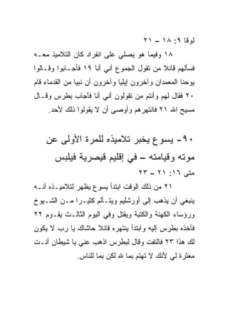 ‫ﻟﻭﻗﺎ ٩: ٨١ – ١٢‬
‫٨١ ﻭﻓﻴﻤﺎ ﻫﻭ ﻴﺼﻠﻲ ﻋﻠﻰ ﺍﻨﻔﺭﺍﺩ ﻜﺎﻥ ﺍﻟﺘﻼﻤﻴﺫ ﻤﻌـﻪ‬
‫ﻓﺴﺄﻟﻬﻡ ﻗﺎﺌﻼ ﻤﻥ ﺘﻘﻭل ﺍﻟﺠﻤﻭﻉ ﺃﻨﻲ ﺃﻨﺎ ٩١ ﻓﺄﺠـﺎﺒﻭﺍ ﻭﻗـﺎﻟﻭﺍ‬
                                           ‫ﹰ‬
‫ﻴﻭﺤﻨﺎ ﺍﻟﻤﻌﻤﺩﺍﻥ ﻭﺁﺨﺭﻭﻥ ﺇﻴﻠﻴﺎ ﻭﺁﺨﺭﻭﻥ ﺃﻥ ﻨﺒﻴﺎ ﻤﻥ ﺍﻟﻘﺩﻤﺎﺀ ﻗﺎﻡ‬
                ‫‪‬‬
‫٠٢ ﻓﻘﺎل ﻟﻬﻡ ﻭﺃﻨﺘﻡ ﻤﻥ ﺘﻘﻭﻟﻭﻥ ﺃﻨﻲ ﺃﻨﺎ ﻓﺄﺠﺎﺏ ﺒﻁﺭﺱ ﻭﻗـﺎل‬
     ‫ﻤﺴﻴﺢ ﺍﷲ ١٢ ﻓﺎﻨﺘﻬﺭﻫﻡ ﻭﺃﻭﺼﻰ ﺃﻥ ﻻ ﻴﻘﻭﻟﻭﺍ ﺫﻟﻙ ﻷﺤﺩ.‬


    ‫٠٩- ﻴﺴﻭﻉ ﻴﺨﺒﺭ ﺘﻼﻤﻴﺫﻩ ﻟﻠﻤﺭﺓ ﺍﻷﻭﻟﻰ ﻋﻥ‬
       ‫ﻤﻭﺘﻪ ﻭﻗﻴﺎﻤﺘﻪ – ﻓﻲ ﺇﻗﻠﻴﻡ ﻗﻴﺼﺭﻴﺔ ﻓﻴﻠﺒﺱ‬
                                     ‫ﻤﺘﻰ ٦١: ١٢ – ٣٢‬
                                                  ‫ﹼ‬
‫١٢ ﻤﻥ ﺫﻟﻙ ﺍﻟﻭﻗﺕ ﺍﺒﺘﺩﺃ ﻴﺴﻭﻉ ﻴﻅﻬﺭ ﻟﺘﻼﻤﻴـﺫﻩ ﺃﻨـﻪ‬
‫ﻴﻨﺒﻐﻲ ﺃﻥ ﻴﺫﻫﺏ ﺇﻟﻰ ﺃﻭﺭﺸﻠﻴﻡ ﻭﻴﺘـﺄﻟﻡ ﻜﺜﻴـﺭﺍ ﻤـﻥ ﺍﻟﺸـﻴﻭﺥ‬
             ‫‪‬‬
‫ﻭﺭﺅﺴﺎﺀ ﺍﻟﻜﻬﻨﺔ ﻭﺍﻟﻜﺘﺒﺔ ﻭﻴﻘﺘل ﻭﻓﻲ ﺍﻟﻴﻭﻡ ﺍﻟﺜﺎﻟـﺙ ﻴﻘـﻭﻡ ٢٢‬
‫ﻓﺄﺨﺫﻩ ﺒﻁﺭﺱ ﺇﻟﻴﻪ ﻭﺍﺒﺘﺩﺃ ﻴﻨﺘﻬﺭﻩ ﻗﺎﺌﻼ ﺤﺎﺸﺎﻙ ﻴﺎ ﺭﺏ ﻻ ﻴﻜﻭﻥ‬
                   ‫ﹰ‬
‫ﻟﻙ ﻫﺫﺍ ٣٢ ﻓﺎﻟﺘﻔﺕ ﻭﻗﺎل ﻟﺒﻁﺭﺱ ﺍﺫﻫﺏ ﻋﻨﻲ ﻴﺎ ﺸﻴﻁﺎﻥ ﺃﻨـﺕ‬
               ‫ﻤﻌﺜﺭﺓ ﻟﻲ ﻷﻨﻙ ﻻ ﺘﻬﺘﻡ ﺒﻤﺎ ﷲ ﻟﻜﻥ ﺒﻤﺎ ﻟﻠﻨﺎﺱ.‬
 