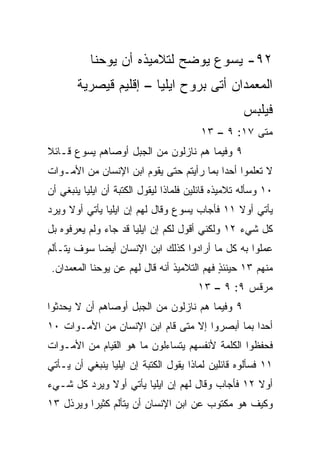 ‫٢٩- ﻴﺴﻭﻉ ﻴﻭﻀﺢ ﻟﺘﻼﻤﻴﺫﻩ ﺃﻥ ﻴﻭﺤﻨﺎ‬
       ‫ﺍﻟﻤﻌﻤﺩﺍﻥ ﺃﺘﻰ ﺒﺭﻭﺡ ﺍﻴﻠﻴﺎ – ﺇﻗﻠﻴﻡ ﻗﻴﺼﺭﻴﺔ‬
                                                    ‫ﻓﻴﻠﺒﺱ‬
                                        ‫ﻤﺘﻰ ٧١: ٩ – ٣١‬
                                                    ‫ﹼ‬
‫٩ ﻭﻓﻴﻤﺎ ﻫﻡ ﻨﺎﺯﻟﻭﻥ ﻤﻥ ﺍﻟﺠﺒل ﺃﻭﺼﺎﻫﻡ ﻴﺴﻭﻉ ﻗـﺎﺌﻼ‬
‫ﹰ‬
‫ﻻ ﹸﻌﻠﻤﻭﺍ ﺃﺤﺩﺍ ﺒﻤﺎ ﺭﺃﻴﺘﻡ ﺤﺘﻰ ﻴﻘﻭﻡ ﺍﺒﻥ ﺍﻹﻨﺴﺎﻥ ﻤﻥ ﺍﻷﻤـﻭﺍﺕ‬
                                          ‫‪‬‬        ‫ﺘ‬
‫٠١ ﻭﺴﺄﻟﻪ ﺘﻼﻤﻴﺫﻩ ﻗﺎﺌﻠﻴﻥ ﻓﻠﻤﺎﺫﺍ ﻟﻴﻘﻭل ﺍﻟﻜﺘﺒﺔ ﺃﻥ ﺍﻴﻠﻴﺎ ﻴﻨﺒﻐﻲ ﺃﻥ‬
‫ﻴﺄﺘﻲ ﺃﻭﻻ ١١ ﻓﺄﺠﺎﺏ ﻴﺴﻭﻉ ﻭﻗﺎل ﻟﻬﻡ ﺇﻥ ﺍﻴﻠﻴﺎ ﻴﺄﺘﻲ ﺃﻭﻻ ﻭﻴﺭﺩ‬
     ‫ﹰ‬                                        ‫ﹰ‬
‫ﻜل ﺸﻲﺀ ٢١ ﻭﻟﻜﻨﻲ ﺃﻗﻭل ﻟﻜﻡ ﺇﻥ ﺍﻴﻠﻴﺎ ﻗﺩ ﺠﺎﺀ ﻭﻟﻡ ﻴﻌﺭﻓﻭﻩ ﺒل‬
‫ﻋﻤﻠﻭﺍ ﺒﻪ ﻜل ﻤﺎ ﺃﺭﺍﺩﻭﺍ ﻜﺫﻟﻙ ﺍﺒﻥ ﺍﻹﻨﺴﺎﻥ ﺃﻴﻀﺎ ﺴﻭﻑ ﻴﺘـﺄﻟﻡ‬
            ‫‪‬‬
 ‫ﻤﻨﻬﻡ ٣١ ﺤﻴﻨﺌﺫ ﻓﻬﻡ ﺍﻟﺘﻼﻤﻴﺫ ﺃﻨﻪ ﻗﺎل ﻟﻬﻡ ﻋﻥ ﻴﻭﺤﻨﺎ ﺍﻟﻤﻌﻤﺩﺍﻥ.‬
                                            ‫ٍ‬
                                        ‫ﻤﺭﻗﺱ ٩: ٩ – ٣١‬
‫٩ ﻭﻓﻴﻤﺎ ﻫﻡ ﻨﺎﺯﻟﻭﻥ ﻤﻥ ﺍﻟﺠﺒل ﺃﻭﺼﺎﻫﻡ ﺃﻥ ﻻ ﻴﺤﺩﺜﻭﺍ‬
‫ﺃﺤﺩﺍ ﺒﻤﺎ ﺃﺒﺼﺭﻭﺍ ﺇﻻ ﻤﺘﻰ ﻗﺎﻡ ﺍﺒﻥ ﺍﻹﻨﺴﺎﻥ ﻤﻥ ﺍﻷﻤـﻭﺍﺕ ٠١‬
                                                ‫‪‬‬
‫ﻓﺤﻔﻅﻭﺍ ﺍﻟﻜﻠﻤﺔ ﻷﻨﻔﺴﻬﻡ ﻴﺘﺴﺎﺀﻟﻭﻥ ﻤﺎ ﻫﻭ ﺍﻟﻘﻴﺎﻡ ﻤﻥ ﺍﻷﻤـﻭﺍﺕ‬
‫١١ ﻓﺴﺄﻟﻭﻩ ﻗﺎﺌﻠﻴﻥ ﻟﻤﺎﺫﺍ ﻴﻘﻭل ﺍﻟﻜﺘﺒﺔ ﺇﻥ ﺍﻴﻠﻴﺎ ﻴﻨﺒﻐﻲ ﺃﻥ ﻴـﺄﺘﻲ‬
‫ﺃﻭﻻ ٢١ ﻓﺄﺠﺎﺏ ﻭﻗﺎل ﻟﻬﻡ ﺇﻥ ﺍﻴﻠﻴﺎ ﻴﺄﺘﻲ ﺃﻭﻻ ﻭﻴﺭﺩ ﻜل ﺸـﻲﺀ‬
             ‫ﹰ‬                                   ‫ﹰ‬
‫ﻭﻜﻴﻑ ﻫﻭ ﻤﻜﺘﻭﺏ ﻋﻥ ﺍﺒﻥ ﺍﻹﻨﺴﺎﻥ ﺃﻥ ﻴﺘﺄﻟﻡ ﻜﺜﻴﺭﺍ ﻭﻴﺭﺫل ٣١‬
          ‫‪‬‬
 