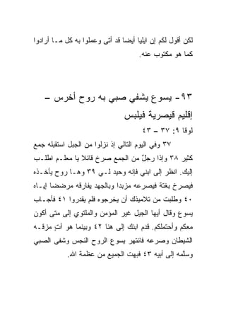 ‫ﻟﻜﻥ ﺃﻗﻭل ﻟﻜﻡ ﺇﻥ ﺍﻴﻠﻴﺎ ﺃﻴﻀﺎ ﻗﺩ ﺃﺘﻰ ﻭﻋﻤﻠﻭﺍ ﺒﻪ ﻜل ﻤـﺎ ﺃﺭﺍﺩﻭﺍ‬
                                ‫‪‬‬
                                     ‫ﻜﻤﺎ ﻫﻭ ﻤﻜﺘﻭﺏ ﻋﻨﻪ.‬




    ‫٣٩- ﻴﺴﻭﻉ ﻴﺸﻔﻲ ﺼﺒﻲ ﺒﻪ ﺭﻭﺡ ﺃﺨﺭﺱ –‬
                                ‫ﺇﻗﻠﻴﻡ ﻗﻴﺼﺭﻴﺔ ﻓﻴﻠﺒﺱ‬
                                      ‫ﻟﻭﻗﺎ ٩: ٧٣ – ٣٤‬
‫٧٣ ﻭﻓﻲ ﺍﻟﻴﻭﻡ ﺍﻟﺘﺎﻟﻲ ﺇﺫ ﻨﺯﻟﻭﺍ ﻤﻥ ﺍﻟﺠﺒل ﺍﺴﺘﻘﺒﻠﻪ ﺠﻤﻊ‬
‫ﻜﺜﻴﺭ ٨٣ ﻭﺇﺫﺍ ﺭﺠل ﻤﻥ ﺍﻟﺠﻤﻊ ﺼﺭﺥ ﻗﺎﺌﻼ ﻴﺎ ﻤﻌﻠـﻡ ﺍﻁﻠـﺏ‬
               ‫ﹰ‬                 ‫ٌ‬
‫ﺇﻟﻴﻙ. ﺍﻨﻅﺭ ﺇﻟﻰ ﺍﺒﻨﻲ ﻓﺈﻨﻪ ﻭﺤﻴﺩ ﻟـﻲ ٩٣ ﻭﻫـﺎ ﺭﻭﺡ ﻴﺄﺨـﺫﻩ‬
‫ﻓﻴﺼﺭﺥ ﺒﻐﺘﺔ ﻓﻴﺼﺭﻋﻪ ﻤﺯﺒﺩﺍ ﻭﺒﺎﻟﺠﻬﺩ ﻴﻔﺎﺭﻗﻪ ﻤﺭﻀﻀﺎ ﺇﻴـﺎﻩ‬
       ‫‪‬‬                    ‫‪‬‬
‫٠٤ ﻭﻁﻠﺒﺕ ﻤﻥ ﺘﻼﻤﻴﺫﻙ ﺃﻥ ﻴﺨﺭﺠﻭﻩ ﻓﻠﻡ ﻴﻘﺩﺭﻭﺍ ١٤ ﻓﺄﺠـﺎﺏ‬
‫ﻴﺴﻭﻉ ﻭﻗﺎل ﺃﻴﻬﺎ ﺍﻟﺠﻴل ﻏﻴﺭ ﺍﻟﻤﺅﻤﻥ ﻭﺍﻟﻤﻠﺘﻭﻱ ﺇﻟﻰ ﻤﺘﻰ ﺃﻜﻭﻥ‬
‫ﻤﻌﻜﻡ ﻭﺃﺤﺘﻤﻠﻜﻡ. ﻗ ‪‬ﻡ ﺍﺒﻨﻙ ﺇﻟﻰ ﻫﻨﺎ ٢٤ ﻭﺒﻴﻨﻤﺎ ﻫﻭ ﺁﺕ ﻤﺯﻗـﻪ‬
      ‫ٍ‬                             ‫ﺩ‬
‫ﺍﻟﺸﻴﻁﺎﻥ ﻭﺼﺭﻋﻪ ﻓﺎﻨﺘﻬﺭ ﻴﺴﻭﻉ ﺍﻟﺭﻭﺡ ﺍﻟﻨﺠﺱ ﻭﺸﻔﻰ ﺍﻟﺼﺒﻲ‬
            ‫ﻭﺴﱠﻤﻪ ﺇﻟﻰ ﺃﺒﻴﻪ ٣٤ ﻓﺒﻬﺕ ﺍﻟﺠﻤﻴﻊ ﻤﻥ ﻋﻅﻤﺔ ﺍﷲ.‬
                                                  ‫ﻠ‬
 