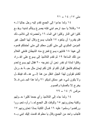 ‫ﻤﺘﻰ ٧١: ٤١ – ١٢‬
                                                ‫ﹼ‬
‫٤١ ﻭﻟﻤﺎ ﺠﺎﺀﻭﺍ ﺇﻟﻰ ﺍﻟﺠﻤﻊ ﺘﻘﺩﻡ ﺇﻟﻴﻪ ﺭﺠل ﺠﺎﺜﻴﺎ ﻟـﻪ‬
     ‫‪‬‬
‫٥١ ﻭﻗﺎﺌﻼ ﻴﺎ ﺴﻴﺩ ﺍﺭﺤﻡ ﺍﺒﻨﻲ ﻓﺈﻨﻪ ﻴﺼﺭﻉ ﻭﻴﺘﺄﻟﻡ ﺸﺩﻴﺩﺍ ﻭﻴﻘـﻊ‬
       ‫‪‬‬                                      ‫ﹰ‬
‫ﻜﺜﻴﺭﺍ ﻓﻲ ﺍﻟﻨﺎﺭ ﻭﻜﺜﻴﺭﺍ ﻓﻲ ﺍﻟﻤﺎﺀ ٦١ ﻭﺃﺤﻀﺭﺘﻪ ﺇﻟﻰ ﺘﻼﻤﻴـﺫﻙ‬
                                 ‫‪‬‬               ‫‪‬‬
‫ﻓﻠﻡ ﻴﻘﺩﺭﻭﺍ ﺃﻥ ﻴﺸﻔﻭﻩ ٧١ ﻓﺄﺠﺎﺏ ﻴﺴﻭﻉ ﻭﻗﺎل ﺃﻴﻬﺎ ﺍﻟﺠﻴل ﻏﻴﺭ‬
‫ﺍﻟﻤﺅﻤﻥ ﺍﻟﻤﻠﺘﻭﻱ ﺇﻟﻰ ﻤﺘﻰ ﺃﻜﻭﻥ ﻤﻌﻜﻡ ﺇﻟﻰ ﻤﺘﻰ ﺃﺤﺘﻤﻠﻜﻡ ﻗ ‪‬ﻤﻭﻩ‬
   ‫ﺩ‬
‫ﺇﻟﻲ ﻫﻬﻨﺎ ٨١ ﻓﺎﻨﺘﻬﺭﻩ ﻴﺴﻭﻉ ﻓﺨﺭﺝ ﻤﻨﻪ ﺍﻟﺸﻴﻁﺎﻥ ﻓﺸﻔﻲ ﺍﻟﻐﻼﻡ‬
        ‫ﹸ‬                                        ‫‪‬‬
‫ﻤﻥ ﺘﻠﻙ ﺍﻟﺴﺎﻋﺔ ٩١ ﺜﻡ ﺘﻘﺩﻡ ﺍﻟﺘﻼﻤﻴﺫ ﺇﻟﻰ ﻴﺴﻭﻉ ﻋﻠﻰ ﺍﻨﻔـﺭﺍﺩ‬
‫ﻭﻗﺎﻟﻭﺍ ﻟﻤﺎﺫﺍ ﻟﻡ ﻨﻘﺩﺭ ﻨﺤﻥ ﺃﻥ ﻨﺨﺭﺠﻪ ٠٢ ﻓﻘﺎل ﻟﻬﻡ ﻴﺴﻭﻉ ﻟﻌﺩﻡ‬
‫ﺇﻴﻤﺎﻨﻜﻡ ﻓﺎﻟﺤﻕ ﺃﻗﻭل ﻟﻜﻡ ﻟﻭ ﻜﺎﻥ ﻟﻜﻡ ﺇﻴﻤﺎﻥ ﻤﺜل ﺤﺒـﺔ ﺨـﺭﺩل‬
‫ﻟﻜﻨﺘﻡ ﺘﻘﻭﻟﻭﻥ ﻟﻬﺫﺍ ﺍﻟﺠﺒل ﺍﻨﺘﻘل ﻤﻥ ﻫﻨﺎ ﺇﻟـﻰ ﻫﻨـﺎﻙ ﻓﻴﻨﺘﻘـل‬
‫ﻭﻻ ﻴﻜﻭﻥ ﺸﻲﺀ ﻏﻴﺭ ﻤﻤﻜﻥ ﻟﺩﻴﻜﻡ ١٢ ﻭﺃﻤﺎ ﻫﺫﺍ ﺍﻟﺠـﻨﺱ ﻓـﻼ‬
                              ‫ﻴﺨﺭﺝ ﺇﻻ ﺒﺎﻟﺼﻠﻭﺓ ﻭﺍﻟﺼﻭﻡ.‬
                                   ‫ﻤﺭﻗﺱ ٩: ٤١ – ٩٢‬
‫٤١ ﻭﻟﻤﺎ ﺠﺎﺀ ﺇﻟﻰ ﺍﻟﺘﻼﻤﻴﺫ ﺭﺃﻱ ﺠﻤﻌﺎ ﻜﺜﻴﺭﺍ ﺤـﻭﻟﻬﻡ‬
        ‫‪‬‬     ‫‪‬‬
‫ﻭﻜﺘﺒﺔ ﻴﺤﺎﻭﺭﻭﻨﻬﻡ ٥١ ﻭﻟﻠﻭﻗﺕ ﻜل ﺍﻟﺠﻤﻊ ﻟﻤـﺎ ﺭﺃﻭﻩ ﺘﺤ ‪‬ـﺭﻭﺍ‬
    ‫ﻴ‬
‫ﻭﺭﻜﻀﻭﺍ ﻭﺴﻠﻤﻭﺍ ﻋﻠﻴﻪ ٦١ ﻓﺴﺄل ﺍﻟﻜﺘﺒﺔ ﺒﻤﺎﺫﺍ ﺘﺤﺎﻭﺭﻭﻨﻬﻡ ٧١‬
‫ﻓﺄﺠﺎﺏ ﻭﺍﺤﺩ ﻤﻥ ﺍﻟﺠﻤﻊ ﻭﻗﺎل ﻴﺎ ﻤﻌﻠﻡ ﻗﺩ ﻗ ‪‬ﻤﺕ ﺇﻟﻴﻙ ﺍﺒﻨﻲ ﺒـﻪ‬
                ‫ﺩ‬
 