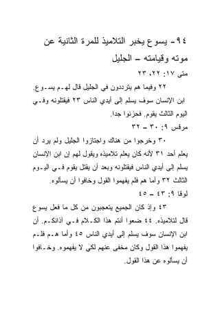 ‫٤٩- ﻴﺴﻭﻉ ﻴﺨﺒﺭ ﺍﻟﺘﻼﻤﻴﺫ ﻟﻠﻤﺭﺓ ﺍﻟﺜﺎﻨﻴﺔ ﻋﻥ‬
                             ‫ﻤﻭﺘﻪ ﻭﻗﻴﺎﻤﺘﻪ – ﺍﻟﺠﻠﻴل‬
                                       ‫ﻤﺘﻰ ٧١: ٢٢، ٣٢‬
                                                   ‫ﹼ‬
‫٢٢ ﻭﻓﻴﻤﺎ ﻫﻡ ﻴﺘﺭ ‪‬ﺩﻭﻥ ﻓﻲ ﺍﻟﺠﻠﻴل ﻗﺎل ﻟﻬـﻡ ﻴﺴـﻭﻉ.‬
                             ‫ﺩ‬
‫ﺍﺒﻥ ﺍﻹﻨﺴﺎﻥ ﺴﻭﻑ ‪‬ﺴﻠﻡ ﺇﻟﻰ ﺃﻴﺩﻱ ﺍﻟﻨﺎﺱ ٣٢ ﻓﻴﻘﺘﻠﻭﻨﻪ ﻭﻓـﻲ‬
                                   ‫ﻴ‬
                            ‫ﺍﻟﻴﻭﻡ ﺍﻟﺜﺎﻟﺙ ﻴﻘﻭﻡ. ﻓﺤﺯﻨﻭﺍ ﺠﺩﺍ.‬
                              ‫‪‬‬
                                    ‫ﻤﺭﻗﺱ ٩: ٠٣ – ٢٣‬
‫٠٣ ﻭﺨﺭﺠﻭﺍ ﻤﻥ ﻫﻨﺎﻙ ﻭﺍﺠﺘﺎﺯﻭﺍ ﺍﻟﺠﻠﻴل ﻭﻟﻡ ﻴﺭﺩ ﺃﻥ‬
‫ﻴﻌﻠﻡ ﺃﺤﺩ ١٣ ﻷﻨﻪ ﻜﺎﻥ ﻴﻌﹼﻡ ﺘﻼﻤﻴﺫﻩ ﻭﻴﻘﻭل ﻟﻬﻡ ﺇﻥ ﺍﺒﻥ ﺍﻹﻨﺴﺎﻥ‬
                                ‫ﻠ‬
‫‪‬ﺴﻠﻡ ﺇﻟﻰ ﺃﻴﺩﻱ ﺍﻟﻨﺎﺱ ﻓﻴﻘﺘﻠﻭﻨﻪ ﻭﺒﻌﺩ ﺃﻥ ‪‬ﻘﺘل ﻴﻘﻭﻡ ﻓـﻲ ﺍﻟﻴـﻭﻡ‬
                   ‫ﻴ‬                                    ‫ﻴ‬
      ‫ﺍﻟﺜﺎﻟﺙ ٢٣ ﻭﺃﻤﺎ ﻫﻡ ﻓﻠﻡ ﻴﻔﻬﻤﻭﺍ ﺍﻟﻘﻭل ﻭﺨﺎﻓﻭﺍ ﺃﻥ ﻴﺴﺄﻟﻭﻩ.‬
                                       ‫ﻟﻭﻗﺎ ٩: ٣٤ – ٥٤‬
‫٣٤ ﻭﺇﺫ ﻜﺎﻥ ﺍﻟﺠﻤﻴﻊ ﻴﺘﻌ ‪‬ﺒﻭﻥ ﻤﻥ ﻜل ﻤﺎ ﻓﻌل ﻴﺴﻭﻉ‬
                     ‫ﺠ‬
‫ﻗﺎل ﻟﺘﻼﻤﻴﺫﻩ. ٤٤ ﻀﻌﻭﺍ ﺃﻨﺘﻡ ﻫﺫﺍ ﺍﻟﻜـﻼﻡ ﻓـﻲ ﺁﺫﺍﻨﻜـﻡ. ﺃﻥ‬
‫ﺍﺒﻥ ﺍﻹﻨﺴﺎﻥ ﺴﻭﻑ ﻴ ‪‬ﻠﻡ ﺇﻟﻰ ﺃﻴﺩﻱ ﺍﻟﻨﺎﺱ ٥٤ ﻭﺃﻤﺎ ﻫـﻡ ﻓﻠـﻡ‬
                                  ‫‪‬ﺴ‬
‫ﻴﻔﻬﻤﻭﺍ ﻫﺫﺍ ﺍﻟﻘﻭل ﻭﻜﺎﻥ ‪‬ﺨﻔﻰ ﻋﻨﻬﻡ ﻟﻜﻲ ﻻ ﻴﻔﻬﻤﻭﻩ. ﻭﺨـﺎﻓﻭﺍ‬
                              ‫ﻤ‬
                                  ‫ﺃﻥ ﻴﺴﺄﻟﻭﻩ ﻋﻥ ﻫﺫﺍ ﺍﻟﻘﻭل.‬
 