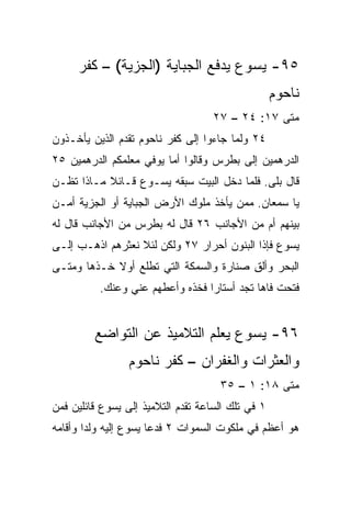 ‫٥٩- ﻴﺴﻭﻉ ﻴﺩﻓﻊ ﺍﻟﺠﺒﺎﻴﺔ )ﺍﻟﺠﺯﻴﺔ( – ﻜﻔﺭ‬
                                                   ‫ﻨﺎﺤﻭﻡ‬
                                    ‫ﻤﺘﻰ ٧١: ٤٢ – ٧٢‬
                                                 ‫ﹼ‬
‫٤٢ ﻭﻟﻤﺎ ﺠﺎﺀﻭﺍ ﺇﻟﻰ ﻜﻔﺭ ﻨﺎﺤﻭﻡ ﺘﻘﺩﻡ ﺍﻟﺫﻴﻥ ﻴﺄﺨـﺫﻭﻥ‬
‫ﺍﻟﺩﺭﻫﻤﻴﻥ ﺇﻟﻰ ﺒﻁﺭﺱ ﻭﻗﺎﻟﻭﺍ ﺃﻤﺎ ﻴﻭﻓﻲ ﻤﻌﻠﻤﻜﻡ ﺍﻟﺩﺭﻫﻤﻴﻥ ٥٢‬
‫ﻗﺎل ﺒﻠﻰ. ﻓﻠﻤﺎ ﺩﺨل ﺍﻟﺒﻴﺕ ﺴﺒﻘﻪ ﻴﺴـﻭﻉ ﻗـﺎﺌﻼ ﻤـﺎﺫﺍ ﺘﻅـﻥ‬
           ‫ﹰ‬
‫ﻴﺎ ﺴﻤﻌﺎﻥ. ﻤﻤﻥ ﻴﺄﺨﺫ ﻤﻠﻭﻙ ﺍﻷﺭﺽ ﺍﻟﺠﺒﺎﻴﺔ ﺃﻭ ﺍﻟﺠﺯﻴﺔ ﺃﻤـﻥ‬
‫ﺒﻴﻨﻬﻡ ﺃﻡ ﻤﻥ ﺍﻷﺠﺎﻨﺏ ٦٢ ﻗﺎل ﻟﻪ ﺒﻁﺭﺱ ﻤﻥ ﺍﻷﺠﺎﻨﺏ ﻗﺎل ﻟﻪ‬
‫ﻴﺴﻭﻉ ﻓﺈﺫﺍ ﺍﻟﺒﻨﻭﻥ ﺃﺤﺭﺍﺭ ٧٢ ﻭﻟﻜﻥ ﻟﺌﻼ ﻨﻌﺜﺭﻫﻡ ﺍﺫﻫـﺏ ﺇﻟـﻰ‬
                                            ‫ﹰ‬
‫ﺍﻟﺒﺤﺭ ﻭﺃﻟﻕ ﺼﻨﺎﺭﺓ ﻭﺍﻟﺴﻤﻜﺔ ﺍﻟﺘﻲ ﺘﻁﻠﻊ ﺃﻭﻻ ﺨـﺫﻫﺎ ﻭﻤﺘـﻰ‬
            ‫ﹰ‬                           ‫ِ‬
          ‫ﻓ ﹶﺤﺕ ﻓﺎﻫﺎ ﺘﺠﺩ ﺃﺴﺘﺎﺭﺍ ﻓﺨﺫﻩ ﻭﺃﻋﻁﻬﻡ ﻋﻨﻲ ﻭﻋﻨﻙ.‬
                                 ‫‪‬‬                ‫ﹶﺘ‬


         ‫٦٩- ﻴﺴﻭﻉ ﻴﻌﻠﻡ ﺍﻟﺘﻼﻤﻴﺫ ﻋﻥ ﺍﻟﺘﻭﺍﻀﻊ‬
                 ‫ﻭﺍﻟﻌﺜﺭﺍﺕ ﻭﺍﻟﻐﻔﺭﺍﻥ – ﻜﻔﺭ ﻨﺎﺤﻭﻡ‬
                                     ‫ﻤﺘﻰ ٨١: ١ – ٥٣‬
                                                 ‫ﹼ‬
‫١ ﻓﻲ ﺘﻠﻙ ﺍﻟﺴﺎﻋﺔ ﺘﻘﺩﻡ ﺍﻟﺘﻼﻤﻴﺫ ﺇﻟﻰ ﻴﺴﻭﻉ ﻗﺎﺌﻠﻴﻥ ﻓﻤﻥ‬
‫ﻫﻭ ﺃﻋﻅﻡ ﻓﻲ ﻤﻠﻜﻭﺕ ﺍﻟﺴﻤﻭﺍﺕ ٢ ﻓﺩﻋﺎ ﻴﺴﻭﻉ ﺇﻟﻴﻪ ﻭﻟﺩﺍ ﻭﺃﻗﺎﻤﻪ‬
        ‫‪‬‬
 