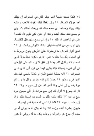 ‫٤١ ﻫﻜﺫﺍ ﻟﻴﺴﺕ ﻤﺸﻴﺌﺔ ﺃﻤﺎﻡ ﺃﺒﻴﻜﻡ ﺍﻟﺫﻱ ﻓﻲ ﺍﻟﺴﻤﻭﺍﺕ ﺃﻥ ﻴﻬﻠﻙ‬
‫ﺃﺤﺩ ﻫﺅﻻﺀ ﺍﻟﺼﻐﺎﺭ ٥١ ﻭﺇﻥ ﺃﺨﻁﺄ ﺇﻟﻴﻙ ﺃﺨﻭﻙ ﻓﺎﺫﻫﺏ ﻭﻋﺎﺘﺒﻪ‬
‫ﺒﻴﻨﻙ ﻭﺒﻴﻨﻪ ﻭﺤﺩﻜﻤﺎ. ﺇﻥ ﺴﻤﻊ ﻤﻨﻙ ﻓﻘﺩ ﺭﺒﺤﺕ ﺃﺨﺎﻙ ٦١ ﻭﺇﻥ‬
‫ﻟﻡ ﻴﺴﻤﻊ ﻓﺨﺫ ﻤﻌﻙ ﺃﻴﻀﺎ ﻭﺍﺤﺩﺍ ﺃﻭ ﺍﺜﻨﻴﻥ ﻟﻜﻲ ﺘﻘﻭﻡ ﻜل ﻜﻠﻤـﺔ‬
                            ‫‪‬‬     ‫‪‬‬
‫ﻋﻠﻰ ﻓﻡ ﺸﺎﻫﺩﻴﻥ ﺃﻭ ﺜﻠﺜﻪ ٧١ ﻭﺇﻥ ﻟﻡ ﻴﺴﻤﻊ ﻤﻨﻬﻡ ﻓﻘل ﻟﻠﻜﻨﻴﺴﺔ.‬
‫ﻭﺇﻥ ﻟﻡ ﻴﺴﻤﻊ ﻤﻥ ﺍﻟﻜﻨﻴﺴﺔ ﻓﻠﻴﻜﻥ ﻋﻨﺩﻙ ﻜﺎﻟﻭﺜﻨﻲ ﻭﺍﻟﻌﺸـﺎﺭ ٨١‬
‫ﺍﻟﺤﻕ ﺃﻗﻭل ﻟﻜﻡ ﻜل ﻤﺎ ﺘﺭﺒﻁﻭﻨﻪ ﻋﻠﻰ ﺍﻷﺭﺽ ﻴﻜﻭﻥ ﻤﺭﺒﻭ ﹰـﺎ‬
  ‫ﻁ‬
‫ﻓﻲ ﺍﻟﺴﻤﺎﺀ ﻭﻜل ﻤﺎ ﺘﺤﻠﻭﻨﻪ ﻋﻠﻰ ﺍﻷﺭﺽ ﻴﻜﻭﻥ ﻤﺤﻠـﻭﻻ ﻓـﻲ‬
    ‫ﹰ‬
‫ﺍﻟﺴﻤﺎﺀ ٩١ ﻭﺃﻗﻭل ﻟﻜﻡ ﺃﻴﻀﺎ ﺇﻥ ﺍﺘﻔﻕ ﺍﺜﻨﺎﻥ ﻤﻨﻜﻡ ﻋﻠﻰ ﺍﻷﺭﺽ‬
                             ‫‪‬‬
‫ﻓﻲ ﺃﻱ ﺸﻲﺀ ﻴﻁﻠﺒﺎﻨﻪ ﻓﺈﻨﻪ ﻴﻜﻭﻥ ﻟﻬﻤﺎ ﻤﻥ ﻗﺒل ﺃﺒﻲ ﺍﻟﺫﻱ ﻓـﻲ‬
‫ﺍﻟﺴﻤﻭﺍﺕ ٠٢ ﻷﻨﻪ ﺤﻴﺜﻤﺎ ﺍﺠﺘﻤﻊ ﺍﺜﻨﺎﻥ ﺃﻭ ﺜﻼﺜﺔ ﺒﺎﺴﻤﻲ ﻓﻬﻨـﺎﻙ‬
‫ﺃﻜﻭﻥ ﻓﻲ ﻭﺴﻁﻬﻡ ١٢ ﺤﻴﻨﺌﺫ ﺘﻘﺩﻡ ﺇﻟﻴﻪ ﺒﻁﺭﺱ ﻭﻗﺎل ﻴﺎ ﺭﺏ ﻜﻡ‬
                             ‫ٍ‬
‫ﻤﺭﺓ ﻴﺨﻁﺊ ﺇﻟﻲ ﺃﺨﻲ ﻭﺃﻨﺎ ﺃﻏﻔﺭ ﻟﻪ. ﻫل ﺇﻟﻰ ﺴﺒﻊ ﻤـﺭﺍﺕ ٢٢‬
                                      ‫‪‬‬
‫ﻗﺎل ﻟﻪ ﻴﺴﻭﻉ ﻻ ﺃﻗﻭل ﻟﻙ ﺇﻟﻰ ﺴﺒﻊ ﻤﺭﺍﺕ ﺒل ﺇﻟﻰ ﺴﺒﻌﻴﻥ ﻤﺭﺓ‬
‫ﺴﺒﻊ ﻤﺭﺍﺕ ٣٢ ﻟﺫﻟﻙ ﻴﺸﺒﻪ ﻤﻠﻜﻭﺕ ﺍﻟﺴﻤﻭﺍﺕ ﺇﻨﺴﺎﻨﺎ ﻤﻠﻜﺎ ﺃﺭﺍﺩ‬
      ‫ﹰ ﹰ‬
‫ﺃﻥ ﻴﺤﺎﺴﺏ ﻋﺒﻴﺩﻩ ٤٢ ﻓﻠﻤﺎ ﺍﺒﺘﺩﺃ ﻓﻲ ﺍﻟﻤﺤﺎﺴﺒﺔ ﻗﺩﻡ ﺇﻟﻴﻪ ﻭﺍﺤـﺩ‬
‫ﻤﺩﻴﻭﻥ ﺒﻌﺸﺭﺓ ﺁﻻﻑ ﻭﺯﻨﻪ ٥٢ ﻭﺇﺫ ﻟﻡ ﻴﻜﻥ ﻟﻪ ﻤﺎ ﻴﻭﻓﻲ ﺃﻤـﺭ‬
‫ﺴﻴﺩﻩ ﺃﻥ ‪‬ﺒﺎﻉ ﻫﻭ ﻭﺍﻤﺭﺃﺘﻪ ﻭﺃﻭﻻﺩﻩ ﻭﻜل ﻤﺎ ﻟﻪ ﻭﻴﻭﻓﻲ ﺍﻟـﺩﻴﻥ‬
                                            ‫ﻴ‬
 