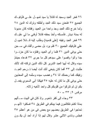 ‫٦٢ ﻓﺨﺭ ﺍﻟﻌﺒﺩ ﻭﺴﺠﺩ ﻟﻪ ﻗﺎﺌﻼ ﻴﺎ ﺴﻴﺩ ﺘﻤﻬـل ﻋﻠـﻲ ﻓﺄﻭﻓﻴـﻙ‬
        ‫‪‬‬                 ‫ﹰ‬
‫ﺍﻟﺠﻤﻴﻊ ٧٢ ﻓﺘﺤﻨﻥ ﺴﻴﺩ ﺫﻟﻙ ﺍﻟﻌﺒﺩ ﻭﺃﻁﻠﻘﻪ ﻭﺘﺭﻙ ﻟﻪ ﺍﻟﺩﻴﻥ ٨٢‬
‫ﻭﻟﻤﺎ ﺨﺭﺝ ﺫﻟﻙ ﺍﻟﻌﺒﺩ ﻭﺠﺩ ﻭﺍﺤﺩﺍ ﻤﻥ ﺍﻟﻌﺒﻴﺩ ﺭﻓﻘﺎﺌﻪ ﻜﺎﻥ ﻤﺩﻴﻭﻨﺎ‬
 ‫ﹰ‬                           ‫‪‬‬
‫ﻟﻪ ﺒﻤﺌﺔ ﺩﻴﻨﺎﺭ. ﻓﺄﻤﺴﻜﻪ ﻭﺃﺨﺫ ﺒﻌﻨﻘﻪ ﻗﺎﺌﻼ ﺃﻭﻓﻨﻲ ﻤﺎ ﻟﻲ ﻋﻠﻴـﻙ‬
                  ‫ﹰ‬
‫٩٢ ﻓﺨﺭ ﺍﻟﻌﺒﺩ ﺭﻓﻴﻘﻪ )ﻋﻠﻰ ﻗﺩﻤﻴﻪ( ﻭﻁﻠﺏ ﺇﻟﻴﻪ ﻗـﺎﺌﻼ ﺘﻤﻬـل‬
      ‫ﹰ‬                                       ‫‪‬‬
‫ﻋﻠﻲ ﻓﺄﻭﻓﻴﻙ ﺍﻟﺠﻤﻴﻊ ٠٣ ﻓﻠﻡ ‪‬ﺭﺩ ﺒل ﻤﻀﻰ ﻭﺃﻟﻘﺎﻩ ﻓﻲ ﺴـﺠﻥ‬
                        ‫ﻴ‬                      ‫‪‬‬
‫ﺤﺘﻰ ﻴﻭﻓﻲ ﺍﻟﺩﻴﻥ ١٣ ﻓﻠﻤﺎ ﺭﺃﻯ ﺍﻟﻌﺒﻴﺩ ﺭﻓﻘﺎﺅﻩ ﻤﺎ ﻜﺎﻥ ﺤﺯﻨـﻭﺍ‬
‫ﺠﺩﺍ ﻭﺃﺘﻭﺍ ﻭﻗﺼﻭﺍ ﻋﻠﻰ ﺴﻴﺩﻫﻡ ﻜل ﻤﺎ ﺠﺭﻯ ٢٣ ﻓﺩﻋﺎﻩ ﺤﻴﻨﺌﺫ‬
‫ٍ‬                                               ‫‪‬‬
‫ﺴﻴﺩﻩ ﻭﻗﺎل ﻟﻪ ﺃﻴﻬﺎ ﺍﻟﻌﺒﺩ ﺍﻟﺸﺭﻴﺭ ﻜل ﺫﻟﻙ ﺍﻟﺩﻴﻥ ﺘﺭﻜﺘﻪ ﻟﻙ ﻷﻨﻙ‬
‫ﻁﻠﺒﺕ ﺇﻟﻲ ٣٣ ﺃﻓﻤﺎ ﻜﺎﻥ ﻴﻨﺒﻐﻲ ﺃﻨﻙ ﺃﻨﺕ ﺃﻴﻀﺎ ﺘـﺭﺤﻡ ﺍﻟﻌﺒـﺩ‬
              ‫‪‬‬                             ‫‪‬‬
‫ﺭﻓﻴﻘﻙ ﻜﻤﺎ ﺭﺤﻤﺘﻙ ﺃﻨﺎ ٤٣ ﻭﻏﻀﺏ ﺴﻴﺩﻩ ﻭﺴﱠﻤﻪ ﺇﻟﻰ ﺍﻟﻤﻌﺫﺒﻴﻥ‬
               ‫ﻠ‬
‫ﺤﺘﻰ ﻴﻭﻓﻲ ﻜل ﻤﺎ ﻜﺎﻥ ﻟﻪ ﻋﻠﻴﻪ ٥٣ ﻓﻬﻜﺫﺍ ﺃﺒﻲ ﺍﻟﺴﻤﻭﻱ ﻴﻔﻌـل‬
         ‫ﺒﻜﻡ ﺇﻥ ﻟﻡ ﺘﺘﺭﻜﻭﺍ ﻤﻥ ﻗﻠﻭﺒﻜﻡ ﻜل ﻭﺍﺤﺩ ﻷﺨﻴﻪ ﺯﻻﺘﻪ.‬
                                   ‫ﻤﺭﻗﺱ ٩: ٣٣ – ٠٥‬
‫٣٣ ﻭﺠﺎﺀ ﺇﻟﻰ ﻜﻔﺭ ﻨﺎﺤﻭﻡ. ﻭﺇﺫ ﻜﺎﻥ ﻓﻲ ﺍﻟﺒﻴﺕ ﺴـﺄﻟﻬﻡ‬
‫ﺒﻤﺎﺫﺍ ﻜﻨﺘﻡ ﺘﺘﻜﺎﻟﻤﻭﻥ ﻓﻴﻤﺎ ﺒﻴﻨﻜﻡ ﻓﻲ ﺍﻟﻁﺭﻴﻕ ٤٣ ﻓﺴﻜﺘﻭﺍ ﻷﻨﻬـﻡ‬
‫ﺘﺤﺎﺠﻭﺍ ﻓﻲ ﺍﻟﻁﺭﻴﻕ ﺒﻌﻀﻬﻡ ﻤﻊ ﺒﻌﺽ ﻓﻲ ﻤﻥ ﻫﻭ ﺃﻋﻅﻡ ٥٣‬
‫ﻓﺠﻠﺱ ﻭﻨﺎﺩﻯ ﺍﻻﺜﻨﻲ ﻋﺸﺭ ﻭﻗﺎل ﻟﻬﻡ ﺇﺫﺍ ﺃﺭﺍﺩ ﺃﺤﺩ ﺃﻥ ﻴﻜـﻭﻥ‬
 