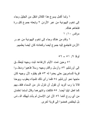 ‫١ ﻭﻟﻤﺎ ﺃﻜﻤل ﻴﺴﻭﻉ ﻫﺫﺍ ﺍﻟﻜﻼﻡ ﺍﻨﺘﻘل ﻤﻥ ﺍﻟﺠﻠﻴل ﻭﺠﺎﺀ‬
‫ﺇﻟﻰ ﺘﺨﻭﻡ ﺍﻟﻴﻬﻭﺩﻴﺔ ﻤﻥ ﻋﺒﺭ ﺍﻷﺭﺩﻥ ٢ ﻭﺘﺒﻌﺘﻪ ﺠﻤﻭﻉ ﻜﺜﻴـﺭﺓ‬
                                            ‫ﻓﺸﻔﺎﻫﻡ ﻫﻨﺎﻙ.‬
                                           ‫ﻤﺭﻗﺱ ٠١: ١‬
‫١ ﻭﻗﺎﻡ ﻤﻥ ﻫﻨﺎﻙ ﻭﺠﺎﺀ ﺇﻟﻰ ﺘﺨﻭﻡ ﺍﻟﻴﻬﻭﺩﻴﺔ ﻤﻥ ﻋﺒـﺭ‬
  ‫ﺍﻷﺭﺩﻥ ﻓﺎﺠﺘﻤﻊ ﺇﻟﻴﻪ ﺠﻤﻭﻉ ﺃﻴﻀﺎ ﻭﻜﻌﺎﺩﺘﻪ ﻜﺎﻥ ﺃﻴﻀﺎ ﻴﻌﻠﻤﻬﻡ.‬
           ‫‪‬‬                ‫‪‬‬


                                      ‫ﻟﻭﻗﺎ ٩: ١٥ – ٦٥‬
‫١٥ ﻭﺤﻴﻥ ﺘﻤﺕ ﺍﻷﻴﺎﻡ ﻻﺭﺘﻔﺎﻋﻪ ﺜ ‪‬ﺕ ﻭﺠﻬﻪ ﻟﻴﻨﻁﻠـﻕ‬
              ‫ﺒ‬
‫ﺇﻟﻰ ﺃﻭﺭﺸﻠﻴﻡ ٢٥ ﻭﺃﺭﺴل ﻭﺃﻗﺎﻡ ﻭﺠﻬﻪ ﺭﺴﻼ ﻓﺫﻫﺒﻭﺍ ﻭﺩﺨﻠـﻭﺍ‬
               ‫ﹰ‬
‫ﻗﺭﻴﺔ ﻟﻠﺴﺎﻤﺭﻴﻴﻥ ﺤﺘﻰ ﻴﻌﺩﻭﺍ ﻟﻪ ٣٥ ﻓﻠﻡ ﻴﻘﺒﻠﻭﻩ ﻷﻥ ﻭﺠﻬﻪ ﻜﺎﻥ‬
‫ﻤﺘﺠﻬﺎ ﻨﺤﻭ ﺃﻭﺭﺸﻠﻴﻡ ٤٥ ﻓﻠﻤﺎ ﺭﺃﻯ ﺫﻟﻙ ﺘﻠﻤﻴﺫﺍﻩ ﻴﻌﻘﻭﺏ ﻭﻴﻭﺤﻨﺎ‬
                                                  ‫‪‬‬
‫ﻗﺎﻻ ﻴﺎ ﺭﺏ ﺃﺘﺭﻴﺩ ﺃﻥ ﺘﻘﻭل ﺃﻥ ﺘﻨﺯل ﻨﺎﺭ ﻤﻥ ﺍﻟﺴﻤﺎﺀ ﻓﺘﻔﻨـﻴﻬﻡ‬
‫ﻜﻤﺎ ﻓﻌل ﺍﻴﻠﻴﺎ ﺃﻴﻀﺎ. ٥٥ ﻓﺎﻟﺘﻔﺕ ﻭﺍﻨﺘﻬﺭﻫﻤﺎ ﻭﻗﺎل ﻟﺴﺘﻤﺎ ﺘﻌﻠﻤﺎﻥ‬
                                        ‫‪‬‬
‫ﻤﻥ ﺃﻱ ﺭﻭﺡ ﺃﻨﺘﻤﺎ ٦٥ ﻷﻥ ﺍﺒﻥ ﺍﻹﻨﺴﺎﻥ ﻟﻡ ﻴﺄﺕ ﻟﻴﻬﻠﻙ ﺍﻟﻨـﺎﺱ‬
             ‫ِ‬
                       ‫ﺒل ﻟﻴﺨﻠﺹ ﻓﻤﻀﻭﺍ ﺇﻟﻰ ﻗﺭﻴﺔ ﺃﺨﺭﻯ.‬
 