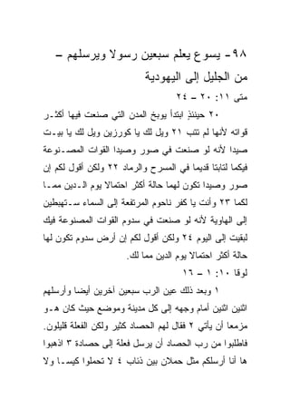 ‫٨٩- ﻴﺴﻭﻉ ﻴﻌﻠﻡ ﺴﺒﻌﻴﻥ ﺭﺴﻭﻻ ﻭﻴﺭﺴﻠﻬﻡ –‬
             ‫ﹰ‬
                           ‫ﻤﻥ ﺍﻟﺠﻠﻴل ﺇﻟﻰ ﺍﻟﻴﻬﻭﺩﻴﺔ‬
                                    ‫ﻤﺘﻰ ١١: ٠٢ – ٤٢‬
                                                 ‫ﹼ‬
‫٠٢ ﺤﻴﻨﺌﺫ ﺍﺒﺘﺩﺃ ﻴﻭﺒﺦ ﺍﻟﻤﺩﻥ ﺍﻟﺘﻲ ﺼﻨﻌﺕ ﻓﻴﻬﺎ ﺃﻜﺜـﺭ‬
                                      ‫ٍ‬
‫ﻗﻭﺍﺘﻪ ﻷﻨﻬﺎ ﻟﻡ ﺘﺘﺏ ١٢ ﻭﻴل ﻟﻙ ﻴﺎ ﻜﻭﺭﺯﻴﻥ ﻭﻴل ﻟﻙ ﻴﺎ ﺒﻴـﺕ‬
‫ﺼﻴﺩﺍ ﻷﻨﻪ ﻟﻭ ﺼﻨﻌﺕ ﻓﻲ ﺼﻭﺭ ﻭﺼﻴﺩﺍ ﺍﻟﻘﻭﺍﺕ ﺍﻟﻤﺼـﻨﻭﻋﺔ‬
‫ﻓﻴﻜﻤﺎ ﻟﺘﺎﺒﺘﺎ ﻗﺩﻴﻤﺎ ﻓﻲ ﺍﻟﻤﺴﺭﺡ ﻭﺍﻟﺭﻤﺎﺩ ٢٢ ﻭﻟﻜﻥ ﺃﻗﻭل ﻟﻜﻡ ﺇﻥ‬
                                       ‫‪‬‬
‫ﺼﻭﺭ ﻭﺼﻴﺩﺍ ﺘﻜﻭﻥ ﻟﻬﻤﺎ ﺤﺎﻟﺔ ﺃﻜﺜﺭ ﺍﺤﺘﻤﺎﻻ ﻴﻭﻡ ﺍﻟـﺩﻴﻥ ﻤﻤـﺎ‬
                ‫ﹰ‬
‫ﻟﻜﻤﺎ ٣٢ ﻭﺃﻨﺕ ﻴﺎ ﻜﻔﺭ ﻨﺎﺤﻭﻡ ﺍﻟﻤﺭﺘﻔﻌﺔ ﺇﻟﻰ ﺍﻟﺴﻤﺎﺀ ﺴـﺘﻬﺒﻁﻴﻥ‬
‫ﺇﻟﻰ ﺍﻟﻬﺎﻭﻴﺔ ﻷﻨﻪ ﻟﻭ ﺼﻨﻌﺕ ﻓﻲ ﺴﺩﻭﻡ ﺍﻟﻘﻭﺍﺕ ﺍﻟﻤﺼﻨﻭﻋﺔ ﻓﻴﻙ‬
‫ﻟﺒﻘﻴﺕ ﺇﻟﻰ ﺍﻟﻴﻭﻡ ٤٢ ﻭﻟﻜﻥ ﺃﻗﻭل ﻟﻜﻡ ﺇﻥ ﺃﺭﺽ ﺴﺩﻭﻡ ﺘﻜﻭﻥ ﻟﻬﺎ‬
                      ‫ﺤﺎﻟﺔ ﺃﻜﺜﺭ ﺍﺤﺘﻤﺎﻻ ﻴﻭﻡ ﺍﻟﺩﻴﻥ ﻤﻤﺎ ﻟﻙ.‬
                                        ‫ﹰ‬
                                      ‫ﻟﻭﻗﺎ ٠١: ١ – ٦١‬
‫١ ﻭﺒﻌﺩ ﺫﻟﻙ ﻋﻴﻥ ﺍﻟﺭﺏ ﺴﺒﻌﻴﻥ ﺁﺨﺭﻴﻥ ﺃﻴﻀﺎ ﻭﺃﺭﺴﻠﻬﻡ‬
         ‫‪‬‬
‫ﺍﺜﻨﻴﻥ ﺍﺜﻨﻴﻥ ﺃﻤﺎﻡ ﻭﺠﻬﻪ ﺇﻟﻰ ﻜل ﻤﺩﻴﻨﺔ ﻭﻤﻭﻀﻊ ﺤﻴﺙ ﻜﺎﻥ ﻫـﻭ‬
‫ﻤﺯﻤﻌﺎ ﺃﻥ ﻴﺄﺘﻲ ٢ ﻓﻘﺎل ﻟﻬﻡ ﺍﻟﺤﺼﺎﺩ ﻜﺜﻴﺭ ﻭﻟﻜﻥ ﺍﻟﻔﻌﻠﺔ ﻗﻠﻴﻠﻭﻥ.‬
                                                    ‫‪‬‬
‫ﻓﺎﻁﻠﺒﻭﺍ ﻤﻥ ﺭﺏ ﺍﻟﺤﺼﺎﺩ ﺃﻥ ﻴﺭﺴل ﻓﻌﻠﺔ ﺇﻟﻰ ﺤﺼﺎﺩﺓ ٣ ﺍﺫﻫﺒﻭﺍ‬
‫ﻫﺎ ﺃﻨﺎ ﺃﺭﺴﻠﻜﻡ ﻤﺜل ﺤﻤﻼﻥ ﺒﻴﻥ ﺫﺌﺎﺏ ٤ ﻻ ﺘﺤﻤﻠﻭﺍ ﻜﻴ ‪‬ـﺎ ﻭﻻ‬
     ‫ﺴ‬
 