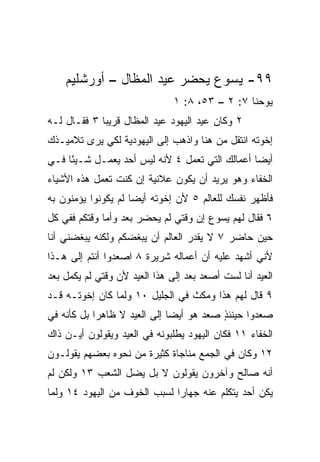 ‫٩٩- ﻴﺴﻭﻉ ﻴﺤﻀﺭ ﻋﻴﺩ ﺍﻟﻤﻅﺎل – ﺃﻭﺭﺸﻠﻴﻡ‬
                               ‫ﻴﻭﺤﻨﺎ ٧: ٢ – ٣٥، ٨: ١‬
‫٢ ﻭﻜﺎﻥ ﻋﻴﺩ ﺍﻟﻴﻬﻭﺩ ﻋﻴﺩ ﺍﻟﻤﻅﺎل ﻗﺭﻴﺒﺎ ٣ ﻓﻘـﺎل ﻟـﻪ‬
             ‫‪‬‬
‫ﺇﺨﻭﺘﻪ ﺍﻨﺘﻘل ﻤﻥ ﻫﻨﺎ ﻭﺍﺫﻫﺏ ﺇﻟﻰ ﺍﻟﻴﻬﻭﺩﻴﺔ ﻟﻜﻲ ﻴﺭﻯ ﺘﻼﻤﻴـﺫﻙ‬
‫ﺃﻴﻀﺎ ﺃﻋﻤﺎﻟﻙ ﺍﻟﺘﻲ ﺘﻌﻤل ٤ ﻷﻨﻪ ﻟﻴﺱ ﺃﺤﺩ ﻴﻌﻤـل ﺸـﻴﺌﺎ ﻓـﻲ‬
     ‫ً‬                                          ‫‪‬‬
‫ﺍﻟﺨﻔﺎﺀ ﻭﻫﻭ ﻴﺭﻴﺩ ﺃﻥ ﻴﻜﻭﻥ ﻋﻼﻨﻴﺔ ﺇﻥ ﻜﻨﺕ ﺘﻌﻤل ﻫﺫﻩ ﺍﻷﺸﻴﺎﺀ‬
‫ﻓﺄﻅﻬﺭ ﻨﻔﺴﻙ ﻟﻠﻌﺎﻟﻡ ٥ ﻷﻥ ﺇﺨﻭﺘﻪ ﺃﻴﻀﺎ ﻟﻡ ﻴﻜﻭﻨﻭﺍ ﻴﺅﻤﻨﻭﻥ ﺒﻪ‬
                     ‫‪‬‬
‫٦ ﻓﻘﺎل ﻟﻬﻡ ﻴﺴﻭﻉ ﺇﻥ ﻭﻗﺘﻲ ﻟﻡ ﻴﺤﻀﺭ ﺒﻌﺩ ﻭﺃﻤﺎ ﻭﻗﺘﻜﻡ ﻓﻔﻲ ﻜل‬
‫ﺤﻴﻥ ﺤﺎﻀﺭ ٧ ﻻ ﻴﻘﺩﺭ ﺍﻟﻌﺎﻟﻡ ﺃﻥ ﻴﺒﻐﻀﻜﻡ ﻭﻟﻜﻨﻪ ﻴﺒﻐﻀﻨﻲ ﺃﻨﺎ‬
‫ﻷﻨﻲ ﺃﺸﻬﺩ ﻋﻠﻴﻪ ﺃﻥ ﺃﻋﻤﺎﻟﻪ ﺸﺭﻴﺭﺓ ٨ ﺍﺼﻌﺩﻭﺍ ﺃﻨﺘﻡ ﺇﻟﻰ ﻫـﺫﺍ‬
‫ﺍﻟﻌﻴﺩ ﺃﻨﺎ ﻟﺴﺕ ﺃﺼﻌﺩ ﺒﻌﺩ ﺇﻟﻰ ﻫﺫﺍ ﺍﻟﻌﻴﺩ ﻷﻥ ﻭﻗﺘﻲ ﻟﻡ ﻴﻜﻤل ﺒﻌﺩ‬
‫٩ ﻗﺎل ﻟﻬﻡ ﻫﺫﺍ ﻭﻤﻜﺙ ﻓﻲ ﺍﻟﺠﻠﻴل ٠١ ﻭﻟﻤﺎ ﻜﺎﻥ ﺇﺨﻭﺘـﻪ ﻗـﺩ‬
‫ﺼﻌﺩﻭﺍ ﺤﻴﻨﺌﺫ ﺼﻌﺩ ﻫﻭ ﺃﻴﻀﺎ ﺇﻟﻰ ﺍﻟﻌﻴﺩ ﻻ ﻅﺎﻫﺭﺍ ﺒل ﻜﺄﻨﻪ ﻓﻲ‬
            ‫‪‬‬                 ‫‪‬‬          ‫ٍ‬
‫ﺍﻟﺨﻔﺎﺀ ١١ ﻓﻜﺎﻥ ﺍﻟﻴﻬﻭﺩ ﻴﻁﻠﺒﻭﻨﻪ ﻓﻲ ﺍﻟﻌﻴﺩ ﻭﻴﻘﻭﻟﻭﻥ ﺃﻴـﻥ ﺫﺍﻙ‬
‫٢١ ﻭﻜﺎﻥ ﻓﻲ ﺍﻟﺠﻤﻊ ﻤﻨﺎﺠﺎﺓ ﻜﺜﻴﺭﺓ ﻤﻥ ﻨﺤﻭﻩ ﺒﻌﻀﻬﻡ ﻴﻘﻭﻟـﻭﻥ‬
‫ﺃﻨﻪ ﺼﺎﻟﺢ ﻭﺁﺨﺭﻭﻥ ﻴﻘﻭﻟﻭﻥ ﻻ ﺒل ﻴﻀل ﺍﻟﺸﻌﺏ ٣١ ﻭﻟﻜﻥ ﻟﻡ‬
‫ﻴﻜﻥ ﺃﺤﺩ ﻴﺘﻜﻠﻡ ﻋﻨﻪ ﺠﻬﺎﺭﺍ ﻟﺴﺒﺏ ﺍﻟﺨﻭﻑ ﻤﻥ ﺍﻟﻴﻬﻭﺩ ٤١ ﻭﻟﻤﺎ‬
                              ‫‪‬‬
 