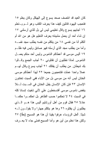 ‫ﻜﺎﻥ ﺍﻟﻌﻴﺩ ﻗﺩ ﺍﻨﺘﺼﻑ ﺼﻌﺩ ﻴﺴﻭﻉ ﺇﻟﻰ ﺍﻟﻬﻴﻜل ﻭﻜﺎﻥ ﻴﻌﻠﻡ ٥١‬
‫ﻓﺘﻌﺠﺏ ﺍﻟﻴﻬﻭﺩ ﻗﺎﺌﻠﻴﻥ ﻜﻴﻑ ﻫﺫﺍ ﻴﻌﺭﻑ ﺍﻟﻜﺘﺏ ﻭﻫﻭ ﻟـﻡ ﻴـﺘﻌﻠﻡ‬
‫٦١ ﺃﺠﺎﺒﻬﻡ ﻴﺴﻭﻉ ﻭﻗﺎل ﺘﻌﻠﻴﻤﻲ ﻟﻴﺱ ﻟﻲ ﺒل ﻟﻠﺫﻱ ﺃﺭﺴﻠﻨﻲ ٧١‬
‫ﺇﻥ ﺸﺎﺀ ﺃﺤﺩ ﺃﻥ ﻴﻌﻤل ﻤﺸﻴﺌﺘﻪ ﻴﻌﺭﻑ ﺍﻟﺘﻌﻠﻴﻡ ﻫل ﻫﻭ ﻤﻥ ﺍﷲ ﺃﻡ‬
‫ﺃﺘﻜﻠﻡ ﺃﻨﺎ ﻤﻥ ﻨﻔﺴﻲ ٨١ ﻤﻥ ﻴﺘﻜﻠﻡ ﻤﻥ ﻨﻔﺴﻪ ﻴﻁﻠﺏ ﻤﺠﺩ ﻨﻔﺴـﻪ‬
‫ﻭﺃﻤﺎ ﻤﻥ ﻴﻁﻠﺏ ﻤﺠﺩ ﺍﻟﺫﻱ ﺃﺭﺴﻠﻪ ﻓﻬﻭ ﺼﺎﺩﻕ ﻭﻟﻴﺱ ﻓﻴﻪ ﻅﻠـﻡ‬
‫٩١ ﺃﻟﻴﺱ ﻤﻭﺴﻰ ﻗﺩ ﺃﻋﻁﺎﻜﻡ ﺍﻟﻨﺎﻤﻭﺱ ﻭﻟﻴﺱ ﺃﺤﺩ ﻤﻨﻜﻡ ﻴﻌﻤـل‬
‫ﺍﻟﻨﺎﻤﻭﺱ. ﻟﻤﺎﺫﺍ ﺘﻁﻠﺒﻭﻥ ﺃﻥ ﺘﻘﺘﻠﻭﻨﻲ ٠٢ ﺃﺠﺎﺏ ﺍﻟﺠﻤﻊ ﻭﻗـﺎﻟﻭﺍ‬
‫ﺒﻙ ﺸﻴﻁﺎﻥ. ﻤﻥ ﻴﻁﻠﺏ ﺃﻥ ﻴﻘﺘﻠﻙ ١٢ ﺃﺠﺎﺏ ﻴﺴﻭﻉ ﻭﻗﺎل ﻟﻬـﻡ‬
‫ﻋﻤﻼ ﻭﺍﺤﺩﺍ ﻋﻤﻠﺕ ﻓﺘﺘﻌﺠﺒﻭﻥ ﺠﻤﻴﻌﺎ ٢٢ ﻟﻬﺫﺍ ﺃﻋﻁﺎﻜﻡ ﻤﻭﺴﻰ‬
                     ‫‪‬‬                   ‫‪‬‬    ‫ﹰ‬
‫ﺍﻟﺨﺘﺎﻥ ﻟﻴﺱ ﺃﻨﻪ ﻤﻥ ﻤﻭﺴﻰ ﺒل ﻤﻥ ﺍﻵﺒﺎﺀ ﻓﻔﻲ ﺍﻟﺴﺒﺕ ﺘﺨﺘﻨﻭﻥ‬
‫ﺍﻹﻨﺴﺎﻥ ٣٢ ﻓﺈﻥ ﻜﺎﻥ ﺍﻹﻨﺴﺎﻥ ﻴﻘﺒل ﺍﻟﺨﺘﺎﻥ ﻓﻲ ﺍﻟﺴـﺒﺕ ﻟـﺌﻼ‬
‫‪‬ﻨﻘﺽ ﻨﺎﻤﻭﺱ ﻤﻭﺴﻰ ﺃﻓﺘﺴﺨﻁﻭﻥ ﻋﻠﻲ ﻷﻨﻲ ﺸﻔﻴﺕ ﺇﻨﺴﺎﻨﺎ ﻜﻠﻪ‬
     ‫ﹰ‬              ‫‪‬‬                          ‫ﻴ‬
‫ﻓﻲ ﺍﻟﺴﺒﺕ ٤٢ ﻻ ﺘﺤﻜﻤﻭﺍ ﺤﺴﺏ ﺍﻟﻅﺎﻫﺭ ﺒل ﺍﺤﻜﻤـﻭﺍ ﺤﻜ ‪‬ـﺎ‬
  ‫ﻤ‬
‫ﻋﺎﺩﻻ ٥٢ ﻓﻘﺎل ﻗﻭﻡ ﻤﻥ ﺃﻫل ﺃﻭﺭﺸﻠﻴﻡ ﺃﻟﻴﺱ ﻫﺫﺍ ﻫـﻭ ﺍﻟـﺫﻱ‬
                                              ‫ﹰ‬
‫ﻴﻁﻠﺒﻭﻥ ﺃﻥ ﻴﻘﺘﻠﻭﻩ ٦٢ ﻭﻫﺎ ﻫﻭ ﻴﺘﻜﻠﻡ ﺠﻬﺎﺭﺍ ﻭﻻ ﻴﻘﻭﻟـﻭﻥ ﻟـﻪ‬
                ‫‪‬‬
‫ﺸﻴﺌﺎ. ﺃﻟﻌل ﺍﻟﺭﺅﺴﺎﺀ ﻋﺭﻓﻭﺍ ﻴﻘﻴ ﹰﺎ ﺃﻥ ﻫﺫﺍ ﻫﻭ ﺍﻟﻤﺴﻴﺢ )ﺤﻘﺎ( ٧٢‬
     ‫‪‬‬                     ‫ﻨ‬                          ‫ً‬
‫ﻭﻟﻜﻥ ﻫﺫﺍ ﻨﻌﻠﻡ ﻤﻥ ﺃﻴﻥ ﻫﻭ ﻭﺃﻤﺎ ﺍﻟﻤﺴﻴﺢ ﻓﻤﺘﻰ ﺠﺎﺀ ﻻ ﻴﻌـﺭﻑ‬
 