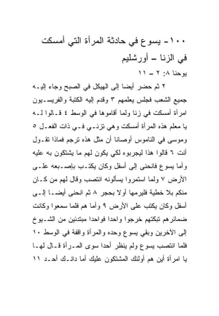 ‫٠٠١- ﻴﺴﻭﻉ ﻓﻲ ﺤﺎﺩﺜﺔ ﺍﻟﻤﺭﺃﺓ ﺍﻟﺘﻲ ﺃﻤﺴﻜﺕ‬
                               ‫ﻓﻲ ﺍﻟﺯﻨﺎ – ﺃﻭﺭﺸﻠﻴﻡ‬
                                    ‫ﻴﻭﺤﻨﺎ ٨: ٢ – ١١‬
‫٢ ﺜﻡ ﺤﻀﺭ ﺃﻴﻀﺎ ﺇﻟﻰ ﺍﻟﻬﻴﻜل ﻓﻲ ﺍﻟﺼﺒﺢ ﻭﺠﺎﺀ ﺇﻟﻴـﻪ‬
                                ‫‪‬‬
‫ﺠﻤﻴﻊ ﺍﻟﺸﻌﺏ ﻓﺠﻠﺱ ﻴﻌﻠﻤﻬﻡ ٣ ﻭﻗ ‪‬ﻡ ﺇﻟﻴﻪ ﺍﻟﻜﺘﺒﺔ ﻭﺍﻟﻔﺭﻴﺴـﻴﻭﻥ‬
                         ‫ﺩ‬
‫ﺍﻤﺭﺃﺓ ﺃﻤﺴﻜﺕ ﻓﻲ ﺯﻨﺎ ﻭﻟﻤﺎ ﺃﻗﺎﻤﻭﻫﺎ ﻓﻲ ﺍﻟﻭﺴﻁ ٤ ﻗـﺎﻟﻭﺍ ﻟـﻪ‬
‫ﻴﺎ ﻤﻌﻠﻡ ﻫﺫﻩ ﺍﻟﻤﺭﺃﺓ ﺃﻤﺴﻜﺕ ﻭﻫﻲ ﺘﺯﻨـﻲ ﻓـﻲ ﺫﺍﺕ ﺍﻟﻔﻌـل ٥‬
‫ﻭﻤﻭﺴﻰ ﻓﻲ ﺍﻟﻨﺎﻤﻭﺱ ﺃﻭﺼﺎﻨﺎ ﺃﻥ ﻤﺜل ﻫﺫﻩ ﹸﺭﺠﻡ ﻓﻤﺎﺫﺍ ﺘﻘـﻭل‬
               ‫ﺘ‬
‫ﺃﻨﺕ ٦ ﻗﺎﻟﻭﺍ ﻫﺫﺍ ﻟﻴﺠﺭﺒﻭﻩ ﻟﻜﻲ ﻴﻜﻭﻥ ﻟﻬﻡ ﻤﺎ ﻴﺸﺘﻜﻭﻥ ﺒﻪ ﻋﻠﻴﻪ‬
‫ﻭﺃﻤﺎ ﻴﺴﻭﻉ ﻓﺎﻨﺤﻨﻰ ﺇﻟﻰ ﺃﺴﻔل ﻭﻜﺎﻥ ﻴﻜﺘـﺏ ﺒﺈﺼـﺒﻌﻪ ﻋﻠـﻰ‬
‫ﺍﻷﺭﺽ ٧ ﻭﻟﻤﺎ ﺍﺴﺘﻤﺭﻭﺍ ﻴﺴﺄﻟﻭﻨﻪ ﺍﻨﺘﺼﺏ ﻭﻗﺎل ﻟﻬﻡ ﻤﻥ ﻜـﺎﻥ‬
‫ﻤﻨﻜﻡ ﺒﻼ ﺨﻁﻴﺔ ﻓﻠﻴﺭﻤﻬﺎ ﺃﻭﻻ ﺒﺤﺠﺭ ٨ ﺜﻡ ﺍﻨﺤﻨﻰ ﺃﻴ ‪‬ـﺎ ﺇﻟـﻰ‬
       ‫ﻀ‬                    ‫ﹰ‬
‫ﺃﺴﻔل ﻭﻜﺎﻥ ﻴﻜﺘﺏ ﻋﻠﻰ ﺍﻷﺭﺽ ٩ ﻭﺃﻤﺎ ﻫﻡ ﻓﻠﻤﺎ ﺴﻤﻌﻭﺍ ﻭﻜﺎﻨﺕ‬
‫ﻀﻤﺎﺌﺭﻫﻡ ﺘﺒﻜﺘﻬﻡ ﺨﺭﺠﻭﺍ ﻭﺍﺤﺩﺍ ﻓﻭﺍﺤﺩﺍ ﻤﺒﺘﺩﺌﻴﻥ ﻤﻥ ﺍﻟﺸـﻴﻭﺥ‬
                    ‫‪‬‬      ‫‪‬‬
‫ﺇﻟﻰ ﺍﻵﺨﺭﻴﻥ ﻭﺒﻘﻲ ﻴﺴﻭﻉ ﻭﺤﺩﻩ ﻭﺍﻟﻤﺭﺃﺓ ﻭﺍﻗﻔﺔ ﻓﻲ ﺍﻟﻭﺴﻁ ٠١‬
‫ﻓﻠﻤﺎ ﺍﻨﺘﺼﺏ ﻴﺴﻭﻉ ﻭﻟﻡ ﻴﻨﻅﺭ ﺃﺤﺩﺍ ﺴﻭﻯ ﺍﻟﻤـﺭﺃﺓ ﻗـﺎل ﻟﻬـﺎ‬
                       ‫‪‬‬
‫ﻴﺎ ﺍﻤﺭﺃﺓ ﺃﻴﻥ ﻫﻡ ﺃﻭﻟﺌﻙ ﺍﻟﻤﺸﺘﻜﻭﻥ ﻋﻠﻴﻙ ﺃﻤﺎ ﺩﺍﻨـﻙ ﺃﺤـﺩ ١١‬
 