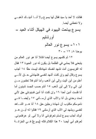 ‫ﻓﻘﺎﻟﺕ ﻻ ﺃﺤﺩ ﻴﺎ ﺴﻴﺩ ﻓﻘﺎل ﻟﻬﺎ ﻴﺴﻭﻉ ﻭﻻ ﺃﻨـﺎ ﺃﺩﻴﻨـﻙ ﺍﺫﻫﺒـﻲ‬
                                      ‫ﻭﻻ ﺘﺨﻁﺌﻲ ﺃﻴﻀﺎ.‬
                                        ‫‪‬‬
 ‫ﻴﺴﻭﻉ ﻴﺒﺎﺤﺙ ﺍﻟﻴﻬﻭﺩ ﻓﻲ ﺍﻟﻬﻴﻜل ﺃﺜﻨﺎﺀ ﺍﻟﻌﻴﺩ –‬
                      ‫ﺃﻭﺭﺸﻠﻴﻡ‬
                        ‫١٠١- ﻴﺴﻭﻉ ﻨﻭﺭ ﺍﻟﻌﺎﻟﻡ‬
                                   ‫ﻴﻭﺤﻨﺎ ٨: ٢١ – ٠٣‬
‫٢١ ﺜﻡ ﻜﻠﻤﻬﻡ ﻴﺴﻭﻉ ﺃﻴﻀﺎ ﻗﺎﺌﻼ ﺃﻨﺎ ﻫﻭ ﻨﻭﺭ ﺍﻟﻌﺎﻟﻡ ﻤﻥ‬
                     ‫ﹰ‬     ‫‪‬‬
‫ﻴﺘﺒﻌﻨﻲ ﻓﻼ ﻴﻤﺸﻲ ﻓﻲ ﺍﻟﻅﻠﻤﺔ ﺒل ﻴﻜﻭﻥ ﻟﻪ ﻨﻭﺭ ﺍﻟﺤﻴﻭﺓ ٣١ ﻓﻘﺎل‬
‫ﻟﻪ ﺍﻟﻔﺭﻴﺴﻴﻭﻥ ﺃﻨﺕ ﺘﺸﻬﺩ ﻟﻨﻔﺴﻙ ﺸﻬﺎﺩﺘﻙ ﻟﻴﺴﺕ ﺤﻘﺎ ٤١ ﺃﺠﺎﺏ‬
         ‫‪‬‬
‫ﻴﺴﻭﻉ ﻭﻗﺎل ﻟﻬﻡ ﻭﺇﻥ ﻜﻨﺕ ﺃﺸﻬﺩ ﻟﻨﻔﺴﻲ ﻓﺸﻬﺎﺩﺘﻲ ﺤـﻕ ﻷﻨـﻲ‬
‫ﺃﻋﻠﻡ ﻤﻥ ﺃﻴﻥ ﺃﺘﻴﺕ ﻭﺇﻟﻰ ﺃﻴﻥ ﺃﺫﻫﺏ ﻭﺃﻤﺎ ﺃﻨﺘﻡ ﻓﻼ ﺘﻌﻠﻤﻭﻥ ﻤـﻥ‬
‫ﺃﻴﻥ ﺁﺘﻲ ﻭﻻ ﺇﻟﻰ ﺃﻴﻥ ﺃﺫﻫﺏ ٥١ ﺃﻨﺘﻡ ﺤﺴﺏ ﺍﻟﺠﺴﺩ ﺘﺩﻴﻨﻭﻥ ﺃﻤﺎ‬
‫ﺃﻨﺎ ﻓﻠﺴﺕ ﺃﺩﻴﻥ ﺃﺤﺩﺍ ٦١ ﻭﺇﻥ ﻜﻨﺕ ﺃﻨﺎ ﺃﺩﻴﻥ ﻓﺩﻴﻨﻭﻨﺘﻲ ﺤﻕ ﻷﻨﻲ‬
                                     ‫‪‬‬
‫ﻟﺴﺕ ﻭﺤﺩﻱ ﺒل ﺃﻨﺎ ﻭﺍﻵﺏ ﺍﻟﺫﻱ ﺃﺭﺴـﻠﻨﻲ ٧١ ﻭﺃﻴ ‪‬ـﺎ ﻓـﻲ‬
      ‫ﻀ‬
‫ﻨﺎﻤﻭﺴﻜﻡ ﻤﻜﺘﻭﺏ ﺃﻥ ﺸﻬﺎﺩﺓ ﺭﺠﻠﻴﻥ ﺤﻕ ٨١ ﺃﻨﺎ ﻫـﻭ ﺍﻟﺸـﺎﻫﺩ‬
‫ﻟﻨﻔﺴﻲ ﻭﻴﺸﻬﺩ ﻟﻲ ﺍﻵﺏ ﺍﻟﺫﻱ ﺃﺭﺴﻠﻨﻲ ٩١ ﻓﻘﺎﻟﻭﺍ ﻟﻪ ﺃﻴـﻥ ﻫـﻭ‬
‫ﺃﺒﻭﻙ ﺃﺠﺎﺏ ﻴﺴﻭﻉ ﻟﺴﺘﻡ ﺘﻌﺭﻓﻭﻨﻨﻲ ﺃﻨﺎ ﻭﻻ ﺃﺒﻲ. ﻟﻭ ﻋﺭﻓﺘﻤﻭﻨﻲ.‬
‫ﻟﻌﺭﻓﺘﻡ ﺃﺒﻲ ﺃﻴﻀﺎ ٠٢ ﻫﺫﺍ ﺍﻟﻜﻼﻡ ﻗﺎﻟﻪ )ﻴﺴﻭﻉ( ﻓـﻲ ﺍﻟﺨﺯﺍﻨـﺔ‬
                                       ‫‪‬‬
 