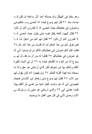 ‫ﻭﻫﻭ ﻴﻌﻠﻡ ﻓﻲ ﺍﻟﻬﻴﻜل ﻭﻟﻡ ﻴﻤﺴﻜﻪ ﺃﺤﺩ ﻷﻥ ﺴﺎﻋﺘﻪ ﻟﻡ ﺘﻜﻥ ﻗـﺩ‬
‫ﺠﺎﺀﺕ ﺒﻌﺩ ١٢ ﻗﺎل ﻟﻬﻡ ﻴﺴﻭﻉ ﺃﻴﻀﺎ ﺃﻨﺎ ﺃﻤﻀﻲ ﻭﺴـﺘﻁﻠﺒﻭﻨﻨﻲ‬
                      ‫‪‬‬
‫ﻭﺘﻤﻭﺘﻭﻥ ﻓﻲ ﺨﻁﻴﺘﻜﻡ ﺤﻴﺙ ﺃﻤﻀﻲ ﺃﻨﺎ ﻻ ﺘﻘﺩﺭﻭﻥ ﺃﻨﺘﻡ ﺃﻥ ﺘﺄﺘﻭﺍ‬
‫٢٢ ﻓﻘﺎل ﺍﻟﻴﻬﻭﺩ ﺃﻟﻌﻠﻪ ﻴﻘﺘل ﻨﻔﺴﻪ ﺤﺘﻰ ﻴﻘﻭل ﺤﻴﺙ ﺃﻤﻀﻲ ﺃﻨـﺎ‬
‫ﻻ ﺘﻘﺩﺭﻭﻥ ﺃﻨﺘﻡ ﺃﻥ ﺘﺄﺘﻭﺍ ٣٢ ﻓﻘﺎل ﻟﻬﻡ ﺃﻨﺘﻡ ﻤﻥ ﺃﺴﻔل ﺃﻤﺎ ﺃﻨـﺎ‬
‫ﻓﻤﻥ ﻓﻭﻕ ﺃﻨﺘﻡ ﻤﻥ ﻫﺫﺍ ﺍﻟﻌﺎﻟﻡ ﺃﻤﺎ ﺃﻨﺎ ﻓﻠﺴﺕ ﻤﻥ ﻫﺫﺍ ﺍﻟﻌـﺎﻟﻡ ٤٢‬
‫ﻓﻘﻠﺕ ﻟﻜﻡ ﺃﻨﻜﻡ ﺘﻤﻭﺘﻭﻥ ﻓﻲ ﺨﻁﺎﻴﺎﻜﻡ ﻷﻨﻜﻡ ﺇﻥ ﻟﻡ ﺘﺅﻤﻨﻭﺍ ﺃﻨﻲ ﺃﻨﺎ‬
‫ﻫﻭ ﺘﻤﻭﺘﻭﻥ ﻓﻲ ﺨﻁﺎﻴﺎﻜﻡ ٥٢ ﻓﻘﺎﻟﻭﺍ ﻟﻪ ﻤﻥ ﺃﻨـﺕ ﻓﻘـﺎل ﻟﻬـﻡ‬
‫ﻴﺴﻭﻉ ﺃﻨﺎ ﻤﻥ ﺍﻟﺒﺩﺀ ﻤﺎ ﺃﻜﻠﻤﻜﻡ ﺃﻴﻀﺎ ﺒﻪ ٦٢ ﺃﻥ ﻟﻲ ﺃﺸﻴﺎﺀ ﻜﺜﻴﺭﺓ‬
                         ‫‪‬‬
‫ﺃﺘﻜﻠﻡ ﻭﺃﺤﻜﻡ ﺒﻬﺎ ﻤﻥ ﻨﺤﻭﻜﻡ ﻟﻜﻥ ﺍﻟﺫﻱ ﺃﺭﺴﻠﻨﻲ ﻫﻭ ﺤﻕ ﻭﺃﻨﺎ ﻤﺎ‬
‫ﺴﻤﻌﺘﻪ ﻤﻨﻪ ﻓﻬﺫﺍ ﺃﻗﻭﻟﻪ ﻟﻠﻌﺎﻟﻡ ٧٢ ﻭﻟﻡ ﻴﻔﻬﻤﻭﺍ ﺃﻨﻪ ﻜﺎﻥ ﻴﻘﻭل ﻟﻬﻡ‬
‫ﻋﻥ ﺍﻵﺏ ٨٢ ﻓﻘﺎل ﻟﻬﻡ ﻴﺴﻭﻉ ﻤﺘﻰ ﺭﻓﻌﺘﻡ ﺍﺒﻥ ﺍﻹﻨﺴﺎﻥ ﻓﺤﻴﻨﺌﺫ‬
‫ٍ‬
‫ﺘﻔﻬﻤﻭﻨﻲ ﺃﻨﻲ ﺃﻨﺎ ﻫﻭ ﻭﻟﺴﺕ ﺃﻓﻌل ﺸﻴﺌﺎ ﻤﻥ ﻨﻔﺴﻲ ﺒل ﺃﺘﻜﻠﻡ ﺒﻬﺫﺍ‬
                       ‫ً‬
‫ﻜﻤﻤﺎ ﻋﻠﻤﻨﻲ ﺃﺒﻲ ٩٢ ﻭﺍﻟﺫﻱ ﺃﺭﺴﻠﻨﻲ ﻫﻭ ﻤﻌﻲ ﻭﻟـﻡ ﻴﺘﺭﻜﻨـﻲ‬
             ‫ﺍﻵﺏ ﻭﺤﺩﻱ ﻷﻨﻲ ﻓﻲ ﻜل ﺤﻴﻥ ﺃﻓﻌل ﻤﺎ ﻴﺭﻀﻴﻪ.‬
 