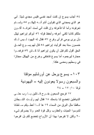 ‫٤٥ ﺃﺠﺎﺏ ﻴﺴﻭﻉ ﺇﻥ ﻜﻨﺕ ﺃﻤﺠﺩ ﻨﻔﺴﻲ ﻓﻠﻴﺱ ﻤﺠﺩﻱ ﺸﻴﺌﺎ. ﺃﺒﻲ‬
      ‫ً‬
‫ﻫﻭ ﺍﻟﺫﻱ ‪‬ﻤﺠﺩﻨﻲ ﺍﻟﺫﻱ ﺘﻘﻭﻟﻭﻥ ﺃﻨﺘﻡ ﺃﻨـﻪ ﺇﻟﻬﻜـﻡ ٥٥ ﻭﻟﺴـﺘﻡ‬
                                            ‫ﻴ‬
‫ﺘﻌﺭﻓﻭﻨﻪ ﻭﺃﻤﺎ ﺃﻨﺎ ﻓﺄﻋﺭﻓﻪ ﻭﺇﻥ ﻗﻠﺕ ﺃﻨﻲ ﻟﺴﺕ ﺃﻋﺭﻓـﻪ ﺃﻜـﻭﻥ‬
‫ﻤﺜﻠﻜﻡ ﻜﺎﺫﺒﺎ ﻟﻜﻨﻲ ﺃﻋﺭﻓﻪ ﻭﺃﺤﻔﻅ ﻗﻭﻟﻪ ٦٥ ﺃﺒﻭﻜﻡ ﺇﺒﺭﺍﻫﻴﻡ ﺘﻬﻠل‬
                                             ‫‪‬‬
‫ﺒﺄﻥ ﻴﺭﻯ ﻴﻭﻤﻲ ﻓﺭﺃﻯ ﻭﻓﺭﺡ ٧٥ ﻓﻘﺎل ﻟﻪ ﺍﻟﻴﻬﻭﺩ ﻟـﻴﺱ ﻟـﻙ‬
‫ﺨﻤﺴﻭﻥ ﺴﻨﺔ ﺒﻌﺩ ﺃﻓﺭﺃﻴﺕ ﺇﺒﺭﺍﻫﻴﻡ ٨٥ ﻗﺎل ﻟﻬﻡ ﻴﺴـﻭﻉ ﺍﻟﺤـﻕ‬
‫ﺍﻟﺤﻕ ﺃﻗﻭل ﻟﻜﻡ ﻗﺒل ﺃﻥ ﻴﻜﻭﻥ ﺇﺒﺭﺍﻫﻴﻡ ﺃﻨﺎ ﻜـﺎﺌﻥ ٩٥ ﻓﺭﻓﻌـﻭﺍ‬
‫ﺤﺠﺎﺭﺓ ﻟﻴﺭﺠﻤﻭﻩ ﺃﻤﺎ ﻴﺴﻭﻉ ﻓﺎﺨﺘﻔﻰ ﻭﺨﺭﺝ ﻤﻥ ﺍﻟﻬﻴﻜل ﻤﺠﺘﺎﺯﺍ‬
 ‫‪‬‬
                                ‫ﻓﻲ ﻭﺴﻁﻬﻡ ﻭﻤﻀﻰ ﻫﻜﺫﺍ.‬


        ‫٣٠١- ﻴﺴﻭﻉ ﻴﺭﺤل ﻋﻥ ﺃﻭﺭﺸﻠﻴﻡ ﻤﺅﻗﺘﺎ‬
         ‫ﹰ‬
     ‫ﻭﺍﻟﺴﺒﻌﻭﻥ ﺭﺴﻭﻻ ﻴﻌﻭﺩﻭﻥ ﺇﻟﻴﻪ – ﺍﻟﻴﻬﻭﺩﻴﺔ‬
                            ‫ﹰ‬
                                   ‫ﻟﻭﻗﺎ ٠١: ٧١ – ٤٢‬
‫٧١ ﻓﺭﺠﻊ ﺍﻟﺴﺒﻌﻭﻥ ﺒﻔـﺭﺡ ﻗـﺎﺌﻠﻴﻥ ﻴـﺎ ﺭﺏ ﺤﺘـﻰ‬
‫ﺍﻟﺸﻴﺎﻁﻴﻥ ﺘﺨﻀﻊ ﻟﻨﺎ ﺒﺎﺴﻤﻙ ٨١ ﻓﻘﺎل ﻟﻬﻡ ﺭﺃﻴـﺕ ﺍﻟﺸـﻴﻁﺎﻥ‬
‫ﺴﺎﻗﻁﺎ ﻤﺜل ﺍﻟﺒﺭﻕ ﻤﻥ ﺍﻟﺴﻤﺎﺀ ٩١ ﻫﺎ ﺃﻨـﺎ ﺃﻋﻁـﻴﻜﻡ ﺴـﻠﻁﺎﻨﺎ‬
 ‫ﹰ‬                                              ‫ﹰ‬
‫ﻟﺘﺩﻭﺴﻭﺍ ﺍﻟﺤﻴﺎﺕ ﻭﺍﻟﻌﻘﺎﺭﺏ ﻭﻜل ﻗﻭﺓ ﺍﻟﻌﺩﻭ ﻭﻻ ﻴﻀﺭﻜﻡ ﺸﻲﺀ‬
‫٠٢ ﻭﻟﻜﻥ ﻻ ﺘﻔﺭﺤﻭﺍ ﺒﻬﺫﺍ ﺃﻥ ﺍﻷﺭﻭﺍﺡ ﺘﺨﻀﻊ ﻟﻜﻡ ﺒل ﺍﻓﺭﺤﻭﺍ‬
 