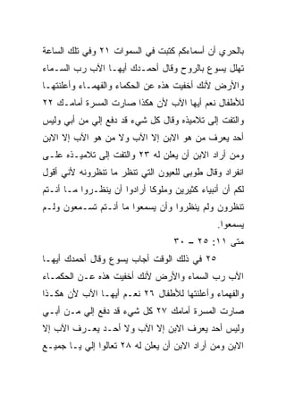 ‫ﺒﺎﻟﺤﺭﻱ ﺃﻥ ﺃﺴﻤﺎﺀﻜﻡ ﻜﺘﺒﺕ ﻓﻲ ﺍﻟﺴﻤﻭﺍﺕ ١٢ ﻭﻓﻲ ﺘﻠﻙ ﺍﻟﺴﺎﻋﺔ‬
‫ﺘﻬﻠل ﻴﺴﻭﻉ ﺒﺎﻟﺭﻭﺡ ﻭﻗﺎل ﺃﺤﻤـﺩﻙ ﺃﻴﻬـﺎ ﺍﻵﺏ ﺭﺏ ﺍﻟﺴـﻤﺎﺀ‬
‫ﻭﺍﻷﺭﺽ ﻷﻨﻙ ﺃﺨﻔﻴﺕ ﻫﺫﻩ ﻋﻥ ﺍﻟﺤﻜﻤﺎﺀ ﻭﺍﻟﻔﻬﻤـﺎﺀ ﻭﺃﻋﻠﻨﺘﻬـﺎ‬
‫ﻟﻸﻁﻔﺎل ﻨﻌﻡ ﺃﻴﻬﺎ ﺍﻵﺏ ﻷﻥ ﻫﻜﺫﺍ ﺼﺎﺭﺕ ﺍﻟﻤﺴﺭﺓ ﺃﻤﺎﻤـﻙ ٢٢‬
‫ﻭﺍﻟﺘﻔﺕ ﺇﻟﻰ ﺘﻼﻤﻴﺫﻩ ﻭﻗﺎل ﻜل ﺸﻲﺀ ﻗﺩ ‪‬ﻓﻊ ﺇﻟﻲ ﻤﻥ ﺃﺒﻲ ﻭﻟﻴﺱ‬
            ‫‪‬‬     ‫ﺩ‬
‫ﺃﺤﺩ ﻴﻌﺭﻑ ﻤﻥ ﻫﻭ ﺍﻻﺒﻥ ﺇﻻ ﺍﻵﺏ ﻭﻻ ﻤﻥ ﻫﻭ ﺍﻵﺏ ﺇﻻ ﺍﻻﺒﻥ‬
‫ﻭﻤﻥ ﺃﺭﺍﺩ ﺍﻻﺒﻥ ﺃﻥ ﻴﻌﻠﻥ ﻟﻪ ٣٢ ﻭﺍﻟﺘﻔﺕ ﺇﻟﻰ ﺘﻼﻤﻴـﺫﻩ ﻋﻠـﻰ‬
‫ﺍﻨﻔﺭﺍﺩ ﻭﻗﺎل ﻁﻭﺒﻰ ﻟﻠﻌﻴﻭﻥ ﺍﻟﺘﻲ ﺘﻨﻅﺭ ﻤﺎ ﺘﻨﻅﺭﻭﻨﻪ ﻷﻨﻲ ﺃﻗﻭل‬
‫ﻟﻜﻡ ﺃﻥ ﺃﻨﺒﻴﺎﺀ ﻜﺜﻴﺭﻴﻥ ﻭﻤﻠﻭﻜﺎ ﺃﺭﺍﺩﻭﺍ ﺃﻥ ﻴﻨﻅـﺭﻭﺍ ﻤـﺎ ﺃﻨـﺘﻡ‬
                             ‫ﹰ‬
‫ﺘﻨﻅﺭﻭﻥ ﻭﻟﻡ ﻴﻨﻅﺭﻭﺍ ﻭﺃﻥ ﻴﺴﻤﻌﻭﺍ ﻤﺎ ﺃﻨـﺘﻡ ﺘﺴـﻤﻌﻭﻥ ﻭﻟـﻡ‬
                                               ‫ﻴﺴﻤﻌﻭﺍ.‬
                                   ‫ﻤﺘﻰ ١١: ٥٢ – ٠٣‬
                                                ‫ﹼ‬
‫٥٢ ﻓﻲ ﺫﻟﻙ ﺍﻟﻭﻗﺕ ﺃﺠﺎﺏ ﻴﺴﻭﻉ ﻭﻗﺎل ﺃﺤﻤﺩﻙ ﺃﻴﻬـﺎ‬
‫ﺍﻵﺏ ﺭﺏ ﺍﻟﺴﻤﺎﺀ ﻭﺍﻷﺭﺽ ﻷﻨﻙ ﺃﺨﻔﻴﺕ ﻫﺫﻩ ﻋـﻥ ﺍﻟﺤﻜﻤـﺎﺀ‬
‫ﻭﺍﻟﻔﻬﻤﺎﺀ ﻭﺃﻋﻠﻨﺘﻬﺎ ﻟﻸﻁﻔﺎل ٦٢ ﻨﻌـﻡ ﺃﻴﻬـﺎ ﺍﻵﺏ ﻷﻥ ﻫﻜـﺫﺍ‬
‫ﺼﺎﺭﺕ ﺍﻟﻤﺴﺭﺓ ﺃﻤﺎﻤﻙ ٧٢ ﻜل ﺸﻲﺀ ﻗﺩ ﺩﻓﻊ ﺇﻟﻲ ﻤـﻥ ﺃﺒـﻲ‬
         ‫‪‬‬
‫ﻭﻟﻴﺱ ﺃﺤﺩ ﻴﻌﺭﻑ ﺍﻻﺒﻥ ﺇﻻ ﺍﻵﺏ ﻭﻻ ﺃﺤـﺩ ﻴﻌـﺭﻑ ﺍﻵﺏ ﺇﻻ‬
‫ﺍﻻﺒﻥ ﻭﻤﻥ ﺃﺭﺍﺩ ﺍﻻﺒﻥ ﺃﻥ ﻴﻌﻠﻥ ﻟﻪ ٨٢ ﺘﻌﺎﻟﻭﺍ ﺇﻟﻲ ﻴـﺎ ﺠﻤﻴـﻊ‬
          ‫‪‬‬
 