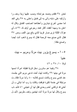 ‫ﺘﺤﻨﻥ ٤٣ ﻓﺘﻘﺩﻡ ﻭﻀﻤﺩ ﺠﺭﺍﺤﺎﺘﻪ ﻭﺼﺏ ﻋﻠﻴﻬﺎ ﺯﻴﺘﺎ ﻭﺨﻤـﺭﺍ‬
 ‫‪‬‬      ‫ﹰ‬
‫ﻭﺃﺭﻜﺒﻪ ﻋﻠﻰ ﺩﺍﺒﺘﻪ ﻭﺃﺘﻰ ﺒﻪ ﺇﻟﻰ ﻓﻨﺩﻕ ﻭﺍﻋﺘﻨﻰ ﺒﻪ ٥٣ ﻭﻓﻲ ﺍﻟﻐﺩ‬
‫ﻟﻤﺎ ﻤﻀﻰ ﺃﺨﺭﺝ ﺩﻴﻨﺎﺭﻴﻥ ﻭﺃﻋﻁﺎﻫﻤﺎ ﻟﺼﺎﺤﺏ ﺍﻟﻔﻨﺩﻕ ﻭﻗﺎل ﻟﻪ‬
‫ﺍﻋﺘﻥ ﺒﻪ ﻭﻤﻬﻤﺎ ﺃﻨﻔﻘﺕ ﺃﻜﺜﺭ ﻓﻌﻨﺩ ﺭﺠﻭﻋﻲ ﺃﻭﻓﻴـﻙ ٦٣ ﻓـﺄﻱ‬
                                              ‫ِ‬
‫ﻫﺅﻻﺀ ﺍﻟﺜﻠﺜﺔ ﺘﺭﻯ ﺼﺎﺭ ﻗﺭﻴﺒﺎ ﻟﻠﺫﻱ ﻭﻗﻊ ﺒﻴﻥ ﺍﻟﻠﺼـﻭﺹ ٧٣‬
                         ‫‪‬‬
‫ﻓﻘﺎل ﺍﻟﺫﻱ ﺼﻨﻊ ﻤﻌﻪ ﺍﻟﺭﺤﻤﺔ ﻓﻘﺎل ﻟﻪ ﻴﺴﻭﻉ ﺍﺫﻫﺏ ﺃﻨﺕ ﺃﻴﻀﺎ‬
 ‫‪‬‬
                                          ‫ﻭﺍﺼﻨﻊ ﻫﻜﺫﺍ.‬


   ‫٥٠١- ﻴﺴﻭﻉ ﻴﺯﻭﺭ ﺒﻴﺕ ﻤﺭﺜﺎ ﻭﻤﺭﻴﻡ – ﺒﻴﺕ‬
                                                  ‫ﻋﻨﻴﺎ‬
                                   ‫ﻟﻭﻗﺎ ٠١: ٨٣ – ٢٤‬
‫٨٣ ﻭﻓﻴﻤﺎ ﻫﻡ ﺴﺎﺌﺭﻭﻥ ﺩﺨل ﻗﺭﻴﺔ ﻓﻘﺒﻠﺘﻪ ﺍﻤﺭﺃﺓ ﺍﺴﻤﻬﺎ‬
‫ﻤﺭﺜﺎ ﻓﻲ ﺒﻴﺘﻬﺎ ٩٣ ﻭﻜﺎﻨﺕ ﻟﻬﺫﻩ ﺃﺨﺕ ﺘﺩﻋﻰ ﻤﺭﻴﻡ ﺍﻟﺘﻲ ﺠﻠﺴﺕ‬
‫ﻋﻨﺩ ﻗﺩﻤﻲ ﻴﺴﻭﻉ ﻭﻜﺎﻨﺕ ﺘﺴﻤﻊ ﻜﻼﻤﻪ ٠٤ ﻭﺃﻤﺎ ﻤﺭﺜﺎ ﻓﻜﺎﻨـﺕ‬
‫ﻤﺭﺘﺒﻜﺔ ﻓﻲ ﺨﺩﻤﺔ ﻜﺜﻴﺭﺓ ﻓﻭﻗﻔﺕ ﻭﻗﺎﻟﺕ ﻴﺎ ﺭﺏ ﺃﻤﺎ ﺘﺒﺎﻟﻲ ﺒـﺄﻥ‬
‫ﺃﺨﺘﻲ ﻗﺩ ﺘﺭﻜﺘﻨﻲ ﺃﺨﺩﻡ ﻭﺤﺩﻱ ﻓﻘل ﻟﻬﺎ ﺃﻥ ﺘﻌﻴﻨﻨﻲ ١٤ ﻓﺄﺠـﺎﺏ‬
‫ﻴﺴﻭﻉ ﻭﻗﺎل ﻟﻬﺎ ﻤﺭﺜﺎ ﻤﺭﺜﺎ ﺃﻨﺕ ﺘﻬﺘﻤﻴﻥ ﻭﺘﻀـﻁﺭﺒﻴﻥ ﻷﺠـل‬
 