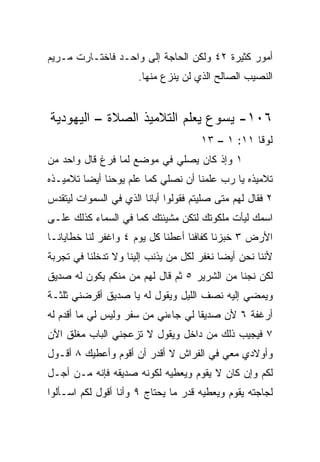 ‫ﺃﻤﻭﺭ ﻜﺜﻴﺭﺓ ٢٤ ﻭﻟﻜﻥ ﺍﻟﺤﺎﺠﺔ ﺇﻟﻰ ﻭﺍﺤـﺩ ﻓﺎﺨﺘـﺎﺭﺕ ﻤـﺭﻴﻡ‬
                      ‫ﺍﻟﻨﺼﻴﺏ ﺍﻟﺼﺎﻟﺢ ﺍﻟﺫﻱ ﻟﻥ ﻴﻨﺯﻉ ﻤﻨﻬﺎ.‬


‫٦٠١- ﻴﺴﻭﻉ ﻴﻌﻠﻡ ﺍﻟﺘﻼﻤﻴﺫ ﺍﻟﺼﻼﺓ – ﺍﻟﻴﻬﻭﺩﻴﺔ‬
                                      ‫ﻟﻭﻗﺎ ١١: ١ – ٣١‬
‫١ ﻭﺇﺫ ﻜﺎﻥ ﻴﺼﻠﻲ ﻓﻲ ﻤﻭﻀﻊ ﻟﻤﺎ ﻓﺭﻍ ﻗﺎل ﻭﺍﺤﺩ ﻤﻥ‬
‫ﺘﻼﻤﻴﺫﻩ ﻴﺎ ﺭﺏ ﻋﻠﻤﻨﺎ ﺃﻥ ﻨﺼﻠﻲ ﻜﻤﺎ ﻋﻠﻡ ﻴﻭﺤﻨﺎ ﺃﻴﻀﺎ ﺘﻼﻤﻴـﺫﻩ‬
         ‫‪‬‬
‫٢ ﻓﻘﺎل ﻟﻬﻡ ﻤﺘﻰ ﺼﻠﻴﺘﻡ ﻓﻘﻭﻟﻭﺍ ﺃﺒﺎﻨﺎ ﺍﻟﺫﻱ ﻓﻲ ﺍﻟﺴﻤﻭﺍﺕ ﻟﻴﺘﻘﺩﺱ‬
‫ﺍﺴﻤﻙ ﻟﻴﺄﺕ ﻤﻠﻜﻭﺘﻙ ﻟﺘﻜﻥ ﻤﺸﻴﺌﺘﻙ ﻜﻤﺎ ﻓﻲ ﺍﻟﺴﻤﺎﺀ ﻜﺫﻟﻙ ﻋﻠـﻰ‬
‫ﺍﻷﺭﺽ ٣ ﺨﺒﺯﻨﺎ ﻜﻔﺎﻓﻨﺎ ﺃﻋﻁﻨﺎ ﻜل ﻴﻭﻡ ٤ ﻭﺍﻏﻔﺭ ﻟﻨﺎ ﺨﻁﺎﻴﺎﻨـﺎ‬
‫ﻷﻨﻨﺎ ﻨﺤﻥ ﺃﻴﻀﺎ ﻨﻐﻔﺭ ﻟﻜل ﻤﻥ ﻴﺫﻨﺏ ﺇﻟﻴﻨﺎ ﻭﻻ ﺘﺩﺨﻠﻨﺎ ﻓﻲ ﺘﺠﺭﺒﺔ‬
                                           ‫‪‬‬
‫ﻟﻜﻥ ﻨﺠﻨﺎ ﻤﻥ ﺍﻟﺸﺭﻴﺭ ٥ ﺜﻡ ﻗﺎل ﻟﻬﻡ ﻤﻥ ﻤﻨﻜﻡ ﻴﻜﻭﻥ ﻟﻪ ﺼﺩﻴﻕ‬
‫ﻭﻴﻤﻀﻲ ﺇﻟﻴﻪ ﻨﺼﻑ ﺍﻟﻠﻴل ﻭﻴﻘﻭل ﻟﻪ ﻴﺎ ﺼﺩﻴﻕ ﺃﻗﺭﻀﻨﻲ ﺜﻠﺜـﺔ‬
‫ﺃﺭﻏﻔﺔ ٦ ﻷﻥ ﺼﺩﻴﻘﺎ ﻟﻲ ﺠﺎﺀﻨﻲ ﻤﻥ ﺴﻔﺭ ﻭﻟﻴﺱ ﻟﻲ ﻤﺎ ﺃﻗﺩﻡ ﻟﻪ‬
                                    ‫ﹰ‬
‫٧ ﻓﻴﺠﻴﺏ ﺫﻟﻙ ﻤﻥ ﺩﺍﺨل ﻭﻴﻘﻭل ﻻ ﺘﺯﻋﺠﻨﻲ ﺍﻟﺒﺎﺏ ﻤﻐﻠﻕ ﺍﻵﻥ‬
‫ﻭﺃﻭﻻﺩﻱ ﻤﻌﻲ ﻓﻲ ﺍﻟﻔﺭﺍﺵ ﻻ ﺃﻗﺩﺭ ﺃﻥ ﺃﻗﻭﻡ ﻭﺃﻋﻁﻴﻙ ٨ ﺃﻗـﻭل‬
‫ﻟﻜﻡ ﻭﺇﻥ ﻜﺎﻥ ﻻ ﻴﻘﻭﻡ ﻭﻴﻌﻁﻴﻪ ﻟﻜﻭﻨﻪ ﺼﺩﻴﻘﻪ ﻓﺈﻨﻪ ﻤـﻥ ﺃﺠـل‬
‫ﻟﺠﺎﺠﺘﻪ ﻴﻘﻭﻡ ﻭﻴﻌﻁﻴﻪ ﻗﺩﺭ ﻤﺎ ﻴﺤﺘﺎﺝ ٩ ﻭﺃﻨﺎ ﺃﻗﻭل ﻟﻜﻡ ﺍﺴـﺄﻟﻭﺍ‬
 