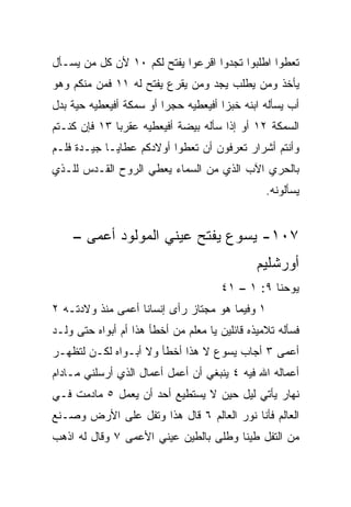 ‫ﺘﻌﻁﻭﺍ ﺍﻁﻠﺒﻭﺍ ﺘﺠﺩﻭﺍ ﺍﻗﺭﻋﻭﺍ ﻴﻔﺘﺢ ﻟﻜﻡ ٠١ ﻷﻥ ﻜل ﻤﻥ ﻴﺴـﺄل‬
‫ﻴﺄﺨﺫ ﻭﻤﻥ ﻴﻁﻠﺏ ﻴﺠﺩ ﻭﻤﻥ ﻴﻘﺭﻉ ﻴﻔﺘﺢ ﻟﻪ ١١ ﻓﻤﻥ ﻤﻨﻜﻡ ﻭﻫﻭ‬
‫ﺃﺏ ﻴﺴﺄﻟﻪ ﺍﺒﻨﻪ ﺨﺒﺯﺍ ﺃﻓﻴﻌﻁﻴﻪ ﺤﺠﺭﺍ ﺃﻭ ﺴﻤﻜﺔ ﺃﻓﻴﻌﻁﻴﻪ ﺤﻴﺔ ﺒﺩل‬
                         ‫‪‬‬            ‫‪‬‬
‫ﺍﻟﺴﻤﻜﺔ ٢١ ﺃﻭ ﺇﺫﺍ ﺴﺄﻟﻪ ﺒﻴﻀﺔ ﺃﻓﻴﻌﻁﻴﻪ ﻋﻘﺭ ‪‬ﺎ ٣١ ﻓﺈﻥ ﻜﻨـﺘﻡ‬
              ‫ﺒ‬
‫ﻭﺃﻨﺘﻡ ﺃﺸﺭﺍﺭ ﺘﻌﺭﻓﻭﻥ ﺃﻥ ﺘﻌﻁﻭﺍ ﺃﻭﻻﺩﻜﻡ ﻋﻁﺎﻴـﺎ ﺠﻴـﺩﺓ ﻓﻠـﻡ‬
‫ﺒﺎﻟﺤﺭﻱ ﺍﻵﺏ ﺍﻟﺫﻱ ﻤﻥ ﺍﻟﺴﻤﺎﺀ ﻴﻌﻁﻲ ﺍﻟﺭﻭﺡ ﺍﻟﻘـﺩﺱ ﻟﻠـﺫﻱ‬
                                                 ‫ﻴﺴﺄﻟﻭﻨﻪ.‬


    ‫٧٠١- ﻴﺴﻭﻉ ﻴﻔﺘﺢ ﻋﻴﻨﻲ ﺍﻟﻤﻭﻟﻭﺩ ﺃﻋﻤﻰ –‬
                                               ‫ﺃﻭﺭﺸﻠﻴﻡ‬
                                      ‫ﻴﻭﺤﻨﺎ ٩: ١ – ١٤‬
‫١ ﻭﻓﻴﻤﺎ ﻫﻭ ﻤﺠﺘﺎﺯ ﺭﺃﻯ ﺇﻨﺴﺎﻨﺎ ﺃﻋﻤﻰ ﻤﻨﺫ ﻭﻻﺩﺘـﻪ ٢‬
                   ‫ﹰ‬
‫ﻓﺴﺄﻟﻪ ﺘﻼﻤﻴﺫﻩ ﻗﺎﺌﻠﻴﻥ ﻴﺎ ﻤﻌﻠﻡ ﻤﻥ ﺃﺨﻁﺄ ﻫﺫﺍ ﺃﻡ ﺃﺒﻭﺍﻩ ﺤﺘﻰ ﻭﻟـﺩ‬
‫ﺃﻋﻤﻰ ٣ ﺃﺠﺎﺏ ﻴﺴﻭﻉ ﻻ ﻫﺫﺍ ﺃﺨﻁﺄ ﻭﻻ ﺃﺒـﻭﺍﻩ ﻟﻜـﻥ ﻟﺘﻅﻬـﺭ‬
‫ﺃﻋﻤﺎﻟﻪ ﺍﷲ ﻓﻴﻪ ٤ ﻴﻨﺒﻐﻲ ﺃﻥ ﺃﻋﻤل ﺃﻋﻤﺎل ﺍﻟﺫﻱ ﺃﺭﺴﻠﻨﻲ ﻤـﺎﺩﺍﻡ‬
‫ﻨﻬﺎﺭ ﻴﺄﺘﻲ ﻟﻴل ﺤﻴﻥ ﻻ ﻴﺴﺘﻁﻴﻊ ﺃﺤﺩ ﺃﻥ ﻴﻌﻤل ٥ ﻤﺎﺩﻤﺕ ﻓـﻲ‬
                                              ‫‪‬‬
‫ﺍﻟﻌﺎﻟﻡ ﻓﺄﻨﺎ ﻨﻭﺭ ﺍﻟﻌﺎﻟﻡ ٦ ﻗﺎل ﻫﺫﺍ ﻭﺘﻔل ﻋﻠﻰ ﺍﻷﺭﺽ ﻭﺼـﻨﻊ‬
‫ﻤﻥ ﺍﻟﺘﻔل ﻁﻴﻨﺎ ﻭﻁﻠﻰ ﺒﺎﻟﻁﻴﻥ ﻋﻴﻨﻲ ﺍﻷﻋﻤﻰ ٧ ﻭﻗﺎل ﻟﻪ ﺍﺫﻫﺏ‬
                                       ‫ﹰ‬
 