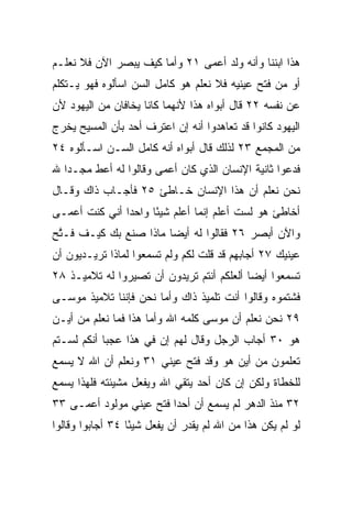 ‫ﻫﺫﺍ ﺍﺒﻨﻨﺎ ﻭﺃﻨﻪ ﻭﻟﺩ ﺃﻋﻤﻰ ١٢ ﻭﺃﻤﺎ ﻜﻴﻑ ﻴﺒﺼﺭ ﺍﻵﻥ ﻓﻼ ﻨﻌﻠـﻡ‬
‫ﺃﻭ ﻤﻥ ﻓﺘﺢ ﻋﻴﻨﻴﻪ ﻓﻼ ﻨﻌﻠﻡ ﻫﻭ ﻜﺎﻤل ﺍﻟﺴﻥ ﺍﺴﺄﻟﻭﻩ ﻓﻬﻭ ﻴـﺘﻜﻠﻡ‬
‫ﻋﻥ ﻨﻔﺴﻪ ٢٢ ﻗﺎل ﺃﺒﻭﺍﻩ ﻫﺫﺍ ﻷﻨﻬﻤﺎ ﻜﺎﻨﺎ ﻴﺨﺎﻓﺎﻥ ﻤﻥ ﺍﻟﻴﻬﻭﺩ ﻷﻥ‬
‫ﺍﻟﻴﻬﻭﺩ ﻜﺎﻨﻭﺍ ﻗﺩ ﺘﻌﺎﻫﺩﻭﺍ ﺃﻨﻪ ﺇﻥ ﺍﻋﺘﺭﻑ ﺃﺤﺩ ﺒﺄﻥ ﺍﻟﻤﺴﻴﺢ ﻴﺨﺭﺝ‬
‫ﻤﻥ ﺍﻟﻤﺠﻤﻊ ٣٢ ﻟﺫﻟﻙ ﻗﺎل ﺃﺒﻭﺍﻩ ﺃﻨﻪ ﻜﺎﻤل ﺍﻟﺴـﻥ ﺍﺴـﺄﻟﻭﻩ ٤٢‬
‫ﻓﺩﻋﻭﺍ ﺜﺎﻨﻴﺔ ﺍﻹﻨﺴﺎﻥ ﺍﻟﺫﻱ ﻜﺎﻥ ﺃﻋﻤﻰ ﻭﻗﺎﻟﻭﺍ ﻟﻪ ﺃﻋﻁ ﻤﺠـﺩﺍ ﷲ‬
   ‫‪‬‬
‫ﻨﺤﻥ ﻨﻌﻠﻡ ﺃﻥ ﻫﺫﺍ ﺍﻹﻨﺴﺎﻥ ﺨـﺎﻁﺊ ٥٢ ﻓﺄﺠـﺎﺏ ﺫﺍﻙ ﻭﻗـﺎل‬
‫ﺃﺨﺎﻁﺊ ﻫﻭ ﻟﺴﺕ ﺃﻋﻠﻡ ﺇﻨﻤﺎ ﺃﻋﻠﻡ ﺸﻴﺌﺎ ﻭﺍﺤﺩﺍ ﺃﻨﻲ ﻜﻨﺕ ﺃﻋﻤـﻰ‬
               ‫‪‬‬     ‫ً‬
‫ﻭﺍﻵﻥ ﺃﺒﺼﺭ ٦٢ ﻓﻘﺎﻟﻭﺍ ﻟﻪ ﺃﻴﻀﺎ ﻤﺎﺫﺍ ﺼﻨﻊ ﺒﻙ ﻜﻴـﻑ ﻓـ ﱠﺢ‬
 ‫ﺘ‬                      ‫‪‬‬
‫ﻋﻴﻨﻴﻙ ٧٢ ﺃﺠﺎﺒﻬﻡ ﻗﺩ ﻗﻠﺕ ﻟﻜﻡ ﻭﻟﻡ ﺘﺴﻤﻌﻭﺍ ﻟﻤﺎﺫﺍ ﺘﺭﻴـﺩﻴﻭﻥ ﺃﻥ‬
‫ﺘﺴﻤﻌﻭﺍ ﺃﻴﻀﺎ ﺃﻟﻌﻠﻜﻡ ﺃﻨﺘﻡ ﺘﺭﻴﺩﻭﻥ ﺃﻥ ﺘﺼﻴﺭﻭﺍ ﻟﻪ ﺘﻼﻤﻴـﺫ ٨٢‬
                                           ‫‪‬‬
‫ﻓﺸﺘﻤﻭﻩ ﻭﻗﺎﻟﻭﺍ ﺃﻨﺕ ﺘﻠﻤﻴﺫ ﺫﺍﻙ ﻭﺃ ‪‬ﺎ ﻨﺤﻥ ﻓﺈﻨﻨﺎ ﺘﻼﻤﻴﺫ ﻤﻭﺴـﻰ‬
                       ‫ﻤ‬
‫٩٢ ﻨﺤﻥ ﻨﻌﻠﻡ ﺃﻥ ﻤﻭﺴﻰ ﻜﻠﻤﻪ ﺍﷲ ﻭﺃﻤﺎ ﻫﺫﺍ ﻓﻤﺎ ﻨﻌﻠﻡ ﻤﻥ ﺃﻴـﻥ‬
‫ﻫﻭ ٠٣ ﺃﺠﺎﺏ ﺍﻟﺭﺠل ﻭﻗﺎل ﻟﻬﻡ ﺇﻥ ﻓﻲ ﻫﺫﺍ ﻋﺠﺒﺎ ﺃﻨﻜﻡ ﻟﺴـﺘﻡ‬
            ‫‪‬‬
‫ﺘﻌﻠﻤﻭﻥ ﻤﻥ ﺃﻴﻥ ﻫﻭ ﻭﻗﺩ ﻓﺘﺢ ﻋﻴﻨﻲ ١٣ ﻭﻨﻌﻠﻡ ﺃﻥ ﺍﷲ ﻻ ﻴﺴﻤﻊ‬
                      ‫‪‬‬
‫ﻟﻠﺨﻁﺎﺓ ﻭﻟﻜﻥ ﺇﻥ ﻜﺎﻥ ﺃﺤﺩ ﻴﺘﻘﻲ ﺍﷲ ﻭﻴﻔﻌل ﻤﺸﻴﺌﺘﻪ ﻓﻠﻬﺫﺍ ﻴﺴﻤﻊ‬
‫٢٣ ﻤﻨﺫ ﺍﻟﺩﻫﺭ ﻟﻡ ﻴﺴﻤﻊ ﺃﻥ ﺃﺤﺩﺍ ﻓﺘﺢ ﻋﻴﻨﻲ ﻤﻭﻟﻭﺩ ﺃﻋﻤـﻰ ٣٣‬
                         ‫‪‬‬
‫ﻟﻭ ﻟﻡ ﻴﻜﻥ ﻫﺫﺍ ﻤﻥ ﺍﷲ ﻟﻡ ﻴﻘﺩﺭ ﺃﻥ ﻴﻔﻌل ﺸﻴﺌﺎ ٤٣ ﺃﺠﺎﺒﻭﺍ ﻭﻗﺎﻟﻭﺍ‬
                  ‫ً‬
 