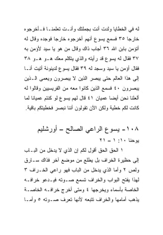 ‫ﻟﻪ ﻓﻲ ﺍﻟﺨﻁﺎﻴﺎ ﻭﻟﺩﺕ ﺃﻨﺕ ﺒﺠﻤﻠﺘﻙ ﻭﺃﻨـﺕ ﺘﻌﻠﻤﻨـﺎ ﻓـﺄﺨﺭﺠﻭﻩ‬
‫ﺨﺎﺭﺠﺎ ٥٣ ﻓﺴﻤﻊ ﻴﺴﻭﻉ ﺃﻨﻬﻡ ﺃﺨﺭﺠﻭﻩ ﺨﺎﺭﺠﺎ ﻓﻭﺠﺩﻩ ﻭﻗﺎل ﻟﻪ‬
               ‫‪‬‬                              ‫‪‬‬
‫ﺃﺘﺅﻤﻥ ﺒﺎﺒﻥ ﺍﷲ ٦٣ ﺃﺠﺎﺏ ﺫﺍﻙ ﻭﻗﺎل ﻤﻥ ﻫﻭ ﻴﺎ ﺴﻴﺩ ﻷﺅﻤﻥ ﺒﻪ‬
‫٧٣ ﻓﻘﺎل ﻟﻪ ﻴﺴﻭﻉ ﻗﺩ ﺭﺃﻴﺘﻪ ﻭﺍﻟﺫﻱ ﻴﺘﻜﻠﻡ ﻤﻌﻙ ﻫـﻭ ﻫـﻭ ٨٣‬
‫ﻓﻘﺎل ﺃﺅﻤﻥ ﻴﺎ ﺴﻴﺩ ﻭﺴﺠﺩ ﻟﻪ ٩٣ ﻓﻘﺎل ﻴﺴﻭﻉ ﻟﺩﻴﻨﻭﻨﺔ ﺃﺘﻴﺕ ﺃﻨـﺎ‬
‫ﺇﻟﻰ ﻫﺫﺍ ﺍﻟﻌﺎﻟﻡ ﺤﺘﻰ ﻴﺒﺼﺭ ﺍﻟﺫﻴﻥ ﻻ ﻴﺒﺼﺭﻭﻥ ﻭﻴﻌﻤﻰ ﺍﻟـﺫﻴﻥ‬
‫ﻴﺒﺼﺭﻭﻥ ٠٤ ﻓﺴﻤﻊ ﺍﻟﺫﻴﻥ ﻜﺎﻨﻭﺍ ﻤﻌﻪ ﻤﻥ ﺍﻟﻔﺭﻴﺴﻴﻴﻥ ﻭﻗﺎﻟﻭﺍ ﻟﻪ‬
‫ﺃﻟﻌﻠﻨﺎ ﻨﺤﻥ ﺃﻴﻀﺎ ﻋﻤﻴﺎﻥ ١٤ ﻗﺎل ﻟﻬﻡ ﻴﺴﻭﻉ ﻟﻭ ﻜﻨﺘﻡ ﻋﻤﻴﺎﻨﺎ ﻟﻤﺎ‬
     ‫ﹰ‬                                    ‫‪‬‬
‫ﻜﺎﻨﺕ ﻟﻜﻡ ﺨﻁﻴﺔ ﻭﻟﻜﻥ ﺍﻵﻥ ﺘﻘﻭﻟﻭﻥ ﺃﻨﻨﺎ ﻨﺒﺼﺭ ﻓﺨﻁﻴﺘﻜﻡ ﺒﺎﻗﻴﺔ.‬


      ‫٨٠١- ﻴﺴﻭﻉ ﺍﻟﺭﺍﻋﻲ ﺍﻟﺼﺎﻟﺢ – ﺃﻭﺭﺸﻠﻴﻡ‬
                                    ‫ﻴﻭﺤﻨﺎ ٠١: ١ – ١٢‬
‫١ ﺍﻟﺤﻕ ﺍﻟﺤﻕ ﺃﻗﻭل ﻟﻜﻡ ﺇﻥ ﺍﻟﺫﻱ ﻻ ﻴﺩﺨل ﻤﻥ ﺍﻟﺒـﺎﺏ‬
‫ﺇﻟﻰ ﺤﻅﻴﺭﺓ ﺍﻟﺨﺭﺍﻑ ﺒل ﻴﻁﻠﻊ ﻤﻥ ﻤﻭﻀﻊ ﺁﺨﺭ ﻓﺫﺍﻙ ﺴـﺎﺭﻕ‬
‫ﻭﻟﺹ ٢ ﻭﺃﻤﺎ ﺍﻟﺫﻱ ﻴﺩﺨل ﻤﻥ ﺍﻟﺒﺎﺏ ﻓﻬﻭ ﺭﺍﻋﻲ ﺍﻟﺨـﺭﺍﻑ ٣‬
‫ﻟﻬﺫﺍ ﻴﻔﺘﺢ ﺍﻟﺒﻭﺍﺏ ﻭﺍﻟﺨﺭﺍﻑ ﺘﺴﻤﻊ ﺼـﻭﺘﻪ ﻓﻴـﺩﻋﻭ ﺨﺭﺍﻓـﻪ‬
‫ﺍﻟﺨﺎﺼﺔ ﺒﺄﺴﻤﺎﺀ ﻭﻴﺨﺭﺠﻬﺎ ٤ ﻭﻤﺘﻰ ﺃﺨﺭﺝ ﺨﺭﺍﻓـﻪ ﺍﻟﺨﺎﺼـﺔ‬
‫ﻴﺫﻫﺏ ﺃﻤﺎﻤﻬﺎ ﻭﺍﻟﺨﺭﺍﻑ ﺘﺘﺒﻌﻪ ﻷﻨﻬﺎ ﺘﻌﺭﻑ ﺼـﻭﺘﻪ ٥ ﻭﺃﻤـﺎ‬
 