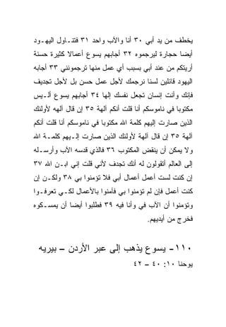 ‫ﻴﺨﻁﻑ ﻤﻥ ﻴﺩ ﺃﺒﻲ ٠٣ ﺃﻨﺎ ﻭﺍﻵﺏ ﻭﺍﺤﺩ ١٣ ﻓﺘﻨـﺎﻭل ﺍﻟﻴﻬـﻭﺩ‬
‫ﺃﻴﻀﺎ ﺤﺠﺎﺭﺓ ﻟﻴﺭﺠﻤﻭﻩ ٢٣ ﺃﺠﺎﺒﻬﻡ ﻴﺴﻭﻉ ﺃﻋﻤﺎﻻ ﻜﺜﻴﺭﺓ ﺤﺴﻨﺔ‬
           ‫ﹰ‬                                   ‫‪‬‬
‫ﺃﺭﻴﺘﻜﻡ ﻤﻥ ﻋﻨﺩ ﺃﺒﻲ ﺒﺴﺒﺏ ﺃﻱ ﻋﻤل ﻤﻨﻬﺎ ﺘﺭﺠﻤﻭﻨﻨﻲ ٣٣ ﺃﺠﺎﺒﻪ‬
‫ﺍﻟﻴﻬﻭﺩ ﻗﺎﺌﻠﻴﻥ ﻟﺴﻨﺎ ﻨﺭﺠﻤﻙ ﻷﺠل ﻋﻤل ﺤﺴﻥ ﺒل ﻷﺠل ﺘﺠﺩﻴﻑ‬
‫ﻓﺈﻨﻙ ﻭﺃﻨﺕ ﺇﻨﺴﺎﻥ ﺘﺠﻌل ﻨﻔﺴﻙ ﺇﻟﻬﺎ ٤٣ ﺃﺠﺎﺒﻬﻡ ﻴﺴﻭﻉ ﺃﻟـﻴﺱ‬
                      ‫‪‬‬
‫ﻤﻜﺘﻭﺒﺎ ﻓﻲ ﻨﺎﻤﻭﺴﻜﻡ ﺃﻨﺎ ﻗﻠﺕ ﺃﻨﻜﻡ ﺁﻟﻬﺔ ٥٣ ﺇﻥ ﻗﺎل ﺁﻟﻬﻪ ﻷﻭﻟﺌﻙ‬
                                                   ‫‪‬‬
‫ﺍﻟﺫﻴﻥ ﺼﺎﺭﺕ ﺇﻟﻴﻬﻡ ﻜﻠﻤﺔ ﺍﷲ ﻤﻜﺘﻭﺒﺎ ﻓﻲ ﻨﺎﻤﻭﺴﻜﻡ ﺃﻨﺎ ﻗﻠﺕ ﺃﻨﻜﻡ‬
                         ‫‪‬‬
‫ﺁﻟﻬﺔ ٥٣ ﺇﻥ ﻗﺎل ﺁﻟﻬﺔ ﻷﻭﻟﺌﻙ ﺍﻟﺫﻴﻥ ﺼﺎﺭﺕ ﺇﻟـﻴﻬﻡ ﻜﻠﻤـﺔ ﺍﷲ‬
‫ﻭﻻ ﻴﻤﻜﻥ ﺃﻥ ﻴﻨﻘﺽ ﺍﻟﻤﻜﺘﻭﺏ ٦٣ ﻓﺎﻟﺫﻱ ﻗ ‪‬ﺴﻪ ﺍﻵﺏ ﻭﺃﺭﺴـﻠﻪ‬
              ‫ﺩ‬
‫ﺇﻟﻰ ﺍﻟﻌﺎﻟﻡ ﺃﺘﻘﻭﻟﻭﻥ ﻟﻪ ﺃﻨﻙ ﺘﺠﺩﻑ ﻷﻨﻲ ﻗﻠﺕ ﺇﻨﻲ ﺍﺒـﻥ ﺍﷲ ٧٣‬
‫ﺇﻥ ﻜﻨﺕ ﻟﺴﺕ ﺃﻋﻤل ﺃﻋﻤﺎل ﺃﺒﻲ ﻓﻼ ﺘﺅﻤﻨﻭﺍ ﺒﻲ ٨٣ ﻭﻟﻜـﻥ ﺇﻥ‬
‫ﻜﻨﺕ ﺃﻋﻤل ﻓﺈﻥ ﻟﻡ ﺘﺅﻤﻨﻭﺍ ﺒﻲ ﻓﺂﻤﻨﻭﺍ ﺒﺎﻷﻋﻤﺎل ﻟﻜـﻲ ﺘﻌﺭﻓـﻭﺍ‬
‫ﻭﺘﺅﻤﻨﻭﺍ ﺃﻥ ﺍﻵﺏ ﻓﻲ ﻭﺃﻨﺎ ﻓﻴﻪ ٩٣ ﻓﻁﻠﺒﻭﺍ ﺃﻴﻀﺎ ﺃﻥ ﻴﻤﺴـﻜﻭﻩ‬
            ‫‪‬‬                      ‫‪‬‬
                                        ‫ﻓﺨﺭﺝ ﻤﻥ ﺃﻴﺩﻴﻬﻡ.‬


 ‫٠١١- ﻴﺴﻭﻉ ﻴﺫﻫﺏ ﺇﻟﻰ ﻋﺒﺭ ﺍﻷﺭﺩﻥ – ﺒﻴﺭﻴﻪ‬
                                   ‫ﻴﻭﺤﻨﺎ ٠١: ٠٤ – ٢٤‬
 