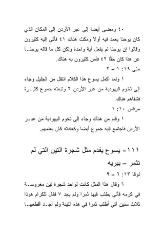 ‫٠٤ ﻭﻤﻀﻰ ﺃﻴﻀﺎ ﺇﻟﻰ ﻋﺒﺭ ﺍﻷﺭﺩﻥ ﺇﻟﻰ ﺍﻟﻤﻜﺎﻥ ﺍﻟﺫﻱ‬
                               ‫‪‬‬
‫ﻜﺎﻥ ﻴﻭﺤﻨﺎ ﻴﻌﻤﺩ ﻓﻴﻪ ﺃﻭﻻ ﻭﻤﻜﺙ ﻫﻨﺎﻙ ١٤ ﻓﺄﺘﻰ ﺇﻟﻴﻪ ﻜﺜﻴﺭﻭﻥ‬
                              ‫ﹰ‬
‫ﻭﻗﺎﻟﻭﺍ ﺇﻥ ﻴﻭﺤﻨﺎ ﻟﻡ ﻴﻔﻌل ﺁﻴﺔ ﻭﺍﺤﺩﺓ ﻭﻟﻜﻥ ﻜل ﻤﺎ ﻗﺎﻟﻪ ﻴﻭﺤﻨـﺎ‬
               ‫ﻋﻥ ﻫﺫﺍ ﻜﺎﻥ ﺤﻘﺎ ٢٤ ﻓﺂﻤﻥ ﻜﺜﻴﺭﻭﻥ ﺒﻪ ﻫﻨﺎﻙ.‬
                                        ‫‪‬‬
                                       ‫ﻤﺘﻰ ٩١: ١ – ٢‬
‫١ ﻭﻟﻤﺎ ﺃﻜﻤل ﻴﺴﻭﻉ ﻫﺫﺍ ﺍﻟﻜﻼﻡ ﺍﻨﺘﻘل ﻤﻥ ﺍﻟﺠﻠﻴل ﻭﺠﺎﺀ‬
‫ﺇﻟﻰ ﺘﺨﻭﻡ ﺍﻟﻴﻬﻭﺩﻴﺔ ﻤﻥ ﻋﺒﺭ ﺍﻷﺭﺩﻥ ٢ ﻭﺘﺒﻌﺘﻪ ﺠﻤﻭﻉ ﻜﺜﻴـﺭﺓ‬
                                           ‫ﻓﺸﻔﺎﻫﻡ ﻫﻨﺎﻙ.‬
                                          ‫ﻤﺭﻗﺱ ٠١: ١‬
‫١ ﻭﻗﺎﻡ ﻤﻥ ﻫﻨﺎﻙ ﻭﺠﺎﺀ ﺇﻟﻰ ﺘﺨﻭﻡ ﺍﻟﻴﻬﻭﺩﻴﺔ ﻤﻥ ﻋﺒـﺭ‬
       ‫ﺍﻷﺭﺩﻥ ﻓﺎﺠﺘﻤﻊ ﺇﻟﻴﻪ ﺠﻤﻭﻉ ﺃﻴﻀﺎ ﻭﻜﻌﺎﺩﺘﻪ ﻜﺎﻥ ﻴﻌﻠﻤﻬﻡ.‬
                            ‫‪‬‬


   ‫١١١- ﻴﺴﻭﻉ ﻴﻘﺩﻡ ﻤﺜل ﺸﺠﺭﺓ ﺍﻟﺘﻴﻥ ﺍﻟﺘﻲ ﻟﻡ‬
                                        ‫ﺘﺜﻤﺭ – ﺒﻴﺭﻴﻪ‬
                                       ‫ﻟﻭﻗﺎ ٣١: ٦ – ٩‬
‫٦ ﻭﻗﺎل ﻫﺫﺍ ﺍﻟﻤﺜل ﻜﺎﻨﺕ ﻟﻭﺍﺤﺩ ﺸﺠﺭﺓ ﺘﻴﻥ ﻤﻐﺭﻭﺴـﺔ‬
‫ﻓﻲ ﻜﺭﻤﻪ ﻓﺄﺘﻰ ﻴﻁﻠﺏ ﻓﻴﻬﺎ ﺜﻤﺭﺍ ﻭﻟﻡ ﻴﺠﺩ ٧ ﻓﻘﺎل ﻟﻠﻜﺭﺍﻡ ﻫﻭﺫﺍ‬
                            ‫‪‬‬
‫ﺜﻼﺙ ﺴﻨﻴﻥ ﺁﺘﻲ ﺃﻁﻠﺏ ﺜﻤﺭﺍ ﻓﻲ ﻫﺫﻩ ﺍﻟﺘﻴﻨﺔ ﻭﻟﻡ ﺃﺠـﺩ ﺃﻗﻁﻌﻬـﺎ‬
                                ‫‪‬‬
 