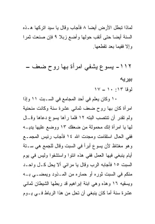 ‫ﻟﻤﺎﺫﺍ ﺘﺒﻁل ﺍﻷﺭﺽ ﺃﻴﻀﺎ ٨ ﻓﺄﺠﺎﺏ ﻭﻗﺎل ﻴﺎ ﺴﻴﺩ ﺍﺘﺭﻜﻬﺎ ﻫـﺫﻩ‬
                                 ‫‪‬‬
‫ﺍﻟﺴﻨﺔ ﺃﻴﻀﺎ ﺤﺘﻰ ﺃﻨﻘﺏ ﺤﻭﻟﻬﺎ ﻭﺃﻀﻊ ﺯﺒﻼ ٩ ﻓﺈﻥ ﺼﻨﻌﺕ ﺜﻤﺭﺍ‬
 ‫‪‬‬              ‫ﹰ‬                        ‫‪‬‬
                                   ‫ﻭﺇﻻ ﻓﻔﻴﻤﺎ ﺒﻌﺩ ﺘﻘﻁﻌﻬﺎ.‬


 ‫٢١١- ﻴﺴﻭﻉ ﻴﺸﻔﻲ ﺍﻤﺭﺃﺓ ﺒﻬﺎ ﺭﻭﺡ ﻀﻌﻑ –‬
                                                 ‫ﺒﻴﺭﻴﻪ‬
                                    ‫ﻟﻭﻗﺎ ٣١: ٠١ – ٧١‬
‫٠١ ﻭﻜﺎﻥ ﻴﻌﻠﻡ ﻓﻲ ﺃﺤﺩ ﺍﻟﻤﺠﺎﻤﻊ ﻓﻲ ﺍﻟﺴـﺒﺕ ١١ ﻭﺇﺫﺍ‬
‫ﺍﻤﺭﺃﺓ ﻜﺎﻥ ﺒﻬﺎ ﺭﻭﺡ ﻀﻌﻑ ﺜﻤﺎﻨﻲ ﻋﺸﺭﺓ ﺴﻨﺔ ﻭﻜﺎﻨﺕ ﻤﻨﺤﻨﻴﺔ‬
‫ﻭﻟﻡ ﺘﻘﺩﺭ ﺃﻥ ﺘﻨﺘﺼﺏ ﺍﻟﺒﺘﻪ ٢١ ﻓﻠﻤﺎ ﺭﺁﻫﺎ ﻴﺴﻭﻉ ﺩﻋﺎﻫﺎ ﻭﻗـﺎل‬
‫ﻟﻬﺎ ﻴﺎ ﺍﻤﺭﺃﺓ ﺇﻨﻙ ﻤﺤﻤﻭﻟﺔ ﻤﻥ ﻀﻌﻔﻙ ٣١ ﻭﻭﻀﻊ ﻋﻠﻴﻬﺎ ﻴﺩﻴـﻪ‬
‫ﻓﻔﻲ ﺍﻟﺤﺎل ﺍﺴﺘﻘﺎﻤﺕ ﻭﻤﺠﺩﺕ ﺍﷲ ٤١ ﻓﺄﺠﺎﺏ ﺭﺌﻴﺱ ﺍﻟﻤﺠﻤـﻊ‬
‫ﻭﻫﻭ ﻤﻐﺘﺎﻅ ﻷﻥ ﻴﺴﻭﻉ ﺃﺒﺭﺃ ﻓﻲ ﺍﻟﺴﺒﺕ ﻭﻗﺎل ﻟﻠﺠﻤﻊ ﻫﻲ ﺴـﺘﺔ‬
‫ﺃﻴﺎﻡ ﻴﻨﺒﻐﻲ ﻓﻴﻬﺎ ﺍﻟﻌﻤل ﻓﻔﻲ ﻫﺫﻩ ﺍﺌﺘﻭﺍ ﻭﺍﺴﺘﺸﻔﻭﺍ ﻭﻟﻴﺱ ﻓﻲ ﻴﻭﻡ‬
‫ﺍﻟﺴﺒﺕ ٥١ ﻓﺄﺠﺎﺒﻪ ﺍﻟﺭﺏ ﻭﻗﺎل ﻴﺎ ﻤﺭﺍﺌﻲ ﺃﻻ ﻴﺤل ﻜـل ﻭﺍﺤـﺩ‬
‫ﻤﻨﻜﻡ ﻓﻲ ﺍﻟﺴﺒﺕ ﺜﻭﺭﻩ ﺃﻭ ﺤﻤﺎﺭﻩ ﻤﻥ ﺍﻟﻤـﺫﻭﺩ ﻭﻴﻤﻀـﻲ ﺒـﻪ‬
‫ﻭﻴﺴﻘﻴﻪ ٦١ ﻭﻫﺫﻩ ﻭﻫﻲ ﺍﺒﻨﺔ ﺇﺒﺭﺍﻫﻴﻡ ﻗﺩ ﺭﺒﻁﻬﺎ ﺍﻟﺸﻴﻁﺎﻥ ﺜﻤﺎﻨﻲ‬
‫ﻋﺸﺭﺓ ﺴﻨﺔ ﺃﻤﺎ ﻜﺎﻥ ﻴﻨﺒﻐﻲ ﺃﻥ ﺘﺤل ﻤﻥ ﻫﺫﺍ ﺍﻟﺭﺒﺎﻁ ﻓـﻲ ﻴـﻭﻡ‬
 