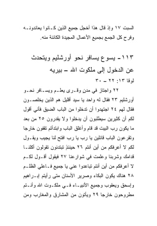 ‫ﺍﻟﺴﺒﺕ ٧١ ﻭﺇﺫ ﻗﺎل ﻫﺫﺍ ﺃﺨ ِل ﺠﻤﻴﻊ ﺍﻟﺫﻴﻥ ﻜـﺎﻨﻭﺍ ﻴﻌﺎﻨﺩﻭﻨـﻪ‬
                             ‫ﺠ‬
        ‫ﻭﻓﺭﺡ ﻜل ﺍﻟﺠﻤﻊ ﺒﺠﻤﻴﻊ ﺍﻷﻋﻤﺎل ﺍﻟﻤﺠﻴﺩﺓ ﺍﻟﻜﺎﺌﻨﺔ ﻤﻨﻪ.‬


    ‫٣١١- ﻴﺴﻭﻉ ﻴﺴﺎﻓﺭ ﻨﺤﻭ ﺃﻭﺭﺸﻠﻴﻡ ﻭﻴﺘﺤﺩﺙ‬
             ‫ﻋﻥ ﺍﻟﺩﺨﻭل ﺇﻟﻰ ﻤﻠﻜﻭﺕ ﺍﷲ – ﺒﻴﺭﻴﻪ‬
                                    ‫ﻟﻭﻗﺎ ٣١: ٢٢ – ٠٣‬
‫٢٢ ﻭﺍﺠﺘﺎﺯ ﻓﻲ ﻤﺩﻥ ﻭﻗـﺭﻯ ﻴﻌﻠـﻡ ﻭﻴﺴـﺎﻓﺭ ﻨﺤـﻭ‬
                         ‫ٍ‬
‫ﺃﻭﺭﺸﻠﻴﻡ ٣٢ ﻓﻘﺎل ﻟﻪ ﻭﺍﺤﺩ ﻴﺎ ﺴﻴﺩ ﺃﻗﻠﻴل ﻫﻡ ﺍﻟﺫﻴﻥ ﻴﺨﻠﺼـﻭﻥ‬
‫ﻓﻘﺎل ﻟﻬﻡ ٤٢ ﺍﺠﺘﻬﺩﻭﺍ ﺃﻥ ﺘﺩﺨﻠﻭﺍ ﻤﻥ ﺍﻟﺒﺎﺏ ﺍﻟﻀﻴﻕ ﻓﺄﻨﻲ ﺃﻗﻭل‬
‫ﻟﻜﻡ ﺃﻥ ﻜﺜﻴﺭﻴﻥ ﺴﻴﻁﻠﺒﻭﻥ ﺃﻥ ﻴﺩﺨﻠﻭﺍ ﻭﻻ ﻴﻘﺩﺭﻭﻥ ٥٢ ﻤﻥ ﺒﻌﺩ‬
‫ﻤﺎ ﻴﻜﻭﻥ ﺭﺏ ﺍﻟﺒﻴﺕ ﻗﺩ ﻗﺎﻡ ﻭﺃﻏﻠﻕ ﺍﻟﺒﺎﺏ ﻭﺍﺒﺘﺩﺃﺘﻡ ﺘﻘﻔﻭﻥ ﺨﺎﺭﺠﺎ‬
 ‫‪‬‬
‫ﻭﺘﻘﺭﻋﻭﻥ ﺍﻟﺒﺎﺏ ﻗﺎﺌﻠﻴﻥ ﻴﺎ ﺭﺏ ﻴﺎ ﺭﺏ ﺍﻓﺘﺢ ﻟﻨﺎ ﻴﺠﻴﺏ ﻭﻴﻘـﻭل‬
‫ﻟﻜﻡ ﻻ ﺃﻋﺭﻓﻜﻡ ﻤﻥ ﺃﻴﻥ ﺃﻨﺘﻡ ٦٢ ﺤﻴﻨﺌﺫ ﺘﺒﺘﺩﺌﻭﻥ ﺘﻘﻭﻟﻭﻥ ﺃﻜﻠﻨـﺎ‬
                      ‫ٍ‬
‫ﻗﺩﺍﻤﻙ ﻭﺸﺭﺒﻨﺎ ﻭﻋﹼﻤﺕ ﻓﻲ ﺸﻭﺍﺭﻋﻨﺎ ٧٢ ﻓﻴﻘﻭل ﺃﻗـﻭل ﻟﻜـﻡ‬
                                 ‫ﻠ‬
‫ﻻ ﺃﻋﺭﻓﻜﻡ ﻤﻥ ﺃﻴﻥ ﺃﻨﺘﻡ ﺘﺒﺎﻋﺩﻭﺍ ﻋﻨﻲ ﻴﺎ ﺠﻤﻴﻊ ﻓـﺎﻋﻠﻲ ﺍﻟﻅﻠـﻡ‬
‫٨٢ ﻫﻨﺎﻙ ﻴﻜﻭﻥ ﺍﻟﺒﻜﺎﺀ ﻭﺼﺭﻴﺭ ﺍﻷﺴﻨﺎﻥ ﻤﺘﻰ ﺭﺃﻴﺘﻡ ﺇﺒـﺭﺍﻫﻴﻡ‬
‫ﻭﺇﺴﺤﻕ ﻭﻴﻌﻘﻭﺏ ﻭﺠﻤﻴﻊ ﺍﻷﻨﺒﻴـﺎﺀ ﻓـﻲ ﻤﻠﻜـﻭﺕ ﺍﷲ ﻭﺃﻨـﺘﻡ‬
‫ﻤﻁﺭﻭﺤﻭﻥ ﺨﺎﺭﺠﺎ ٩٢ ﻭﻴﺄﺘﻭﻥ ﻤﻥ ﺍﻟﻤﺸﺎﺭﻕ ﻭﺍﻟﻤﻐﺎﺭﺏ ﻭﻤﻥ‬
                                   ‫‪‬‬
 