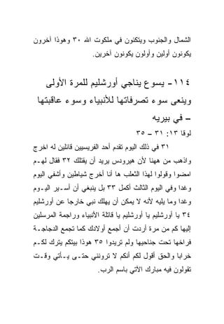 ‫ﺍﻟﺸﻤﺎل ﻭﺍﻟﺠﻨﻭﺏ ﻭﻴﺘﻜﺌﻭﻥ ﻓﻲ ﻤﻠﻜﻭﺕ ﺍﷲ ٠٣ ﻭﻫﻭﺫﺍ ﺁﺨﺭﻭﻥ‬
                     ‫ﻴﻜﻭﻨﻭﻥ ﺃ ‪‬ﻟﻴﻥ ﻭﺃﻭﻟﻭﻥ ﻴﻜﻭﻨﻭﻥ ﺁﺨﺭﻴﻥ.‬
                                             ‫ﻭ‬


    ‫٤١١- ﻴﺴﻭﻉ ﻴﻨﺎﺠﻲ ﺃﻭﺭﺸﻠﻴﻡ ﻟﻠﻤﺭﺓ ﺍﻷﻭﻟﻰ‬
 ‫ﻭﻴﻨﻌﻰ ﺴﻭﺀ ﺘﺼﺭﻓﺎﺘﻬﺎ ﻟﻸﻨﺒﻴﺎﺀ ﻭﺴﻭﺀ ﻋﺎﻗﺒﺘﻬﺎ‬
                                          ‫– ﻓﻲ ﺒﻴﺭﻴﻪ‬
                                     ‫ﻟﻭﻗﺎ ٣١: ١٣ – ٥٣‬
‫١٣ ﻓﻲ ﺫﻟﻙ ﺍﻟﻴﻭﻡ ﺘﻘﺩﻡ ﺃﺤﺩ ﺍﻟﻔﺭﻴﺴﻴﻴﻥ ﻗﺎﺌﻠﻴﻥ ﻟﻪ ﺍﺨﺭﺝ‬
                              ‫‪‬‬
‫ﻭﺍﺫﻫﺏ ﻤﻥ ﻫﻬﻨﺎ ﻷﻥ ﻫﻴﺭﻭﺩﺱ ﻴﺭﻴﺩ ﺃﻥ ﻴﻘﺘﻠﻙ ٢٣ ﻓﻘﺎل ﻟﻬـﻡ‬
‫ﺍﻤﻀﻭﺍ ﻭﻗﻭﻟﻭﺍ ﻟﻬﺫﺍ ﺍﻟﺜﻌﻠﺏ ﻫﺎ ﺃﻨﺎ ﺃﺨﺭﺝ ﺸﻴﺎﻁﻴﻥ ﻭﺃﺸﻔﻲ ﺍﻟﻴﻭﻡ‬
‫ﻭﻏﺩﺍ ﻭﻓﻲ ﺍﻟﻴﻭﻡ ﺍﻟﺜﺎﻟﺙ ﺃﻜﻤل ٣٣ ﺒل ﻴﻨﺒﻐﻲ ﺃﻥ ﺃﺴـﻴﺭ ﺍﻟﻴـﻭﻡ‬
                                                   ‫‪‬‬
‫ﻭﻏﺩﺍ ﻭﻤﺎ ﻴﻠﻴﻪ ﻷﻨﻪ ﻻ ﻴﻤﻜﻥ ﺃﻥ ﻴﻬﻠﻙ ﻨﺒﻲ ﺨﺎﺭﺠﺎ ﻋﻥ ﺃﻭﺭﺸﻠﻴﻡ‬
            ‫‪‬‬                                     ‫‪‬‬
‫٤٣ ﻴﺎ ﺃﻭﺭﺸﻠﻴﻡ ﻴﺎ ﺃﻭﺭﺸﻠﻴﻡ ﻴﺎ ﻗﺎﺘﻠﺔ ﺍﻷﻨﺒﻴﺎﺀ ﻭﺭﺍﺠﻤﺔ ﺍﻟﻤﺭﺴﻠﻴﻥ‬
‫ﺇﻟﻴﻬﺎ ﻜﻡ ﻤﻥ ﻤﺭﺓ ﺃﺭﺩﺕ ﺃﻥ ﺃﺠﻤﻊ ﺃﻭﻻﺩﻙ ﻜﻤﺎ ﺘﺠﻤﻊ ﺍﻟﺩﺠﺎﺠـﺔ‬
‫ﻓﺭﺍﺨﻬﺎ ﺘﺤﺕ ﺠﻨﺎﺤﻴﻬﺎ ﻭﻟﻡ ﺘﺭﻴﺩﻭﺍ ٥٣ ﻫﻭﺫﺍ ﺒﻴﺘﻜﻡ ﻴﺘﺭﻙ ﻟﻜـﻡ‬
‫ﺨﺭﺍﺒﺎ ﻭﺍﻟﺤﻕ ﺃﻗﻭل ﻟﻜﻡ ﺃﻨﻜﻡ ﻻ ﺘﺭﻭﻨﻨﻲ ﺤﺘـﻰ ﻴـﺄﺘﻲ ﻭﻗـﺕ‬
                                              ‫‪‬‬
                       ‫ﺘﻘﻭﻟﻭﻥ ﻓﻴﻪ ﻤﺒﺎﺭﻙ ﺍﻵﺘﻲ ﺒﺎﺴﻡ ﺍﻟﺭﺏ.‬
 