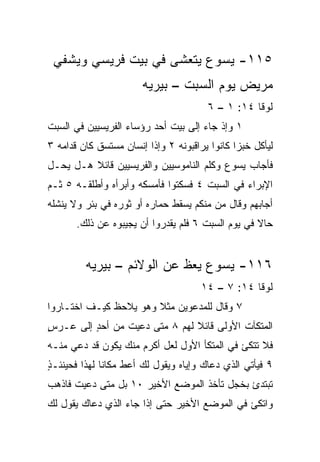 ‫٥١١- ﻴﺴﻭﻉ ﻴﺘﻌﺸﻰ ﻓﻲ ﺒﻴﺕ ﻓﺭﻴﺴﻲ ﻭﻴﺸﻔﻲ‬
                       ‫ﻤﺭﻴﺽ ﻴﻭﻡ ﺍﻟﺴﺒﺕ – ﺒﻴﺭﻴﻪ‬
                                       ‫ﻟﻭﻗﺎ ٤١: ١ – ٦‬
‫١ ﻭﺇﺫ ﺠﺎﺀ ﺇﻟﻰ ﺒﻴﺕ ﺃﺤﺩ ﺭﺅﺴﺎﺀ ﺍﻟﻔﺭﻴﺴﻴﻴﻥ ﻓﻲ ﺍﻟﺴﺒﺕ‬
‫ﻟﻴﺄﻜل ﺨﺒﺯﺍ ﻜﺎﻨﻭﺍ ﻴﺭﺍﻗﺒﻭﻨﻪ ٢ ﻭﺇﺫﺍ ﺇﻨﺴﺎﻥ ﻤﺴﺘﺴﻕ ﻜﺎﻥ ﻗﺩﺍﻤﻪ ٣‬
                                               ‫‪‬‬
‫ﻓﺄﺠﺎﺏ ﻴﺴﻭﻉ ﻭﻜﻠﻡ ﺍﻟﻨﺎﻤﻭﺴﻴﻴﻥ ﻭﺍﻟﻔﺭﻴﺴﻴﻴﻥ ﻗﺎﺌﻼ ﻫـل ﻴﺤـل‬
         ‫ﹰ‬
‫ﺍﻹﺒﺭﺍﺀ ﻓﻲ ﺍﻟﺴﺒﺕ ٤ ﻓﺴﻜﺘﻭﺍ ﻓﺄﻤﺴﻜﻪ ﻭﺃﺒﺭﺃﻩ ﻭﺃﻁﻠﻘـﻪ ٥ ﺜـﻡ‬
‫ﺃﺠﺎﺒﻬﻡ ﻭﻗﺎل ﻤﻥ ﻤﻨﻜﻡ ﻴﺴﻘﻁ ﺤﻤﺎﺭﻩ ﺃﻭ ﺜﻭﺭﻩ ﻓﻲ ﺒﺌﺭ ﻭﻻ ﻴﻨﺸﻠﻪ‬
       ‫ﺤﺎﻻ ﻓﻲ ﻴﻭﻡ ﺍﻟﺴﺒﺕ ٦ ﻓﻠﻡ ﻴﻘﺩﺭﻭﺍ ﺃﻥ ﻴﺠﻴﺒﻭﻩ ﻋﻥ ﺫﻟﻙ.‬
                                                   ‫ﹰ‬


         ‫٦١١- ﻴﺴﻭﻉ ﻴﻌﻅ ﻋﻥ ﺍﻟﻭﻻﺌﻡ – ﺒﻴﺭﻴﻪ‬
                                      ‫ﻟﻭﻗﺎ ٤١: ٧ – ٤١‬
‫٧ ﻭﻗﺎل ﻟﻠﻤﺩﻋﻭﻴﻥ ﻤﺜﻼ ﻭﻫﻭ ﻴﻼﺤﻅ ﻜﻴـﻑ ﺍﺨﺘـﺎﺭﻭﺍ‬
                       ‫ﹰ‬
‫ﺍﻟﻤﺘﻜﺂﺕ ﺍﻷﻭﻟﻰ ﻗﺎﺌﻼ ﻟﻬﻡ ٨ ﻤﺘﻰ ‪‬ﻋﻴﺕ ﻤﻥ ﺃﺤﺩ ﺇﻟﻰ ﻋـﺭﺱ‬
‫ٍ‬        ‫ٍ‬         ‫ﺩ‬           ‫ﹰ‬
‫ﻓﻼ ﺘﺘﻜﺊ ﻓﻲ ﺍﻟﻤﺘﻜﺄ ﺍﻷﻭل ﻟﻌل ﺃﻜﺭﻡ ﻤﻨﻙ ﻴﻜﻭﻥ ﻗﺩ ﺩﻋﻲ ﻤﻨـﻪ‬
‫٩ ﻓﻴﺄﺘﻲ ﺍﻟﺫﻱ ﺩﻋﺎﻙ ﻭﺇﻴﺎﻩ ﻭﻴﻘﻭل ﻟﻙ ﺃﻋﻁ ﻤﻜﺎﻨﺎ ﻟﻬﺫﺍ ﻓﺤﻴﻨﺌـ ٍ‬
‫ﺫ‬              ‫ﹰ‬
‫ﺘﺒﺘﺩﺉ ﺒﺨﺠل ﺘﺄﺨﺫ ﺍﻟﻤﻭﻀﻊ ﺍﻷﺨﻴﺭ ٠١ ﺒل ﻤﺘﻰ ‪‬ﻋﻴﺕ ﻓﺎﺫﻫﺏ‬
         ‫ﺩ‬
‫ﻭﺍﺘﻜﺊ ﻓﻲ ﺍﻟﻤﻭﻀﻊ ﺍﻷﺨﻴﺭ ﺤﺘﻰ ﺇﺫﺍ ﺠﺎﺀ ﺍﻟﺫﻱ ﺩﻋﺎﻙ ﻴﻘﻭل ﻟﻙ‬
 