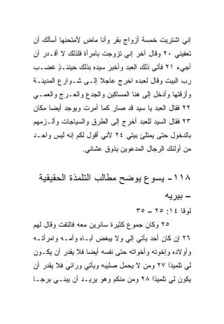 ‫ﺇﻨﻲ ﺍﺸﺘﺭﻴﺕ ﺨﻤﺴﺔ ﺃﺯﻭﺍﺝ ﺒﻘﺭ ﻭﺃﻨﺎ ﻤﺎﺽ ﻷﻤﺘﺤﻨﻬﺎ ﺃﺴﺄﻟﻙ ﺃﻥ‬
                 ‫ٍ‬
‫ﺘﻌﻔﻴﻨﻲ ٠٢ ﻭﻗﺎل ﺁﺨﺭ ﺇﻨﻲ ﺘﺯﻭﺠﺕ ﺒﺎﻤﺭﺃﺓ ﻓﻠﺫﻟﻙ ﻻ ﺃﻗـﺩﺭ ﺃﻥ‬
‫ﺃﺠﻲﺀ ١٢ ﻓﺄﺘﻰ ﺫﻟﻙ ﺍﻟﻌﺒﺩ ﻭﺃﺨﺒﺭ ﺴﻴﺩﻩ ﺒﺫﻟﻙ ﺤﻴﻨﺌـﺫ ﻏﻀـﺏ‬
     ‫ٍ‬
‫ﺭﺏ ﺍﻟﺒﻴﺕ ﻭﻗﺎل ﻟﻌﺒﺩﻩ ﺍﺨﺭﺝ ﻋﺎﺠﻼ ﺇﻟـﻰ ﺸـﻭﺍﺭﻉ ﺍﻟﻤﺩﻴﻨـﺔ‬
                     ‫ﹰ‬
‫ﻭﺃﺯﻗﺘﻬﺎ ﻭﺃﺩﺨل ﺇﻟﻰ ﻫﻨﺎ ﺍﻟﻤﺴﺎﻜﻴﻥ ﻭﺍﻟ ‪‬ﺩﻉ ﻭﺍﻟ ‪‬ـﺭﺝ ﻭﺍﻟﻌﻤـﻲ‬
           ‫ﻌ‬       ‫ﺠ‬
‫٢٢ ﻓﻘﺎل ﺍﻟﻌﺒﺩ ﻴﺎ ﺴﻴﺩ ﻗﺩ ﺼﺎﺭ ﻜﻤﺎ ﺃﻤﺭﺕ ﻭﻴﻭﺠﺩ ﺃﻴﻀﺎ ﻤﻜﺎﻥ‬
      ‫‪‬‬
‫٣٢ ﻓﻘﺎل ﺍﻟﺴﻴﺩ ﻟﻠﻌﺒﺩ ﺃﺨﺭﺝ ﺇﻟﻰ ﺍﻟﻁﺭﻕ ﻭﺍﻟﺴﻴﺎﺠﺎﺕ ﻭﺃﻟـﺯﻤﻬﻡ‬
‫ﺒﺎﻟﺩﺨﻭل ﺤﺘﻰ ﻴﻤﺘﻠﺊ ﺒﻴﺘﻲ ٤٢ ﻷﻨﻲ ﺃﻗﻭل ﻟﻜﻡ ﺇﻨﻪ ﻟﻴﺱ ﻭﺍﺤـﺩ‬
‫‪‬‬
                 ‫ﻤﻥ ﺃﻭﻟﺌﻙ ﺍﻟﺭﺠﺎل ﺍﻟﻤﺩﻋﻭﻴﻥ ﻴﺫﻭﻕ ﻋﺸﺎﺌﻲ.‬


 ‫٨١١- ﻴﺴﻭﻉ ﻴﻭﻀﺢ ﻤﻁﺎﻟﺏ ﺍﻟﺘﻠﻤﺫﺓ ﺍﻟﺤﻘﻴﻘﻴﺔ‬
                                             ‫– ﺒﻴﺭﻴﻪ‬
                                   ‫ﻟﻭﻗﺎ ٤١: ٥٢ – ٥٣‬
‫٥٢ ﻭﻜﺎﻥ ﺠﻤﻭﻉ ﻜﺜﻴﺭﺓ ﺴﺎﺌﺭﻴﻥ ﻤﻌﻪ ﻓﺎﻟﺘﻔﺕ ﻭﻗﺎل ﻟﻬﻡ‬
                                 ‫‪‬‬
‫٦٢ ﺇﻥ ﻜﺎﻥ ﺃﺤﺩ ﻴﺄﺘﻲ ﺇﻟﻲ ﻭﻻ ﻴﺒﻐﺽ ﺃﺒـﺎﻩ ﻭﺃﻤـﻪ ﻭﺍﻤﺭﺃﺘـﻪ‬
                             ‫‪‬‬
‫ﻭﺃﻭﻻﺩﻩ ﻭﺇﺨﻭﺘﻪ ﻭﺃﺨﻭﺍﺘﻪ ﺤﺘﻰ ﻨﻔﺴﻪ ﺃﻴﻀﺎ ﻓﻼ ﻴﻘﺩﺭ ﺃﻥ ﻴﻜـﻭﻥ‬
                  ‫‪‬‬
‫ﻟﻲ ﺘﻠﻤﻴﺫﺍ ٧٢ ﻭﻤﻥ ﻻ ﻴﺤﻤل ﺼﻠﻴﺒﻪ ﻭﻴﺄﺘﻲ ﻭﺭﺍﺌﻲ ﻓﻼ ﻴﻘﺩﺭ ﺃﻥ‬
                                            ‫ﹰ‬
‫ﻴﻜﻭﻥ ﻟﻲ ﺘﻠﻤﻴﺫﺍ ٨٢ ﻭﻤﻥ ﻤﻨﻜﻡ ﻭﻫﻭ ﻴﺭﻴـﺩ ﺃﻥ ﻴﺒﻨـﻲ ﺒﺭ ‪‬ـﺎ‬
  ‫ﺠ‬                                    ‫ﹰ‬
 