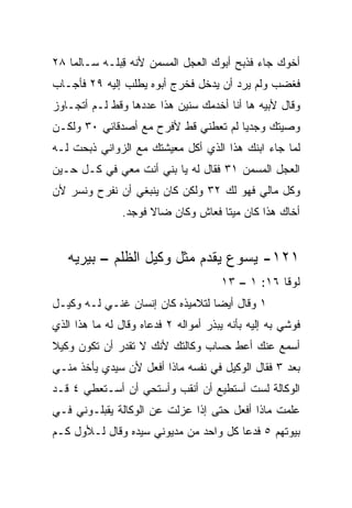 ‫ﺃﺨﻭﻙ ﺠﺎﺀ ﻓﺫﺒﺢ ﺃﺒﻭﻙ ﺍﻟﻌﺠل ﺍﻟﻤﺴﻤﻥ ﻷﻨﻪ ِﺒﻠـﻪ ﺴـﺎﻟﻤﺎ ٨٢‬
    ‫‪‬‬         ‫ﻗ‬
‫ﻓﻐﻀﺏ ﻭﻟﻡ ﻴﺭﺩ ﺃﻥ ﻴﺩﺨل ﻓﺨﺭﺝ ﺃﺒﻭﻩ ﻴﻁﻠﺏ ﺇﻟﻴﻪ ٩٢ ﻓﺄﺠـﺎﺏ‬
‫ﻭﻗﺎل ﻷﺒﻴﻪ ﻫﺎ ﺃﻨﺎ ﺃﺨﺩﻤﻙ ﺴﻨﻴﻥ ﻫﺫﺍ ﻋﺩﺩﻫﺎ ﻭﻗﻁ ﻟـﻡ ﺃﺘﺠـﺎﻭﺯ‬
‫ﻭﺼﻴﺘﻙ ﻭﺠﺩﻴﺎ ﻟﻡ ﹸﻌﻁﻨﻲ ﻗﻁ ﻷﻓﺭﺡ ﻤﻊ ﺃﺼﺩﻗﺎﺌﻲ ٠٣ ﻭﻟﻜـﻥ‬
                                ‫‪ ‬ﺘ‬
‫ﻟﻤﺎ ﺠﺎﺀ ﺍﺒﻨﻙ ﻫﺫﺍ ﺍﻟﺫﻱ ﺃﻜل ﻤﻌﻴﺸﺘﻙ ﻤﻊ ﺍﻟﺯﻭﺍﻨﻲ ﺫﺒﺤﺕ ﻟـﻪ‬
‫ﺍﻟﻌﺠل ﺍﻟﻤﺴﻤﻥ ١٣ ﻓﻘﺎل ﻟﻪ ﻴﺎ ‪‬ﻨﻲ ﺃﻨﺕ ﻤﻌﻲ ﻓﻲ ﻜـل ﺤـﻴﻥ‬
                      ‫ﺒ‬
‫ﻭﻜل ﻤﺎﻟﻲ ﻓﻬﻭ ﻟﻙ ٢٣ ﻭﻟﻜﻥ ﻜﺎﻥ ﻴﻨﺒﻐﻲ ﺃﻥ ﻨﻔﺭﺡ ﻭﻨﺴﺭ ﻷﻥ‬
                ‫ﺃﺨﺎﻙ ﻫﺫﺍ ﻜﺎﻥ ﻤﻴﺘﺎ ﻓﻌﺎﺵ ﻭﻜﺎﻥ ﻀﺎﻻ ﻓﻭﺠﺩ.‬
                      ‫ﹰ‬              ‫ﹰ‬


   ‫١٢١- ﻴﺴﻭﻉ ﻴﻘﺩﻡ ﻤﺜل ﻭﻜﻴل ﺍﻟﻅﻠﻡ – ﺒﻴﺭﻴﻪ‬
                                       ‫ﻟﻭﻗﺎ ٦١: ١ – ٣١‬
‫١ ﻭﻗﺎل ﺃﻴﻀﺎ ﻟﺘﻼﻤﻴﺫﻩ ﻜﺎﻥ ﺇﻨﺴﺎﻥ ﻏﻨـﻲ ﻟـﻪ ﻭﻜﻴـل‬
                                  ‫‪‬‬
‫ﻓ ‪‬ﺸﻲ ﺒﻪ ﺇﻟﻴﻪ ﺒﺄﻨﻪ ﻴﺒﺫﺭ ﺃﻤﻭﺍﻟﻪ ٢ ﻓﺩﻋﺎﻩ ﻭﻗﺎل ﻟﻪ ﻤﺎ ﻫﺫﺍ ﺍﻟﺫﻱ‬
                                                       ‫ﻭ‬
‫ﺃﺴﻤﻊ ﻋﻨﻙ ﺃﻋﻁ ﺤﺴﺎﺏ ﻭﻜﺎﻟﺘﻙ ﻷﻨﻙ ﻻ ﺘﻘﺩﺭ ﺃﻥ ﺘﻜﻭﻥ ﻭﻜﻴﻼ‬
‫ﹰ‬
‫ﺒﻌﺩ ٣ ﻓﻘﺎل ﺍﻟﻭﻜﻴل ﻓﻲ ﻨﻔﺴﻪ ﻤﺎﺫﺍ ﺃﻓﻌل ﻷﻥ ﺴﻴﺩﻱ ﻴﺄﺨﺫ ﻤﻨـﻲ‬
‫ﺍﻟﻭﻜﺎﻟﺔ ﻟﺴﺕ ﺃﺴﺘﻁﻴﻊ ﺃﻥ ﺃﻨﻘﺏ ﻭﺃﺴﺘﺤﻲ ﺃﻥ ﺃﺴـﺘﻌﻁﻲ ٤ ﻗـﺩ‬
‫ﻋﻠﻤﺕ ﻤﺎﺫﺍ ﺃﻓﻌل ﺤﺘﻰ ﺇﺫﺍ ﻋﺯﻟﺕ ﻋﻥ ﺍﻟﻭﻜﺎﻟﺔ ﻴﻘﺒﻠـﻭﻨﻲ ﻓـﻲ‬
‫ﺒﻴﻭﺘﻬﻡ ٥ ﻓﺩﻋﺎ ﻜل ﻭﺍﺤﺩ ﻤﻥ ﻤﺩﻴﻭﻨﻲ ﺴﻴﺩﻩ ﻭﻗﺎل ﻟـﻸﻭل ﻜـﻡ‬
 