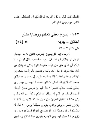 ‫ﺃﻨﻔﺴﻜﻡ ﻗﺩﺍﻡ ﺍﻟﻨﺎﺱ ﻭﻟﻜﻥ ﺍﷲ ﻴﻌﺭﻑ ﻗﻠﻭﺒﻜﻡ ﺃﻥ ﺍﻟﻤﺴﺘﻌﻠﻲ ﻋﻨـﺩ‬
                                ‫ﺍﻟﻨﺎﺱ ﻫﻭ ﺭﺠﺱ ﻗﺩﺍﻡ ﺍﷲ.‬


      ‫٣٢١- ﻴﺴﻭﻉ ﻴﻌﻁﻲ ﺘﻌﺎﻟﻴﻡ ﻭﻭﺼﺎﻴﺎ ﺒﺸﺄﻥ‬
 ‫× )٤١(‬                              ‫ﺍﻟﻁﻼﻕ – ﺒﻴﺭﻴﻪ‬
                                      ‫ﻤﺘﻰ ٩١: ٣ – ٢١‬
                                                  ‫ﹼ‬
‫٣ ﻭﺠﺎﺀ ﺇﻟﻴﻪ ﺍﻟﻔﺭﻴﺴﻴﻭﻥ ﻟﻴﺠﺭﺒﻭﻩ ﻗﺎﺌﻠﻴﻥ ﻟﻪ ﻫل ﻴﺤـل‬
‫ﻟﻠﺭﺠل ﺃﻥ ﻴﻁﻠﻕ ﺍﻤﺭﺃﺘﻪ ﻟﻜل ﺴﺒﺏ ٤ ﻓﺄﺠﺎﺏ ﻭﻗﺎل ﻟﻬـﻡ ﻤـﺎ‬
‫ﻗﺭﺃﺘﻡ ﺃﻥ ﺍﻟﺫﻱ ﺨﻠﻕ ﻤﻥ ﺍﻟﺒﺩﺀ ﺨﻠﻘﻬﻤﺎ ﺫﻜﺭﺍ ﻭﺃﻨﺜﻰ ٥ ﻭﻗﺎل ﻤﻥ‬
                 ‫‪‬‬
‫ﺃﺠل ﻫﺫﺍ ﻴﺘﺭﻙ ﺍﻟﺭﺠل ﺃﺒﺎﻩ ﻭﺃﻤﻪ ﻭﻴﻠﺘﺼﻕ ﺒﺄﻤﺭﺃﺘـﻪ ﻭﻴﻜـﻭﻥ‬
‫ﺍﻻﺜﻨﺎﻥ ﺠﺴﺩﺍ ﻭﺍﺤﺩﺍ ٦ ﺇﺫﺍ ﻟﻴﺴﺎ ﺒﻌﺩ ﺍﺜﻨﻴﻥ ﺒل ﺠﺴﺩ ﻭﺍﺤﺩ ﻓﺎﻟﺫﻱ‬
                                        ‫‪‬‬     ‫‪‬‬
‫ﺠﻤﻌﻪ ﺍﷲ ﻻ ﻴﻔﺭﻗﻪ ﺇﻨﺴﺎﻥ ٧ ﻗﺎﻟﻭﺍ ﻟﻪ ﻓﻠﻤﺎﺫﺍ ﺃﻭﺼﻰ ﻤﻭﺴﻰ ﺃﻥ‬
‫ﻴﻌﻁﻲ ﻜﺘﺎﺏ ﻁﻼﻕ ﻓ ﹸﻁﻠﻕ ٨ ﻗﺎل ﻟﻬﻡ ﺇﻥ ﻤﻭﺴﻰ ﻤـﻥ ﺃﺠـل‬
                              ‫ﺘ‬
‫ﻗﺴﺎﻭﺓ ﻗﻠﻭﺒﻜﻡ ﺃﺫﻥ ﻟﻜﻡ ﺃﻥ ﺘﻁﻠﻘﻭﺍ ﻨﺴﺎﺀﻜﻡ ﻭﻟﻜﻥ ﻤﻥ ﺍﻟﺒﺩﺀ ﻟـﻡ‬
‫ﻴﻜﻥ ﻫﻜﺫﺍ ٩ ﻭﺃﻗﻭل ﻟﻜﻡ ﺇﻥ ﻤﻥ ﻁﱠﻕ ﺍﻤﺭﺃﺘﻪ ﺇﻻ ﺒﺴﺒﺏ ﺍﻟﺯﻨـﺎ‬
                       ‫ﻠ‬
‫ﻭﺘﺯﻭﺝ ﺒﺄﺨﺭﻯ ﻴﺯﻨﻲ ﻭﺍﻟﺫﻱ ﻴﺘﺯﻭﺝ ﺒﻤﻁﻠﻘﺔ ﻴﺯﻨﻲ ٠١ ﻗﺎل ﻟﻪ‬
‫ﺘﻼﻤﻴﺫﻩ ﺇﻥ ﻜﺎﻥ ﻫﻜﺫﺍ ﺃﻤﺭ ﺍﻟﺭﺠل ﻤﻊ ﺍﻟﻤﺭﺃﺓ ﻓـﻼ ﻴﻭﺍﻓـﻕ ﺃﻥ‬
‫ﻴﺘﺯﻭﺝ ١١ ﻓﻘﺎل ﻟﻬﻡ ﻟﻴﺱ ﺍﻟﺠﻤﻴﻊ ﻴﻘﺒﻠﻭﻥ ﻫﺫﺍ ﺍﻟﻜﻼﻡ ﺒل ﺍﻟﺫﻴﻥ‬
 