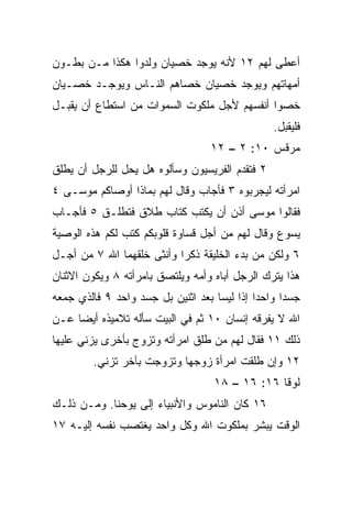 ‫ﺃﻋﻁﻰ ﻟﻬﻡ ٢١ ﻷﻨﻪ ﻴﻭﺠﺩ ﺨﺼﻴﺎﻥ ﻭﻟﺩﻭﺍ ﻫﻜﺫﺍ ﻤـﻥ ﺒﻁـﻭﻥ‬
‫ﺃﻤﻬﺎﺘﻬﻡ ﻭﻴﻭﺠﺩ ﺨﺼﻴﺎﻥ ﺨﺼﺎﻫﻡ ﺍﻟﻨـﺎﺱ ﻭﻴﻭﺠـﺩ ﺨﺼـﻴﺎﻥ‬
‫ﺨﺼﻭﺍ ﺃﻨﻔﺴﻬﻡ ﻷﺠل ﻤﻠﻜﻭﺕ ﺍﻟﺴﻤﻭﺍﺕ ﻤﻥ ﺍﺴﺘﻁﺎﻉ ﺃﻥ ﻴﻘﺒـل‬
                                                ‫ﻓﻠﻴﻘﺒل.‬
                                  ‫ﻤﺭﻗﺱ ٠١: ٢ – ٢١‬
‫٢ ﻓﺘﻘﺩﻡ ﺍﻟﻔﺭﻴﺴﻴﻭﻥ ﻭﺴﺄﻟﻭﻩ ﻫل ﻴﺤل ﻟﻠﺭﺠل ﺃﻥ ﻴﻁﻠﻕ‬
‫ﺍﻤﺭﺃﺘﻪ ﻟﻴﺠﺭﺒﻭﻩ ٣ ﻓﺄﺠﺎﺏ ﻭﻗﺎل ﻟﻬﻡ ﺒﻤﺎﺫﺍ ﺃﻭﺼﺎﻜﻡ ﻤﻭﺴـﻰ ٤‬
‫ﻓﻘﺎﻟﻭﺍ ﻤﻭﺴﻰ ﺃﺫﻥ ﺃﻥ ﻴﻜﺘﺏ ﻜﺘﺎﺏ ﻁﻼﻕ ﻓﺘﻁﻠـﻕ ٥ ﻓﺄﺠـﺎﺏ‬
‫ﻴﺴﻭﻉ ﻭﻗﺎل ﻟﻬﻡ ﻤﻥ ﺃﺠل ﻗﺴﺎﻭﺓ ﻗﻠﻭﺒﻜﻡ ﻜﺘﺏ ﻟﻜﻡ ﻫﺫﻩ ﺍﻟﻭﺼﻴﺔ‬
‫٦ ﻭﻟﻜﻥ ﻤﻥ ﺒﺩﺀ ﺍﻟﺨﻠﻴﻘﺔ ﺫﻜﺭﺍ ﻭﺃﻨﺜﻰ ﺨﻠﻘﻬﻤﺎ ﺍﷲ ٧ ﻤﻥ ﺃﺠـل‬
                           ‫‪‬‬
‫ﻫﺫﺍ ﻴﺘﺭﻙ ﺍﻟﺭﺠل ﺃﺒﺎﻩ ﻭﺃﻤﻪ ﻭﻴﻠﺘﺼﻕ ﺒﺎﻤﺭﺃﺘﻪ ٨ ﻭﻴﻜﻭﻥ ﺍﻻﺜﻨﺎﻥ‬
‫ﺠﺴﺩﺍ ﻭﺍﺤﺩﺍ ﺇﺫﺍ ﻟﻴﺴﺎ ﺒﻌﺩ ﺍﺜﻨﻴﻥ ﺒل ﺠﺴﺩ ﻭﺍﺤﺩ ٩ ﻓﺎﻟﺫﻱ ﺠﻤﻌﻪ‬
                  ‫‪‬‬                          ‫‪‬‬     ‫‪‬‬
‫ﺍﷲ ﻻ ﻴﻔﺭﻗﻪ ﺇﻨﺴﺎﻥ ٠١ ﺜﻡ ﻓﻲ ﺍﻟﺒﻴﺕ ﺴﺄﻟﻪ ﺘﻼﻤﻴﺫﻩ ﺃﻴﻀﺎ ﻋـﻥ‬
     ‫‪‬‬
‫ﺫﻟﻙ ١١ ﻓﻘﺎل ﻟﻬﻡ ﻤﻥ ﻁﻠﻕ ﺍﻤﺭﺃﺘﻪ ﻭﺘﺯﻭﺝ ﺒﺄﺨﺭﻯ ﻴﺯﻨﻲ ﻋﻠﻴﻬﺎ‬
        ‫٢١ ﻭﺇﻥ ﻁﻠﻘﺕ ﺍﻤﺭﺃﺓ ﺯﻭﺠﻬﺎ ﻭﺘﺯﻭﺠﺕ ﺒﺂﺨﺭ ﺘﺯﻨﻲ.‬
                                   ‫ﻟﻭﻗﺎ ٦١: ٦١ – ٨١‬
‫٦١ ﻜﺎﻥ ﺍﻟﻨﺎﻤﻭﺱ ﻭﺍﻷﻨﺒﻴﺎﺀ ﺇﻟﻰ ﻴﻭﺤﻨﺎ. ﻭﻤـﻥ ﺫﻟـﻙ‬
‫ﺍﻟﻭﻗﺕ ‪‬ﺒﺸﺭ ﺒﻤﻠﻜﻭﺕ ﺍﷲ ﻭﻜل ﻭﺍﺤﺩ ﻴﻐﺘﺼﺏ ﻨﻔﺴﻪ ﺇﻟﻴـﻪ ٧١‬
                                        ‫ﻴ ﹼ‬
 