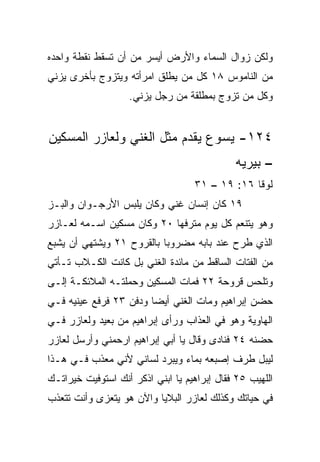 ‫ﻭﻟﻜﻥ ﺯﻭﺍل ﺍﻟﺴﻤﺎﺀ ﻭﺍﻷﺭﺽ ﺃﻴﺴﺭ ﻤﻥ ﺃﻥ ﺘﺴﻘﻁ ﻨﻘﻁﺔ ﻭﺍﺤﺩﻩ‬
‫ﻤﻥ ﺍﻟﻨﺎﻤﻭﺱ ٨١ ﻜل ﻤﻥ ﻴﻁﻠﻕ ﺍﻤﺭﺃﺘﻪ ﻭﻴﺘﺯﻭﺝ ﺒﺄﺨﺭﻯ ﻴﺯﻨﻲ‬
                   ‫ﻭﻜل ﻤﻥ ﺘﺯﻭﺝ ﺒﻤﻁﻠﻘﺔ ﻤﻥ ﺭﺠل ﻴﺯﻨﻲ.‬


‫٤٢١- ﻴﺴﻭﻉ ﻴﻘﺩﻡ ﻤﺜل ﺍﻟﻐﻨﻲ ﻭﻟﻌﺎﺯﺭ ﺍﻟﻤﺴﻜﻴﻥ‬
                                             ‫– ﺒﻴﺭﻴﻪ‬
                                   ‫ﻟﻭﻗﺎ ٦١: ٩١ – ١٣‬
‫٩١ ﻜﺎﻥ ﺇﻨﺴﺎﻥ ﻏﻨﻲ ﻭﻜﺎﻥ ﻴﻠﺒﺱ ﺍﻷﺭﺠـﻭﺍﻥ ﻭﺍﻟﺒـﺯ‬
‫ﻭﻫﻭ ﻴﺘﻨﻌﻡ ﻜل ﻴﻭﻡ ﻤﺘﺭﻓ ‪‬ﺎ ٠٢ ﻭﻜﺎﻥ ﻤﺴﻜﻴﻥ ﺍﺴـﻤﻪ ﻟﻌـﺎﺯﺭ‬
                            ‫ﻬ‬
‫ﺍﻟﺫﻱ ﻁﺭﺡ ﻋﻨﺩ ﺒﺎﺒﻪ ﻤﻀﺭﻭﺒﺎ ﺒﺎﻟﻘﺭﻭﺡ ١٢ ﻭﻴﺸﺘﻬﻲ ﺃﻥ ﻴﺸﺒﻊ‬
                           ‫‪‬‬
‫ﻤﻥ ﺍﻟﻔﺘﺎﺕ ﺍﻟﺴﺎﻗﻁ ﻤﻥ ﻤﺎﺌﺩﺓ ﺍﻟﻐﻨﻲ ﺒل ﻜﺎﻨﺕ ﺍﻟﻜـﻼﺏ ﺘـﺄﺘﻲ‬
‫ﻭﺘﻠﺤﺱ ﻗﺭﻭﺤﺔ ٢٢ ﻓﻤﺎﺕ ﺍﻟﻤﺴﻜﻴﻥ ﻭﺤﻤﻠﺘـﻪ ﺍﻟﻤﻼﺌﻜـﺔ ﺇﻟـﻰ‬
‫ﺤﻀﻥ ﺇﺒﺭﺍﻫﻴﻡ ﻭﻤﺎﺕ ﺍﻟﻐﻨﻲ ﺃﻴﻀﺎ ﻭﺩﻓﻥ ٣٢ ﻓﺭﻓﻊ ﻋﻴﻨﻴﻪ ﻓـﻲ‬
                        ‫‪‬‬
‫ﺍﻟﻬﺎﻭﻴﺔ ﻭﻫﻭ ﻓﻲ ﺍﻟﻌﺫﺍﺏ ﻭﺭﺃﻯ ﺇﺒﺭﺍﻫﻴﻡ ﻤﻥ ﺒﻌﻴﺩ ﻭﻟﻌﺎﺯﺭ ﻓـﻲ‬
‫ﺤﻀﻨﻪ ٤٢ ﻓﻨﺎﺩﻯ ﻭﻗﺎل ﻴﺎ ﺃﺒﻲ ﺇﺒﺭﺍﻫﻴﻡ ﺍﺭﺤﻤﻨﻲ ﻭﺃﺭﺴل ﻟﻌﺎﺯﺭ‬
‫ﻟﻴﺒل ﻁﺭﻑ ﺇﺼﺒﻌﻪ ﺒﻤﺎﺀ ﻭﻴﺒﺭﺩ ﻟﺴﺎﻨﻲ ﻷﻨﻲ ﻤﻌﺫﺏ ﻓـﻲ ﻫـﺫﺍ‬
‫ﺍﻟﻠﻬﻴﺏ ٥٢ ﻓﻘﺎل ﺇﺒﺭﺍﻫﻴﻡ ﻴﺎ ﺍﺒﻨﻲ ﺍﺫﻜﺭ ﺃﻨﻙ ﺍﺴﺘﻭﻓﻴﺕ ﺨﻴﺭﺍﺘـﻙ‬
‫ﻓﻲ ﺤﻴﺎﺘﻙ ﻭﻜﺫﻟﻙ ﻟﻌﺎﺯﺭ ﺍﻟﺒﻼﻴﺎ ﻭﺍﻵﻥ ﻫﻭ ﻴﺘﻌﺯﻯ ﻭﺃﻨﺕ ﺘﺘﻌﺫﺏ‬
 