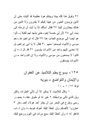 ‫٦٢ ﻭﻓﻭﻕ ﻫﺫﺍ ﻜﻠﻪ ﺒﻴﻨﻨﺎ ﻭﺒﻴﻨﻜﻡ ﻫﻭﺓ ﻋﻅﻴﻤﺔ ﻗﺩ ﺃﺜﺒﺘﺕ ﺤﺘﻰ ﺃﻥ‬
‫ﺍﻟﺫﻴﻥ ﻴﺭﻴﺩﻭﻥ ﺍﻟﻌﺒﻭﺭ ﻤﻥ ﻫﻬﻨﺎ ﺇﻟﻴﻜﻡ ﻻ ﻴﻘﺩﺭﻭﻥ ﻭﻻ ﺍﻟﺫﻴﻥ ﻤﻥ‬
‫ﻫﻨﺎﻙ ﻴﺠﺘﺎﺯﻭﻥ ﺇﻟﻴﻨﺎ ٧٢ ﻓﻘﺎل ﺃﺴﺄﻟﻙ ﺇﺫﺍ ﻴﺎ ﺃﺒﺕ ﺃﻥ ﺘﺭﺴﻠﻪ ﺇﻟﻰ‬
                     ‫ﹰ‬
‫ﺒﻴﺕ ﺃﺒﻲ ٨٢ ﻷﻥ ﻟﻲ ﺨﻤﺴﺔ ﺇﺨﻭﻩ ﺤﺘﻰ ﻴﺸﻬﺩ ﻟﻬﻡ ﻟﻜﻴﻼ ﻴـﺄﺘﻭﺍ‬
‫ﻫﻡ ﺃﻴﻀﺎ ﺇﻟﻰ ﻤﻭﻀﻊ ﺍﻟﻌﺫﺍﺏ ﻫﺫﺍ ٩٢ ﻗﺎل ﻟﻪ ﺇﺒﺭﺍﻫﻴﻡ ﻋﻨـﺩﻫﻡ‬
                                              ‫‪‬‬
‫ﻤﻭﺴﻰ ﻭﺍﻷﻨﺒﻴﺎﺀ ﻟﻴﺴﻤﻌﻭﺍ ﻤﻨﻬﻡ ٠٣ ﻓﻘﺎل ﻻ ﻴﺎ ﺃﺒﻲ ﺇﺒﺭﺍﻫﻴﻡ ﺒل‬
‫ﺇﺫﺍ ﻤﻀﻰ ﺇﻟﻴﻬﻡ ﻭﺍﺤﺩ ﻤﻥ ﺍﻷﻤﻭﺍﺕ ﻴﺘﻭﺒﻭﻥ ١٣ ﻓﻘـﺎل ﻟـﻪ ﺇﻥ‬
‫ﻜﺎﻨﻭﺍ ﻻ ﻴﺴﻤﻌﻭﻥ ﻤﻥ ﻤﻭﺴﻰ ﻭﺍﻷﻨﺒﻴﺎﺀ ﻭﻻ ﺇﻥ ﻗﺎﻡ ﻭﺍﺤﺩ ﻤـﻥ‬
                                       ‫ﺍﻷﻤﻭﺍﺕ ﻴﺼﺩﻗﻭﻥ.‬


        ‫٥٢١- ﻴﺴﻭﻉ ﻴﻌﻠﻡ ﺍﻟﺘﻼﻤﻴﺫ ﻋﻥ ﺍﻟﻐﻔﺭﺍﻥ‬
                       ‫ﻭﺍﻹﻴﻤﺎﻥ ﻭﺍﻟﺘﻭﺍﻀﻊ – ﺒﻴﺭﻴﻪ‬
                                      ‫ﻟﻭﻗﺎ ٧١: ١ – ٠١‬
‫١ ﻭﻗﺎل ﻟﺘﻼﻤﻴﺫﻩ ﻻ ﻴﻤﻜﻥ ﺇﻻ ﺃﻥ ﺘﺄﺘﻲ ﺍﻟﻌﺜﺭﺍﺕ ﻭﻟﻜﻥ‬
‫ﻭﻴل ﻟﻠﺫﻱ ﺘﺄﺘﻲ ﺒﻭﺍﺴﻁﺘﻪ ٢ ﺨﻴﺭ ﻟﻪ ﻟﻭ ﻁﻭﻕ ﻋﻨﻘـﻪ ﺒﺤﺠـﺭ‬
‫ﺭﺤﻰ ﻭ ﹸﺭﺡ ﻓﻲ ﺍﻟﺒﺤﺭ ﻤﻥ ﺃﻥ ‪‬ﻌﺜﺭ ﺃﺤﺩ ﻫﺅﻻﺀ ﺍﻟﺼـﻐﺎﺭ ٣‬
                      ‫ﻴ‬                  ‫ﻁ‬
‫ﺍﺤﺘﺭﺯﻭﺍ ﻷﻨﻔﺴﻜﻡ ﻭﺇﻥ ﺃﺨﻁﺄ ﺇﻟﻴﻙ ﺃﺨﻭﻙ ﻓﻭﺒﺨـﻪ ﻭﺇﻥ ﺘـﺎﺏ‬
‫ﻓﺎﻏﻔﺭ ﻟﻪ ٤ ﻭﺇﻥ ﺃﺨﻁﺄ ﺇﻟﻴﻙ ﺴﺒﻊ ﻤﺭﺍﺕ ﻓﻲ ﺍﻟﻴﻭﻡ ﻭﺭﺠﻊ ﺇﻟﻴﻙ‬
 